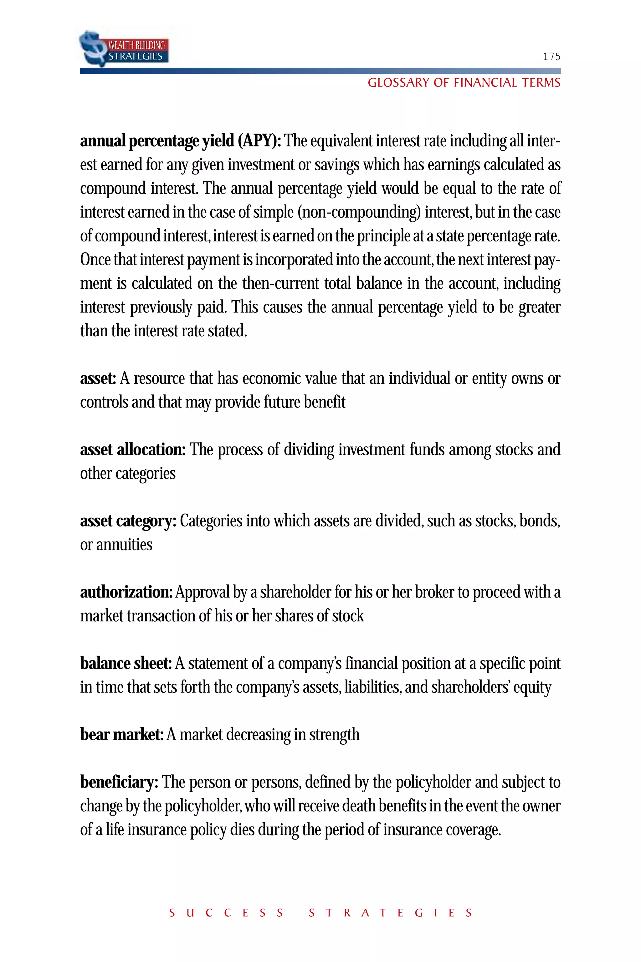 WEALTH BUILDING
    STRATEGIES                                                                  175

                                                  GLOSSARY OF FINANCIAL TERMS



annual percentage yield (APY): The equivalent interest rate including all inter-
est earned for any given investment or savings which has earnings calculated as
compound interest. The annual percentage yield would be equal to the rate of
interest earned in the case of simple (non-compounding) interest,but in the case
of compound interest,interest is earned on the principle at a state percentage rate.
Once that interest payment is incorporated into the account,the next interest pay-
ment is calculated on the then-current total balance in the account, including
interest previously paid. This causes the annual percentage yield to be greater
than the interest rate stated.

asset: A resource that has economic value that an individual or entity owns or
controls and that may provide future benefit

asset allocation: The process of dividing investment funds among stocks and
other categories

asset category: Categories into which assets are divided, such as stocks, bonds,
or annuities

authorization: Approval by a shareholder for his or her broker to proceed with a
market transaction of his or her shares of stock

balance sheet: A statement of a company’s financial position at a specific point
in time that sets forth the company’s assets, liabilities, and shareholders’ equity

bear market: A market decreasing in strength

beneficiary: The person or persons, defined by the policyholder and subject to
change by the policyholder,who will receive death benefits in the event the owner
of a life insurance policy dies during the period of insurance coverage.



                      S U C C E S S    S T R A T E G I E S
 