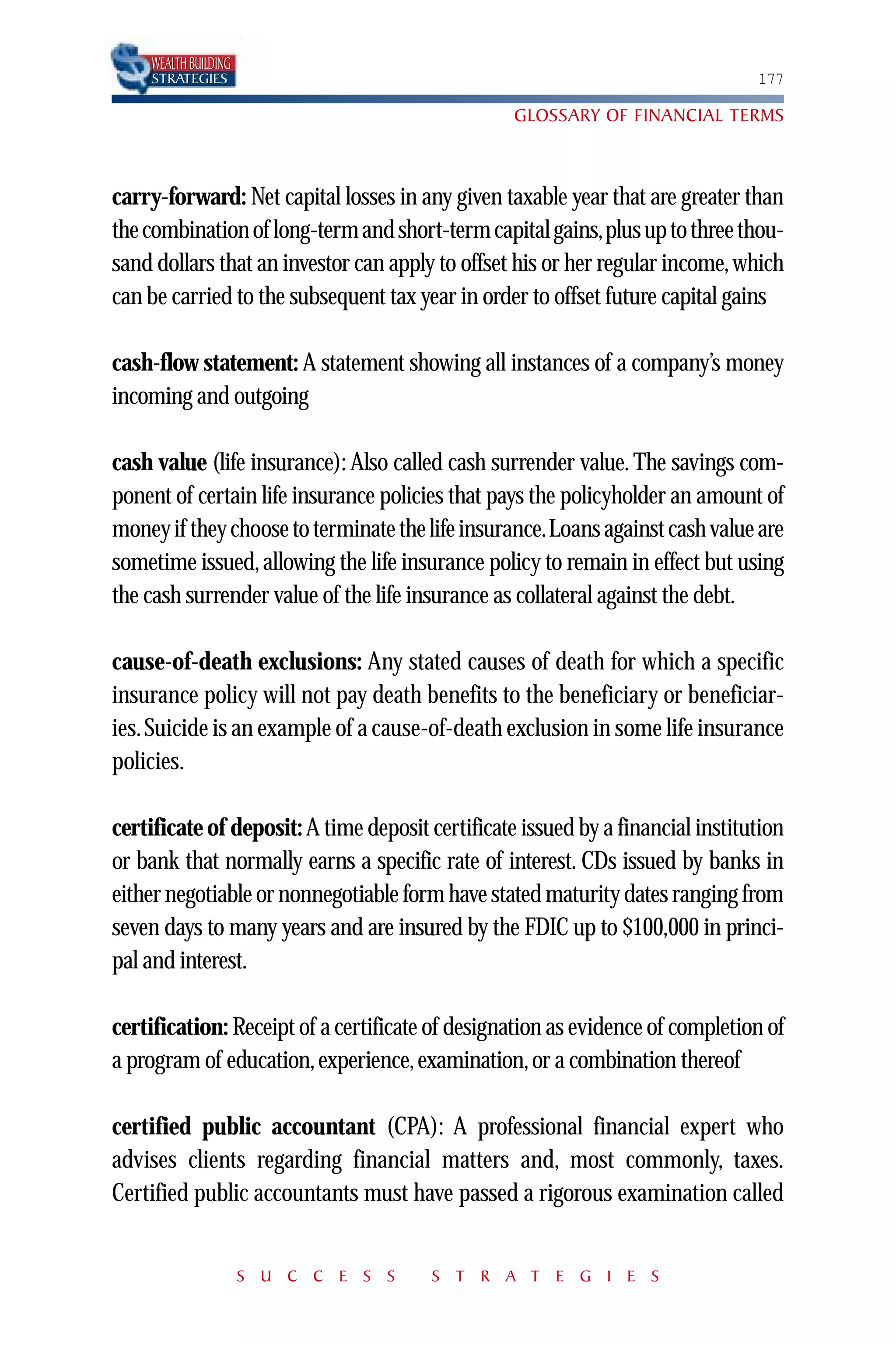 WEALTH BUILDING
    STRATEGIES                                                                  177

                                                  GLOSSARY OF FINANCIAL TERMS



carry-forward: Net capital losses in any given taxable year that are greater than
the combination of long-term and short-term capital gains,plus up to three thou-
sand dollars that an investor can apply to offset his or her regular income, which
can be carried to the subsequent tax year in order to offset future capital gains

cash-flow statement: A statement showing all instances of a company’s money
incoming and outgoing

cash value (life insurance): Also called cash surrender value. The savings com-
ponent of certain life insurance policies that pays the policyholder an amount of
money if they choose to terminate the life insurance.Loans against cash value are
sometime issued, allowing the life insurance policy to remain in effect but using
the cash surrender value of the life insurance as collateral against the debt.

cause-of-death exclusions: Any stated causes of death for which a specific
insurance policy will not pay death benefits to the beneficiary or beneficiar-
ies. Suicide is an example of a cause-of-death exclusion in some life insurance
policies.

certificate of deposit: A time deposit certificate issued by a financial institution
or bank that normally earns a specific rate of interest. CDs issued by banks in
either negotiable or nonnegotiable form have stated maturity dates ranging from
seven days to many years and are insured by the FDIC up to $100,000 in princi-
pal and interest.

certification: Receipt of a certificate of designation as evidence of completion of
a program of education, experience, examination, or a combination thereof

certified public accountant (CPA): A professional financial expert who
advises clients regarding financial matters and, most commonly, taxes.
Certified public accountants must have passed a rigorous examination called


                      S U C C E S S    S T R A T E G I E S
 