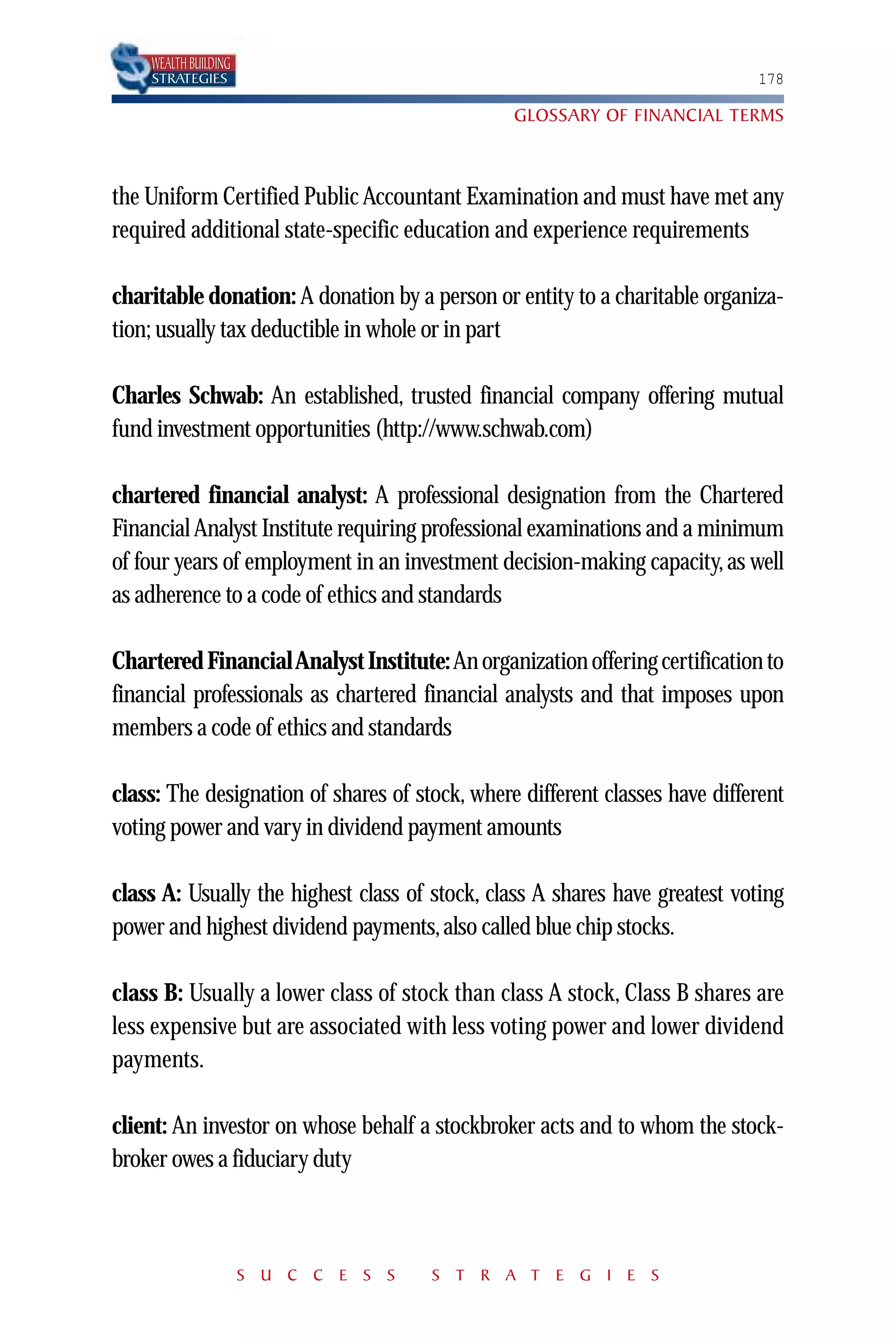 WEALTH BUILDING
    STRATEGIES                                                               178

                                                GLOSSARY OF FINANCIAL TERMS



the Uniform Certified Public Accountant Examination and must have met any
required additional state-specific education and experience requirements

charitable donation: A donation by a person or entity to a charitable organiza-
tion; usually tax deductible in whole or in part

Charles Schwab: An established, trusted financial company offering mutual
fund investment opportunities (http://www.schwab.com)

chartered financial analyst: A professional designation from the Chartered
Financial Analyst Institute requiring professional examinations and a minimum
of four years of employment in an investment decision-making capacity, as well
as adherence to a code of ethics and standards

Chartered Financial Analyst Institute: An organization offering certification to
financial professionals as chartered financial analysts and that imposes upon
members a code of ethics and standards

class: The designation of shares of stock, where different classes have different
voting power and vary in dividend payment amounts

class A: Usually the highest class of stock, class A shares have greatest voting
power and highest dividend payments, also called blue chip stocks.

class B: Usually a lower class of stock than class A stock, Class B shares are
less expensive but are associated with less voting power and lower dividend
payments.

client: An investor on whose behalf a stockbroker acts and to whom the stock-
broker owes a fiduciary duty



                      S U C C E S S   S T R A T E G I E S
 