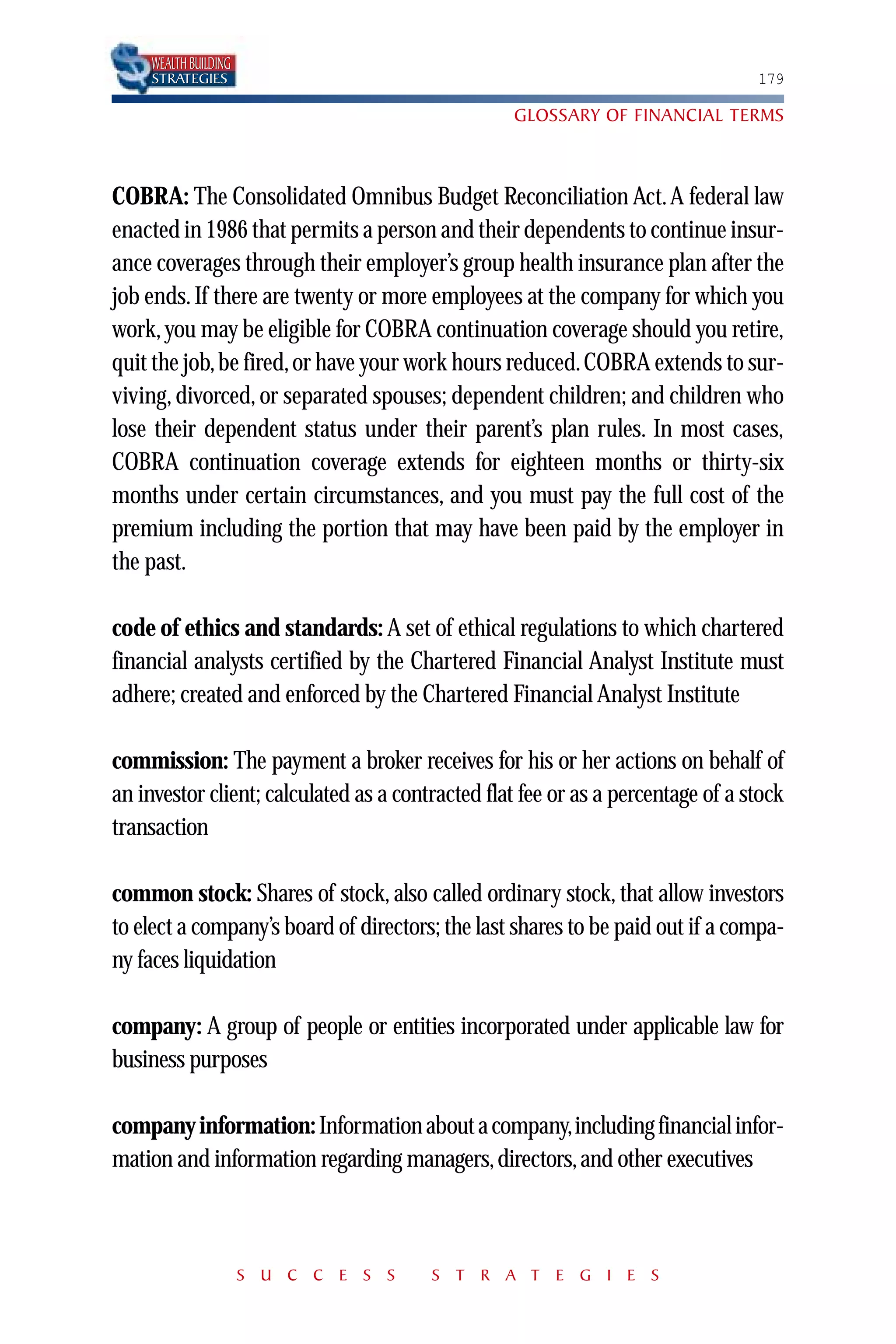 WEALTH BUILDING
     STRATEGIES                                                                  179

                                                  GLOSSARY OF FINANCIAL TERMS



COBRA: The Consolidated Omnibus Budget Reconciliation Act. A federal law
enacted in 1986 that permits a person and their dependents to continue insur-
ance coverages through their employer’s group health insurance plan after the
job ends. If there are twenty or more employees at the company for which you
work, you may be eligible for COBRA continuation coverage should you retire,
quit the job, be fired, or have your work hours reduced. COBRA extends to sur-
viving, divorced, or separated spouses; dependent children; and children who
lose their dependent status under their parent’s plan rules. In most cases,
COBRA continuation coverage extends for eighteen months or thirty-six
months under certain circumstances, and you must pay the full cost of the
premium including the portion that may have been paid by the employer in
the past.

code of ethics and standards: A set of ethical regulations to which chartered
financial analysts certified by the Chartered Financial Analyst Institute must
adhere; created and enforced by the Chartered Financial Analyst Institute

commission: The payment a broker receives for his or her actions on behalf of
an investor client; calculated as a contracted flat fee or as a percentage of a stock
transaction

common stock: Shares of stock, also called ordinary stock, that allow investors
to elect a company’s board of directors; the last shares to be paid out if a compa-
ny faces liquidation

company: A group of people or entities incorporated under applicable law for
business purposes

company information: Information about a company,including financial infor-
mation and information regarding managers, directors, and other executives



                       S U C C E S S    S T R A T E G I E S
 