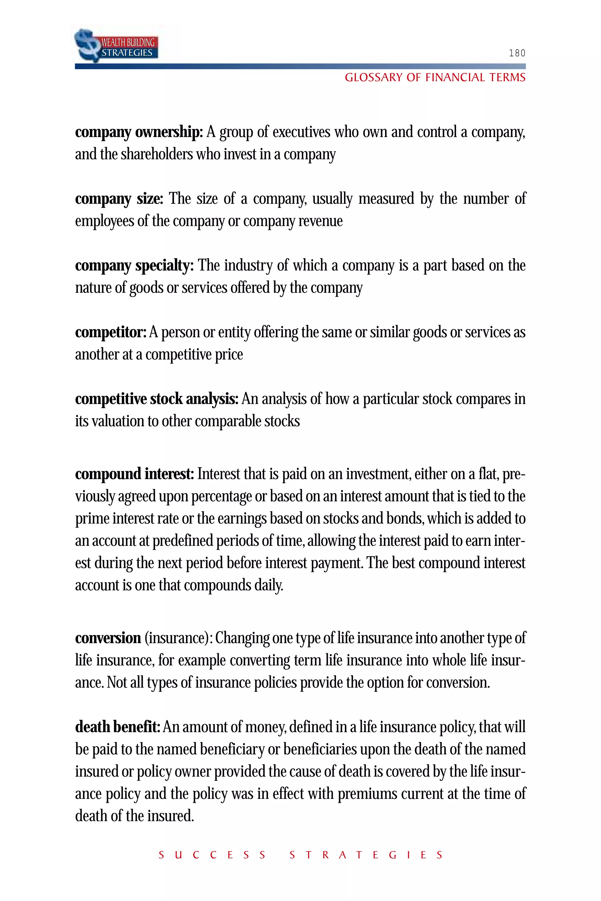 WEALTH BUILDING
    STRATEGIES                                                                180

                                                 GLOSSARY OF FINANCIAL TERMS



company ownership: A group of executives who own and control a company,
and the shareholders who invest in a company

company size: The size of a company, usually measured by the number of
employees of the company or company revenue

company specialty: The industry of which a company is a part based on the
nature of goods or services offered by the company

competitor: A person or entity offering the same or similar goods or services as
another at a competitive price

competitive stock analysis: An analysis of how a particular stock compares in
its valuation to other comparable stocks


compound interest: Interest that is paid on an investment, either on a flat, pre-
viously agreed upon percentage or based on an interest amount that is tied to the
prime interest rate or the earnings based on stocks and bonds, which is added to
an account at predefined periods of time,allowing the interest paid to earn inter-
est during the next period before interest payment. The best compound interest
account is one that compounds daily.


conversion (insurance): Changing one type of life insurance into another type of
life insurance, for example converting term life insurance into whole life insur-
ance. Not all types of insurance policies provide the option for conversion.

death benefit: An amount of money, defined in a life insurance policy, that will
be paid to the named beneficiary or beneficiaries upon the death of the named
insured or policy owner provided the cause of death is covered by the life insur-
ance policy and the policy was in effect with premiums current at the time of
death of the insured.

                      S U C C E S S    S T R A T E G I E S
 