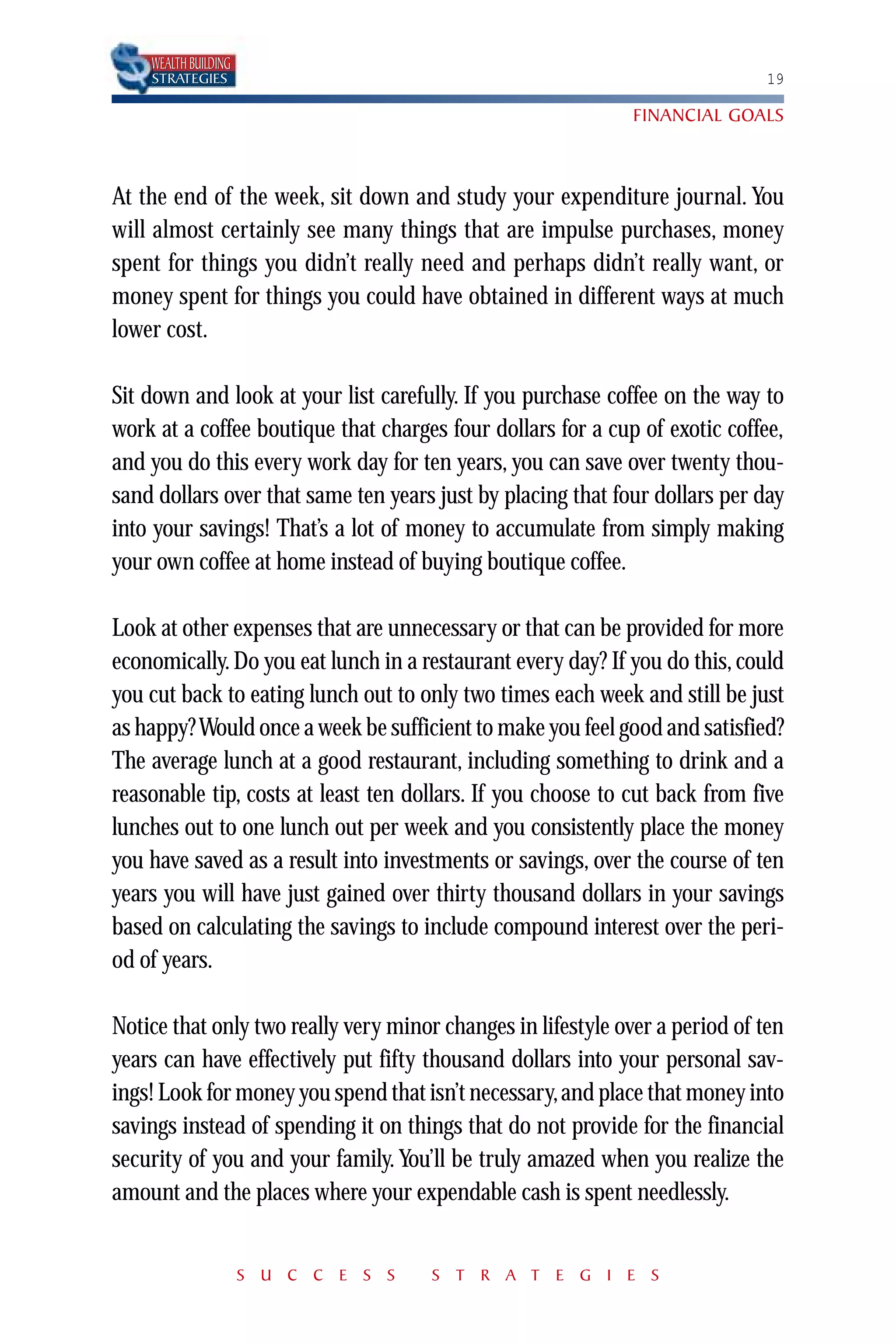 WEALTH BUILDING
    STRATEGIES                                                               19

                                                              FINANCIAL GOALS



At the end of the week, sit down and study your expenditure journal. You
will almost certainly see many things that are impulse purchases, money
spent for things you didn’t really need and perhaps didn’t really want, or
money spent for things you could have obtained in different ways at much
lower cost.

Sit down and look at your list carefully. If you purchase coffee on the way to
work at a coffee boutique that charges four dollars for a cup of exotic coffee,
and you do this every work day for ten years, you can save over twenty thou-
sand dollars over that same ten years just by placing that four dollars per day
into your savings! That’s a lot of money to accumulate from simply making
your own coffee at home instead of buying boutique coffee.

Look at other expenses that are unnecessary or that can be provided for more
economically. Do you eat lunch in a restaurant every day? If you do this, could
you cut back to eating lunch out to only two times each week and still be just
as happy? Would once a week be sufficient to make you feel good and satisfied?
The average lunch at a good restaurant, including something to drink and a
reasonable tip, costs at least ten dollars. If you choose to cut back from five
lunches out to one lunch out per week and you consistently place the money
you have saved as a result into investments or savings, over the course of ten
years you will have just gained over thirty thousand dollars in your savings
based on calculating the savings to include compound interest over the peri-
od of years.

Notice that only two really very minor changes in lifestyle over a period of ten
years can have effectively put fifty thousand dollars into your personal sav-
ings! Look for money you spend that isn’t necessary, and place that money into
savings instead of spending it on things that do not provide for the financial
security of you and your family. You’ll be truly amazed when you realize the
amount and the places where your expendable cash is spent needlessly.


                      S U C C E S S   S T R A T E G I E S
 