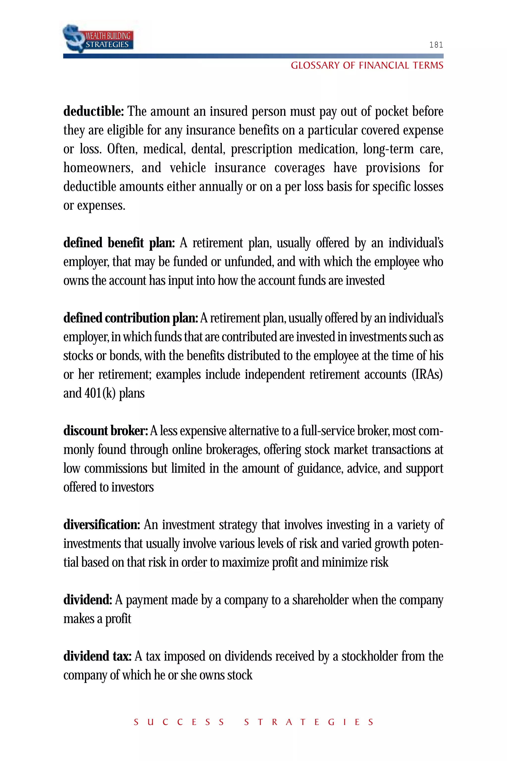WEALTH BUILDING
    STRATEGIES                                                               181

                                                GLOSSARY OF FINANCIAL TERMS



deductible: The amount an insured person must pay out of pocket before
they are eligible for any insurance benefits on a particular covered expense
or loss. Often, medical, dental, prescription medication, long-term care,
homeowners, and vehicle insurance coverages have provisions for
deductible amounts either annually or on a per loss basis for specific losses
or expenses.

defined benefit plan: A retirement plan, usually offered by an individual’s
employer, that may be funded or unfunded, and with which the employee who
owns the account has input into how the account funds are invested

defined contribution plan: A retirement plan,usually offered by an individual’s
employer,in which funds that are contributed are invested in investments such as
stocks or bonds, with the benefits distributed to the employee at the time of his
or her retirement; examples include independent retirement accounts (IRAs)
and 401(k) plans

discount broker: A less expensive alternative to a full-service broker,most com-
monly found through online brokerages, offering stock market transactions at
low commissions but limited in the amount of guidance, advice, and support
offered to investors

diversification: An investment strategy that involves investing in a variety of
investments that usually involve various levels of risk and varied growth poten-
tial based on that risk in order to maximize profit and minimize risk

dividend: A payment made by a company to a shareholder when the company
makes a profit

dividend tax: A tax imposed on dividends received by a stockholder from the
company of which he or she owns stock


                      S U C C E S S   S T R A T E G I E S
 