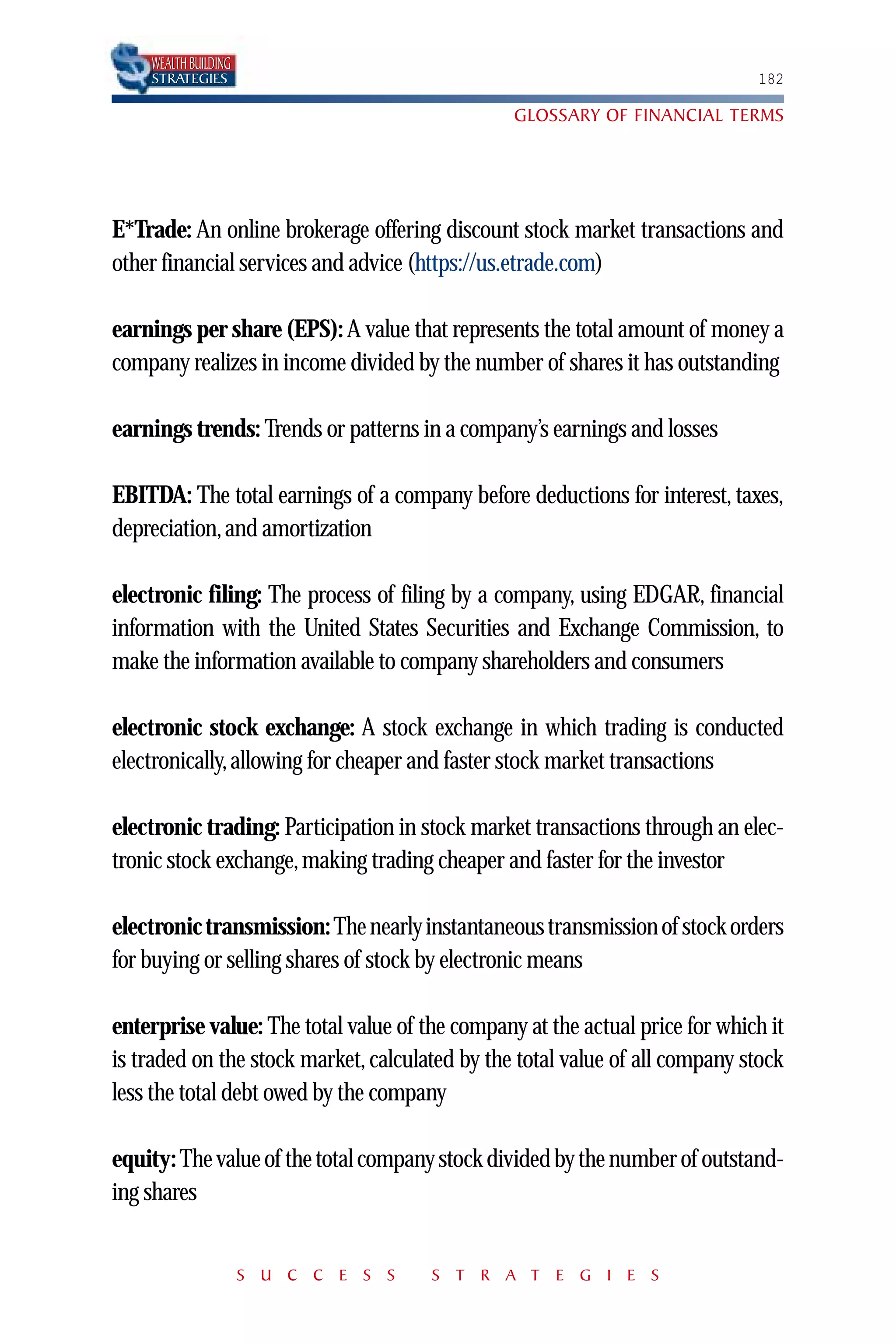 WEALTH BUILDING
    STRATEGIES                                                               182

                                                GLOSSARY OF FINANCIAL TERMS




E*Trade: An online brokerage offering discount stock market transactions and
other financial services and advice (https://us.etrade.com)

earnings per share (EPS): A value that represents the total amount of money a
company realizes in income divided by the number of shares it has outstanding

earnings trends: Trends or patterns in a company’s earnings and losses

EBITDA: The total earnings of a company before deductions for interest, taxes,
depreciation, and amortization

electronic filing: The process of filing by a company, using EDGAR, financial
information with the United States Securities and Exchange Commission, to
make the information available to company shareholders and consumers

electronic stock exchange: A stock exchange in which trading is conducted
electronically, allowing for cheaper and faster stock market transactions

electronic trading: Participation in stock market transactions through an elec-
tronic stock exchange, making trading cheaper and faster for the investor

electronic transmission: The nearly instantaneous transmission of stock orders
for buying or selling shares of stock by electronic means

enterprise value: The total value of the company at the actual price for which it
is traded on the stock market, calculated by the total value of all company stock
less the total debt owed by the company

equity: The value of the total company stock divided by the number of outstand-
ing shares


                      S U C C E S S   S T R A T E G I E S
 