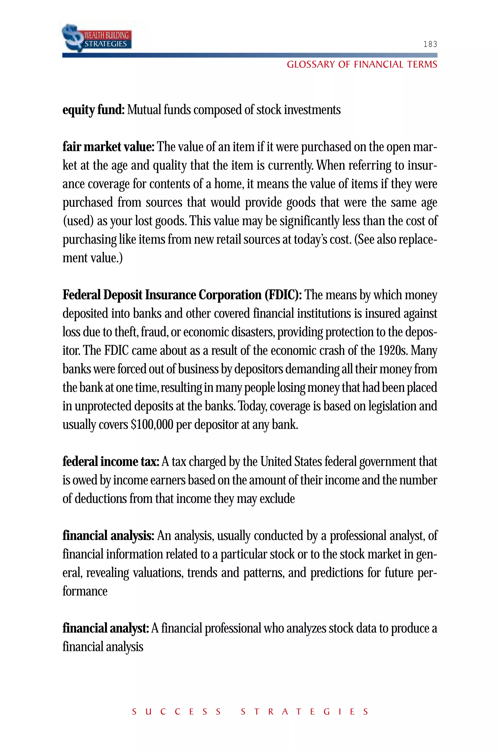 WEALTH BUILDING
    STRATEGIES                                                                 183

                                                 GLOSSARY OF FINANCIAL TERMS



equity fund: Mutual funds composed of stock investments

fair market value: The value of an item if it were purchased on the open mar-
ket at the age and quality that the item is currently. When referring to insur-
ance coverage for contents of a home, it means the value of items if they were
purchased from sources that would provide goods that were the same age
(used) as your lost goods. This value may be significantly less than the cost of
purchasing like items from new retail sources at today’s cost. (See also replace-
ment value.)

Federal Deposit Insurance Corporation (FDIC): The means by which money
deposited into banks and other covered financial institutions is insured against
loss due to theft, fraud, or economic disasters, providing protection to the depos-
itor. The FDIC came about as a result of the economic crash of the 1920s. Many
banks were forced out of business by depositors demanding all their money from
the bank at one time,resulting in many people losing money that had been placed
in unprotected deposits at the banks. Today, coverage is based on legislation and
usually covers $100,000 per depositor at any bank.

federal income tax: A tax charged by the United States federal government that
is owed by income earners based on the amount of their income and the number
of deductions from that income they may exclude

financial analysis: An analysis, usually conducted by a professional analyst, of
financial information related to a particular stock or to the stock market in gen-
eral, revealing valuations, trends and patterns, and predictions for future per-
formance

financial analyst: A financial professional who analyzes stock data to produce a
financial analysis



                      S U C C E S S    S T R A T E G I E S
 