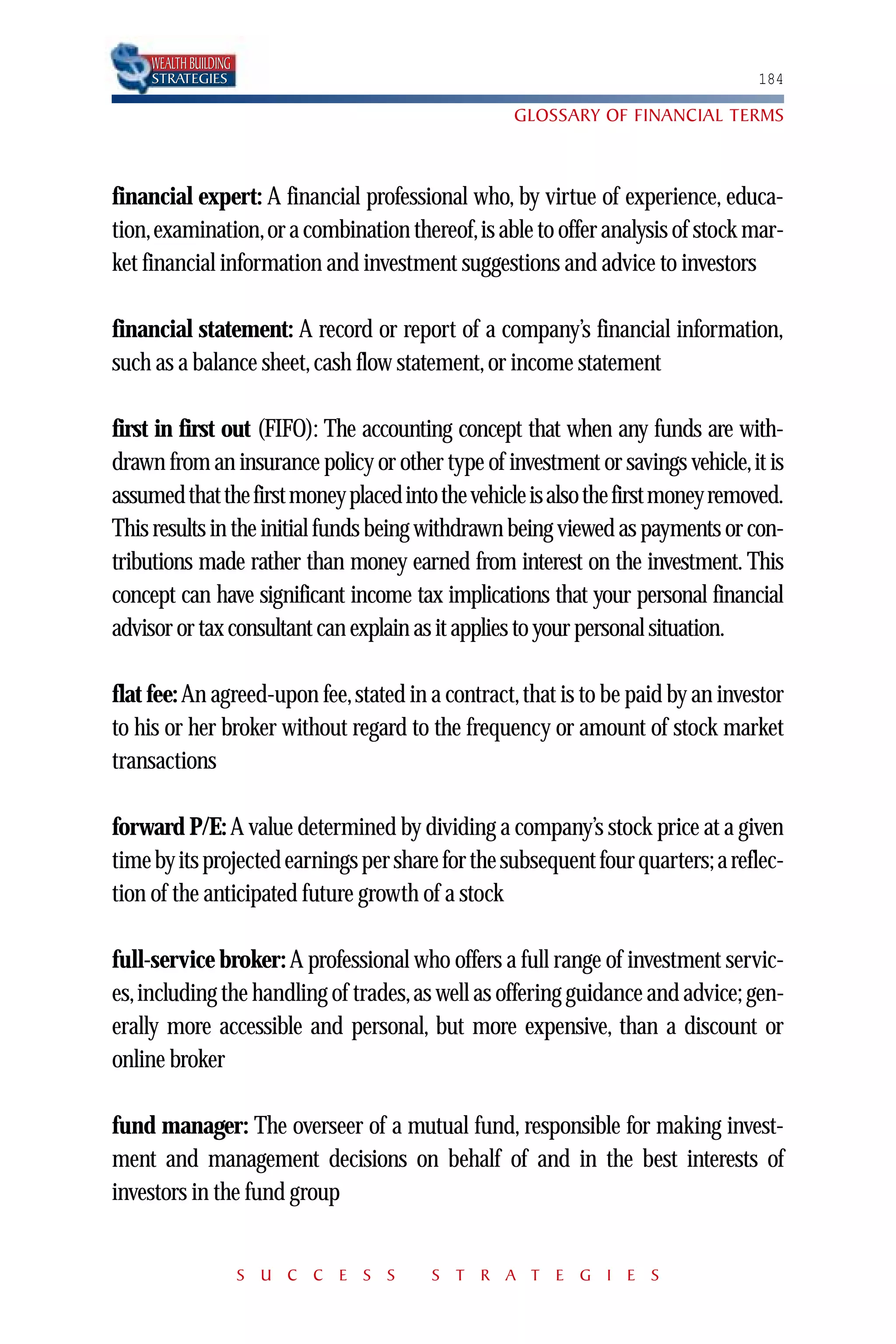 WEALTH BUILDING
     STRATEGIES                                                                  184

                                                  GLOSSARY OF FINANCIAL TERMS



financial expert: A financial professional who, by virtue of experience, educa-
tion,examination,or a combination thereof,is able to offer analysis of stock mar-
ket financial information and investment suggestions and advice to investors

financial statement: A record or report of a company’s financial information,
such as a balance sheet, cash flow statement, or income statement

first in first out (FIFO): The accounting concept that when any funds are with-
drawn from an insurance policy or other type of investment or savings vehicle,it is
assumed that the first money placed into the vehicle is also the first money removed.
This results in the initial funds being withdrawn being viewed as payments or con-
tributions made rather than money earned from interest on the investment. This
concept can have significant income tax implications that your personal financial
advisor or tax consultant can explain as it applies to your personal situation.

flat fee: An agreed-upon fee, stated in a contract, that is to be paid by an investor
to his or her broker without regard to the frequency or amount of stock market
transactions

forward P/E: A value determined by dividing a company’s stock price at a given
time by its projected earnings per share for the subsequent four quarters; a reflec-
tion of the anticipated future growth of a stock

full-service broker: A professional who offers a full range of investment servic-
es,including the handling of trades,as well as offering guidance and advice; gen-
erally more accessible and personal, but more expensive, than a discount or
online broker

fund manager: The overseer of a mutual fund, responsible for making invest-
ment and management decisions on behalf of and in the best interests of
investors in the fund group


                       S U C C E S S    S T R A T E G I E S
 