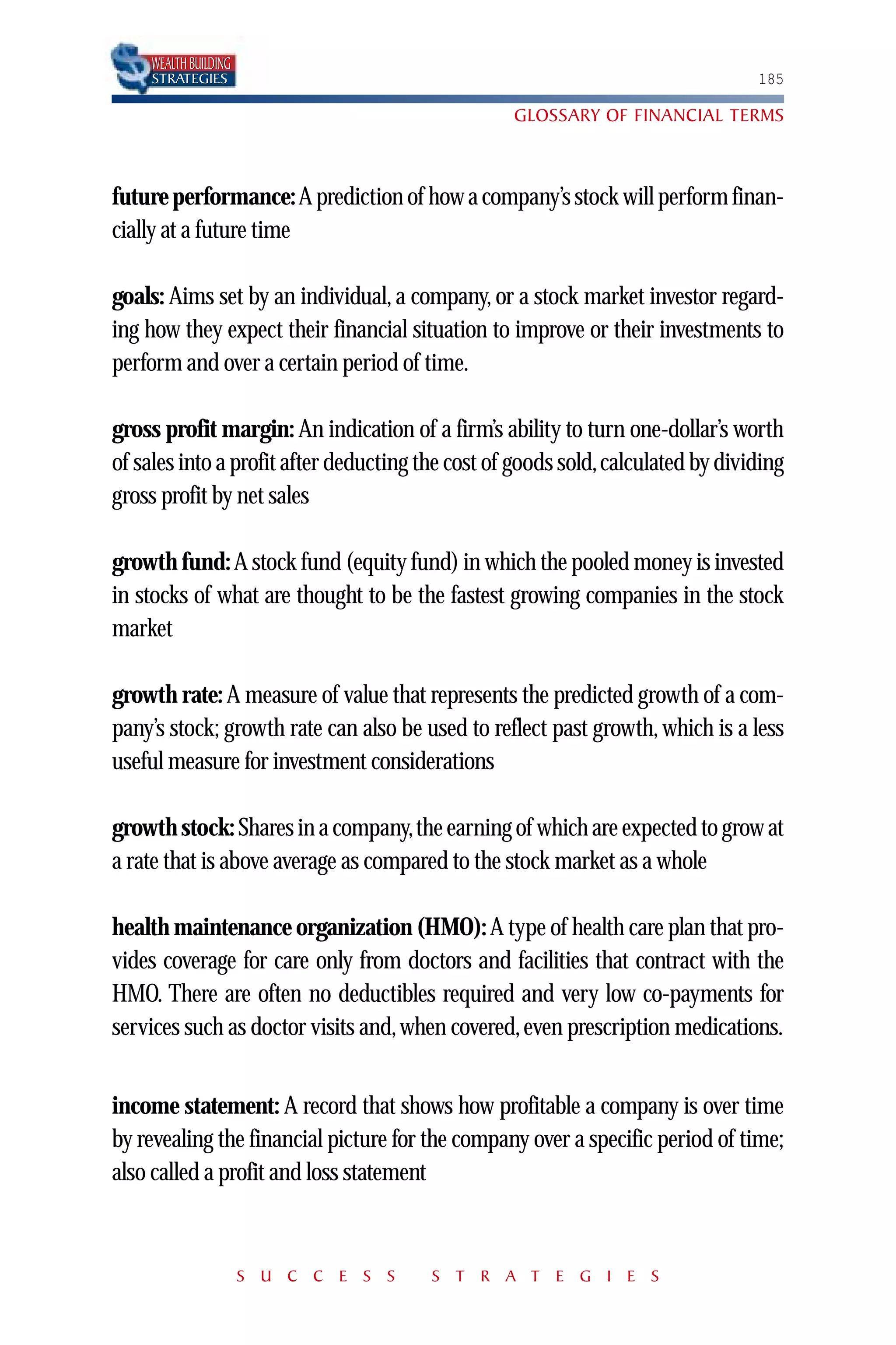 WEALTH BUILDING
    STRATEGIES                                                                  185

                                                  GLOSSARY OF FINANCIAL TERMS



future performance: A prediction of how a company’s stock will perform finan-
cially at a future time

goals: Aims set by an individual, a company, or a stock market investor regard-
ing how they expect their financial situation to improve or their investments to
perform and over a certain period of time.

gross profit margin: An indication of a firm’s ability to turn one-dollar’s worth
of sales into a profit after deducting the cost of goods sold,calculated by dividing
gross profit by net sales

growth fund: A stock fund (equity fund) in which the pooled money is invested
in stocks of what are thought to be the fastest growing companies in the stock
market

growth rate: A measure of value that represents the predicted growth of a com-
pany’s stock; growth rate can also be used to reflect past growth, which is a less
useful measure for investment considerations

growth stock: Shares in a company,the earning of which are expected to grow at
a rate that is above average as compared to the stock market as a whole

health maintenance organization (HMO): A type of health care plan that pro-
vides coverage for care only from doctors and facilities that contract with the
HMO. There are often no deductibles required and very low co-payments for
services such as doctor visits and, when covered, even prescription medications.


income statement: A record that shows how profitable a company is over time
by revealing the financial picture for the company over a specific period of time;
also called a profit and loss statement



                      S U C C E S S    S T R A T E G I E S
 