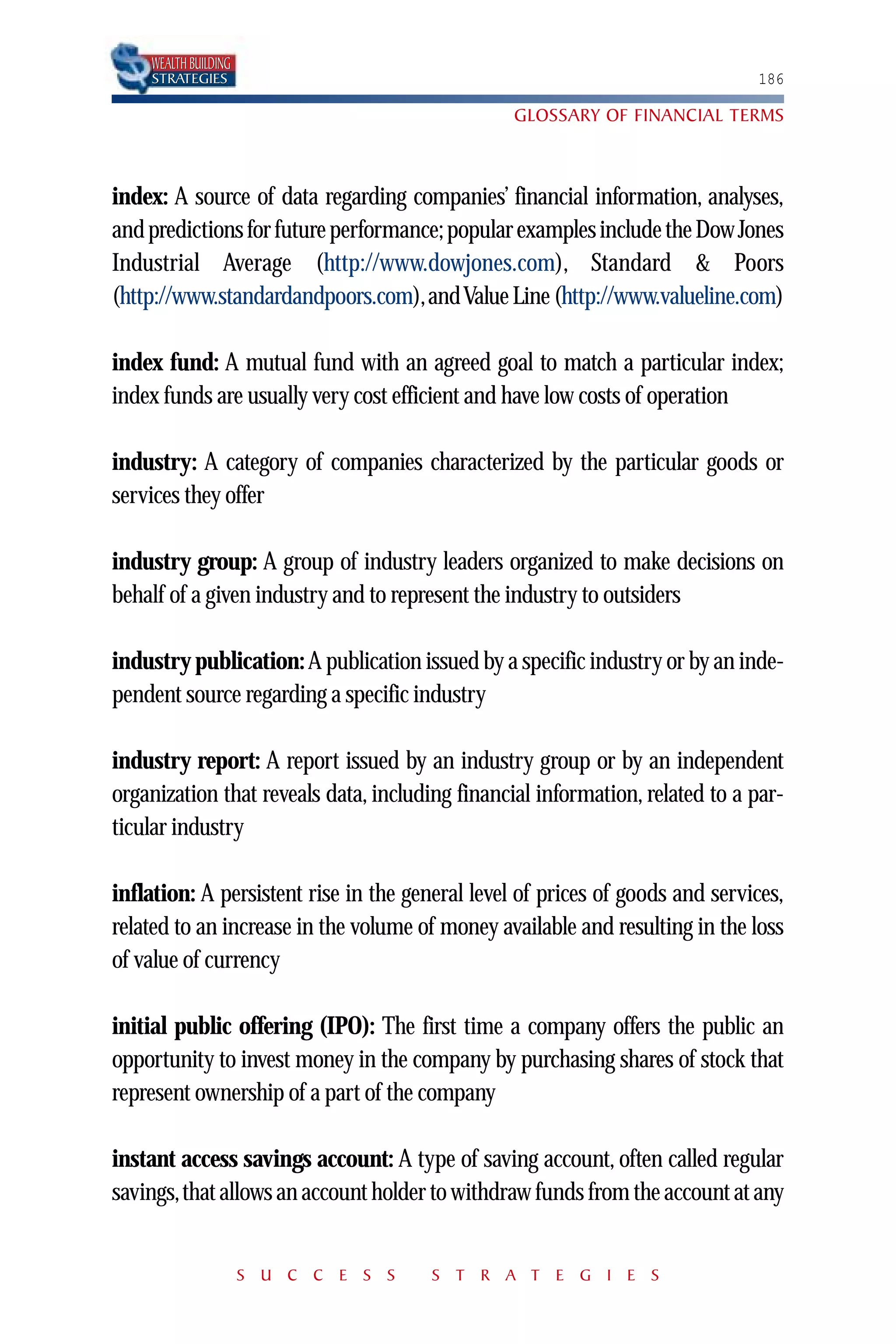 WEALTH BUILDING
    STRATEGIES                                                                186

                                                 GLOSSARY OF FINANCIAL TERMS



index: A source of data regarding companies’ financial information, analyses,
and predictions for future performance; popular examples include the Dow Jones
Industrial Average (http://www.dowjones.com), Standard & Poors
(http://www.standardandpoors.com),and Value Line (http://www.valueline.com)

index fund: A mutual fund with an agreed goal to match a particular index;
index funds are usually very cost efficient and have low costs of operation

industry: A category of companies characterized by the particular goods or
services they offer

industry group: A group of industry leaders organized to make decisions on
behalf of a given industry and to represent the industry to outsiders

industry publication: A publication issued by a specific industry or by an inde-
pendent source regarding a specific industry

industry report: A report issued by an industry group or by an independent
organization that reveals data, including financial information, related to a par-
ticular industry

inflation: A persistent rise in the general level of prices of goods and services,
related to an increase in the volume of money available and resulting in the loss
of value of currency

initial public offering (IPO): The first time a company offers the public an
opportunity to invest money in the company by purchasing shares of stock that
represent ownership of a part of the company

instant access savings account: A type of saving account, often called regular
savings,that allows an account holder to withdraw funds from the account at any


                      S U C C E S S    S T R A T E G I E S
 