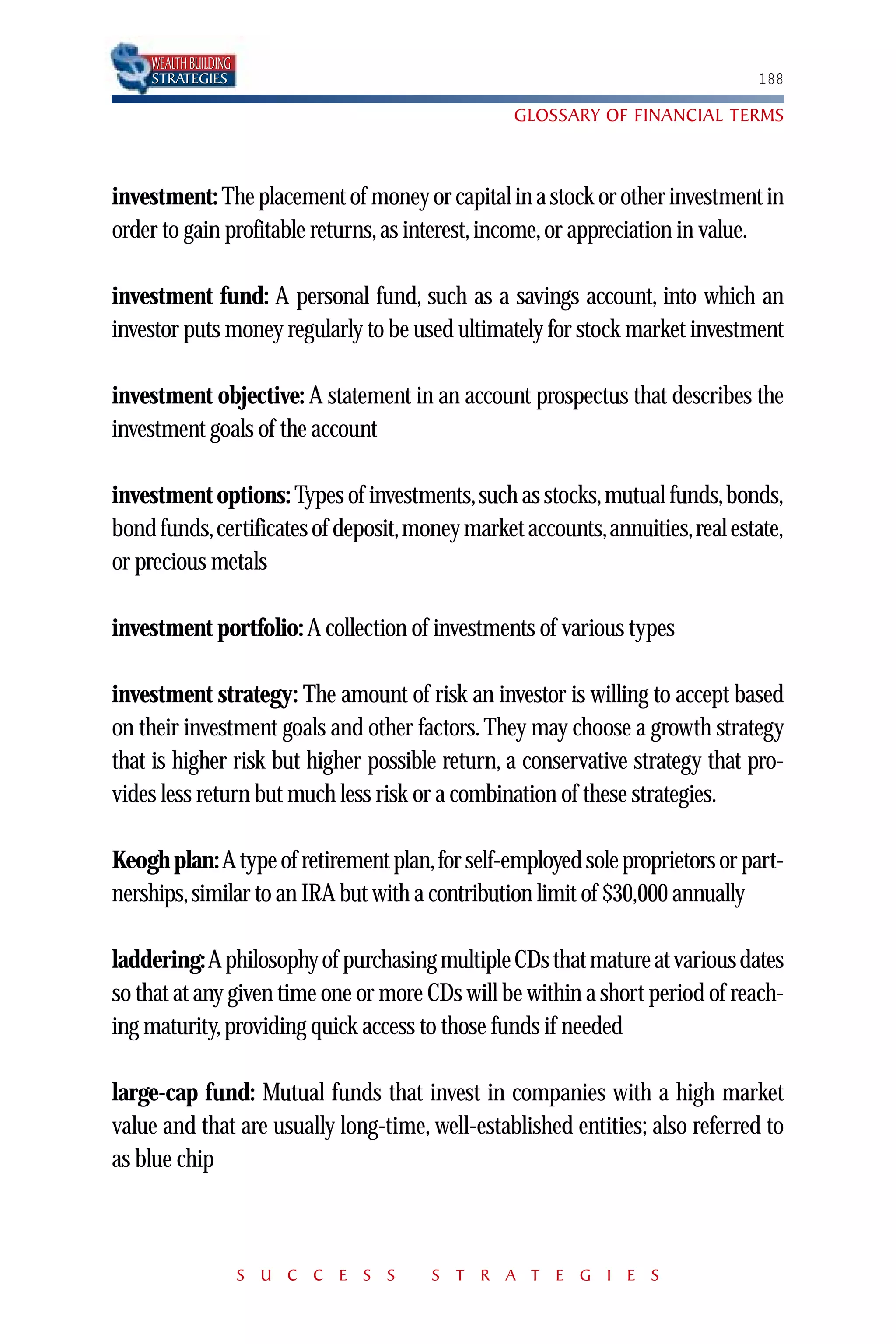 WEALTH BUILDING
    STRATEGIES                                                               188

                                                GLOSSARY OF FINANCIAL TERMS



investment: The placement of money or capital in a stock or other investment in
order to gain profitable returns, as interest, income, or appreciation in value.

investment fund: A personal fund, such as a savings account, into which an
investor puts money regularly to be used ultimately for stock market investment

investment objective: A statement in an account prospectus that describes the
investment goals of the account

investment options: Types of investments,such as stocks,mutual funds,bonds,
bond funds,certificates of deposit,money market accounts,annuities,real estate,
or precious metals

investment portfolio: A collection of investments of various types

investment strategy: The amount of risk an investor is willing to accept based
on their investment goals and other factors. They may choose a growth strategy
that is higher risk but higher possible return, a conservative strategy that pro-
vides less return but much less risk or a combination of these strategies.

Keogh plan: A type of retirement plan,for self-employed sole proprietors or part-
nerships, similar to an IRA but with a contribution limit of $30,000 annually

laddering:A philosophy of purchasing multiple CDs that mature at various dates
so that at any given time one or more CDs will be within a short period of reach-
ing maturity, providing quick access to those funds if needed

large-cap fund: Mutual funds that invest in companies with a high market
value and that are usually long-time, well-established entities; also referred to
as blue chip



                      S U C C E S S   S T R A T E G I E S
 