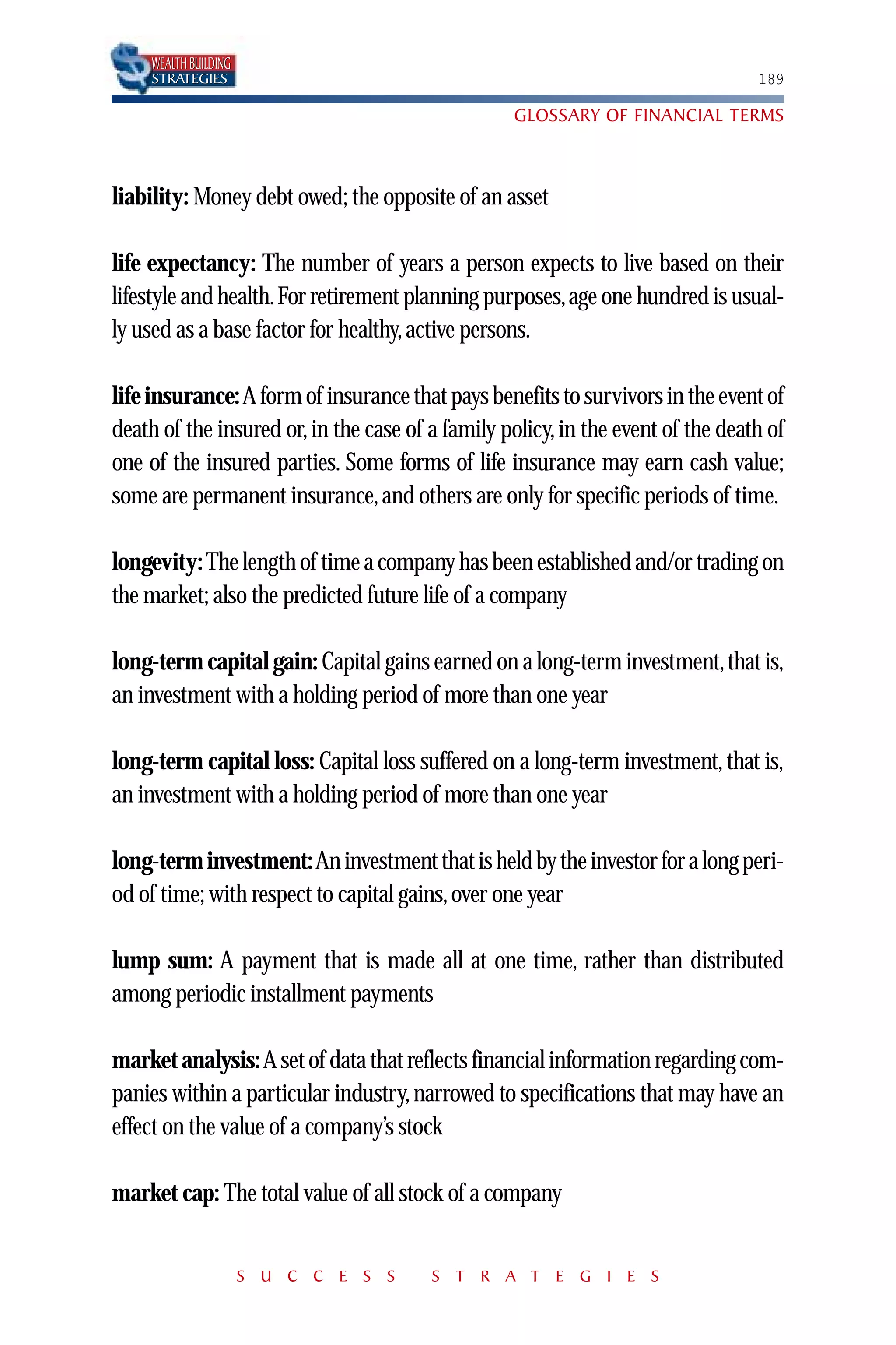 WEALTH BUILDING
     STRATEGIES                                                                  189

                                                  GLOSSARY OF FINANCIAL TERMS



liability: Money debt owed; the opposite of an asset

life expectancy: The number of years a person expects to live based on their
lifestyle and health.For retirement planning purposes,age one hundred is usual-
ly used as a base factor for healthy, active persons.

life insurance: A form of insurance that pays benefits to survivors in the event of
death of the insured or, in the case of a family policy, in the event of the death of
one of the insured parties. Some forms of life insurance may earn cash value;
some are permanent insurance, and others are only for specific periods of time.

longevity: The length of time a company has been established and/or trading on
the market; also the predicted future life of a company

long-term capital gain: Capital gains earned on a long-term investment,that is,
an investment with a holding period of more than one year

long-term capital loss: Capital loss suffered on a long-term investment, that is,
an investment with a holding period of more than one year

long-term investment:An investment that is held by the investor for a long peri-
od of time; with respect to capital gains, over one year

lump sum: A payment that is made all at one time, rather than distributed
among periodic installment payments

market analysis: A set of data that reflects financial information regarding com-
panies within a particular industry, narrowed to specifications that may have an
effect on the value of a company’s stock

market cap: The total value of all stock of a company


                       S U C C E S S    S T R A T E G I E S
 