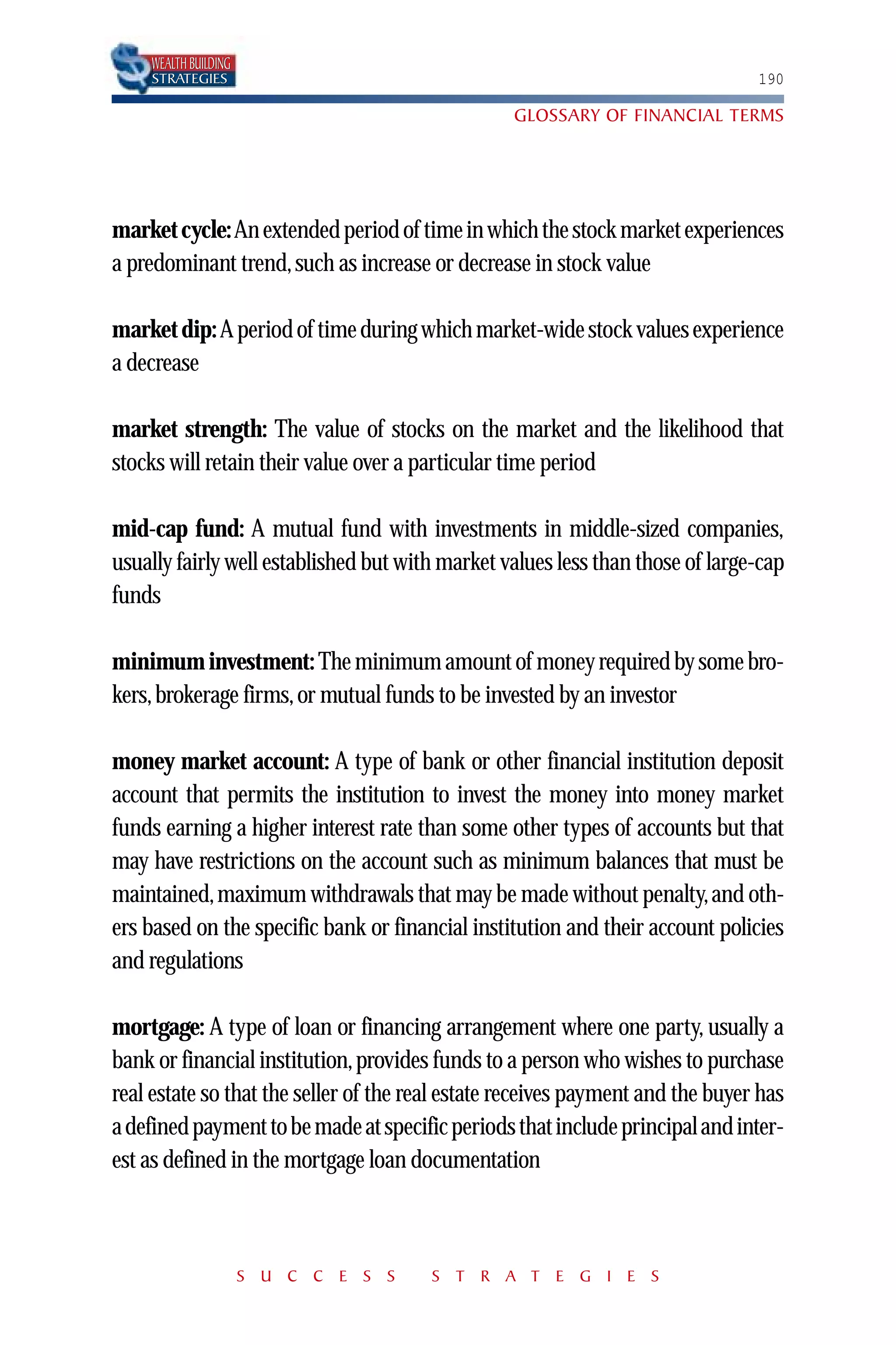 WEALTH BUILDING
    STRATEGIES                                                                  190

                                                  GLOSSARY OF FINANCIAL TERMS




market cycle:An extended period of time in which the stock market experiences
a predominant trend, such as increase or decrease in stock value

market dip: A period of time during which market-wide stock values experience
a decrease

market strength: The value of stocks on the market and the likelihood that
stocks will retain their value over a particular time period

mid-cap fund: A mutual fund with investments in middle-sized companies,
usually fairly well established but with market values less than those of large-cap
funds

minimum investment: The minimum amount of money required by some bro-
kers, brokerage firms, or mutual funds to be invested by an investor

money market account: A type of bank or other financial institution deposit
account that permits the institution to invest the money into money market
funds earning a higher interest rate than some other types of accounts but that
may have restrictions on the account such as minimum balances that must be
maintained, maximum withdrawals that may be made without penalty, and oth-
ers based on the specific bank or financial institution and their account policies
and regulations

mortgage: A type of loan or financing arrangement where one party, usually a
bank or financial institution, provides funds to a person who wishes to purchase
real estate so that the seller of the real estate receives payment and the buyer has
a defined payment to be made at specific periods that include principal and inter-
est as defined in the mortgage loan documentation



                      S U C C E S S    S T R A T E G I E S
 