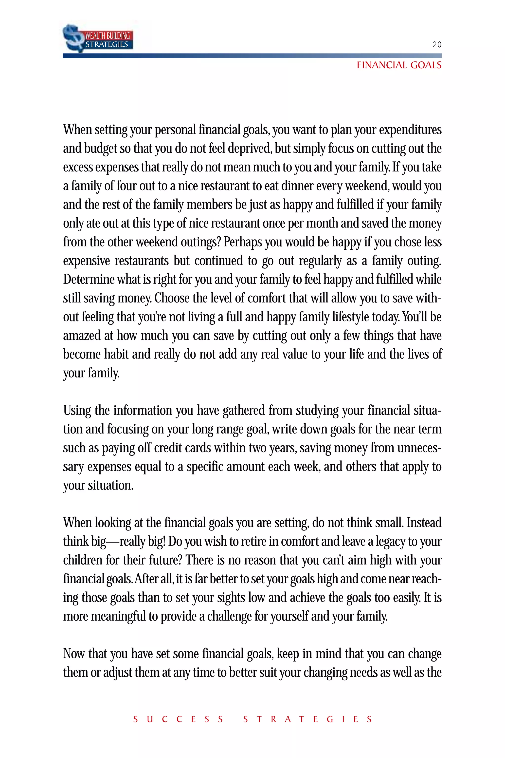 WEALTH BUILDING
     STRATEGIES                                                                    20

                                                                  FINANCIAL GOALS




When setting your personal financial goals, you want to plan your expenditures
and budget so that you do not feel deprived, but simply focus on cutting out the
excess expenses that really do not mean much to you and your family.If you take
a family of four out to a nice restaurant to eat dinner every weekend, would you
and the rest of the family members be just as happy and fulfilled if your family
only ate out at this type of nice restaurant once per month and saved the money
from the other weekend outings? Perhaps you would be happy if you chose less
expensive restaurants but continued to go out regularly as a family outing.
Determine what is right for you and your family to feel happy and fulfilled while
still saving money. Choose the level of comfort that will allow you to save with-
out feeling that you’re not living a full and happy family lifestyle today.You’ll be
amazed at how much you can save by cutting out only a few things that have
become habit and really do not add any real value to your life and the lives of
your family.

Using the information you have gathered from studying your financial situa-
tion and focusing on your long range goal, write down goals for the near term
such as paying off credit cards within two years, saving money from unneces-
sary expenses equal to a specific amount each week, and others that apply to
your situation.

When looking at the financial goals you are setting, do not think small. Instead
think big—really big! Do you wish to retire in comfort and leave a legacy to your
children for their future? There is no reason that you can’t aim high with your
financial goals.After all,it is far better to set your goals high and come near reach-
ing those goals than to set your sights low and achieve the goals too easily. It is
more meaningful to provide a challenge for yourself and your family.

Now that you have set some financial goals, keep in mind that you can change
them or adjust them at any time to better suit your changing needs as well as the


                       S U C C E S S    S T R A T E G I E S
 