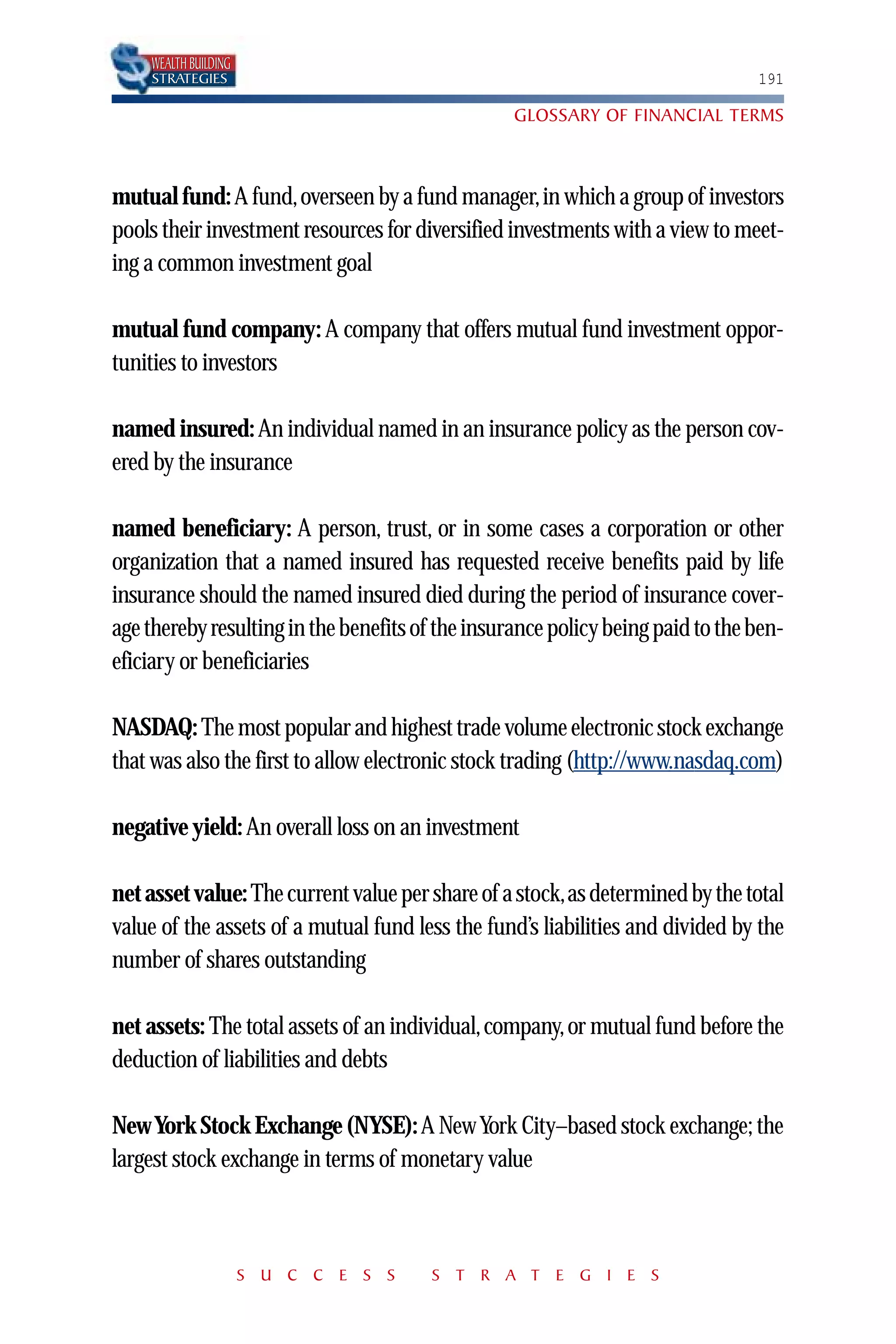 WEALTH BUILDING
    STRATEGIES                                                                  191

                                                  GLOSSARY OF FINANCIAL TERMS



mutual fund: A fund,overseen by a fund manager,in which a group of investors
pools their investment resources for diversified investments with a view to meet-
ing a common investment goal

mutual fund company: A company that offers mutual fund investment oppor-
tunities to investors

named insured: An individual named in an insurance policy as the person cov-
ered by the insurance

named beneficiary: A person, trust, or in some cases a corporation or other
organization that a named insured has requested receive benefits paid by life
insurance should the named insured died during the period of insurance cover-
age thereby resulting in the benefits of the insurance policy being paid to the ben-
eficiary or beneficiaries

NASDAQ: The most popular and highest trade volume electronic stock exchange
that was also the first to allow electronic stock trading (http://www.nasdaq.com)

negative yield: An overall loss on an investment

net asset value: The current value per share of a stock,as determined by the total
value of the assets of a mutual fund less the fund’s liabilities and divided by the
number of shares outstanding

net assets: The total assets of an individual, company, or mutual fund before the
deduction of liabilities and debts

New York Stock Exchange (NYSE): A New York City–based stock exchange; the
largest stock exchange in terms of monetary value



                      S U C C E S S    S T R A T E G I E S
 