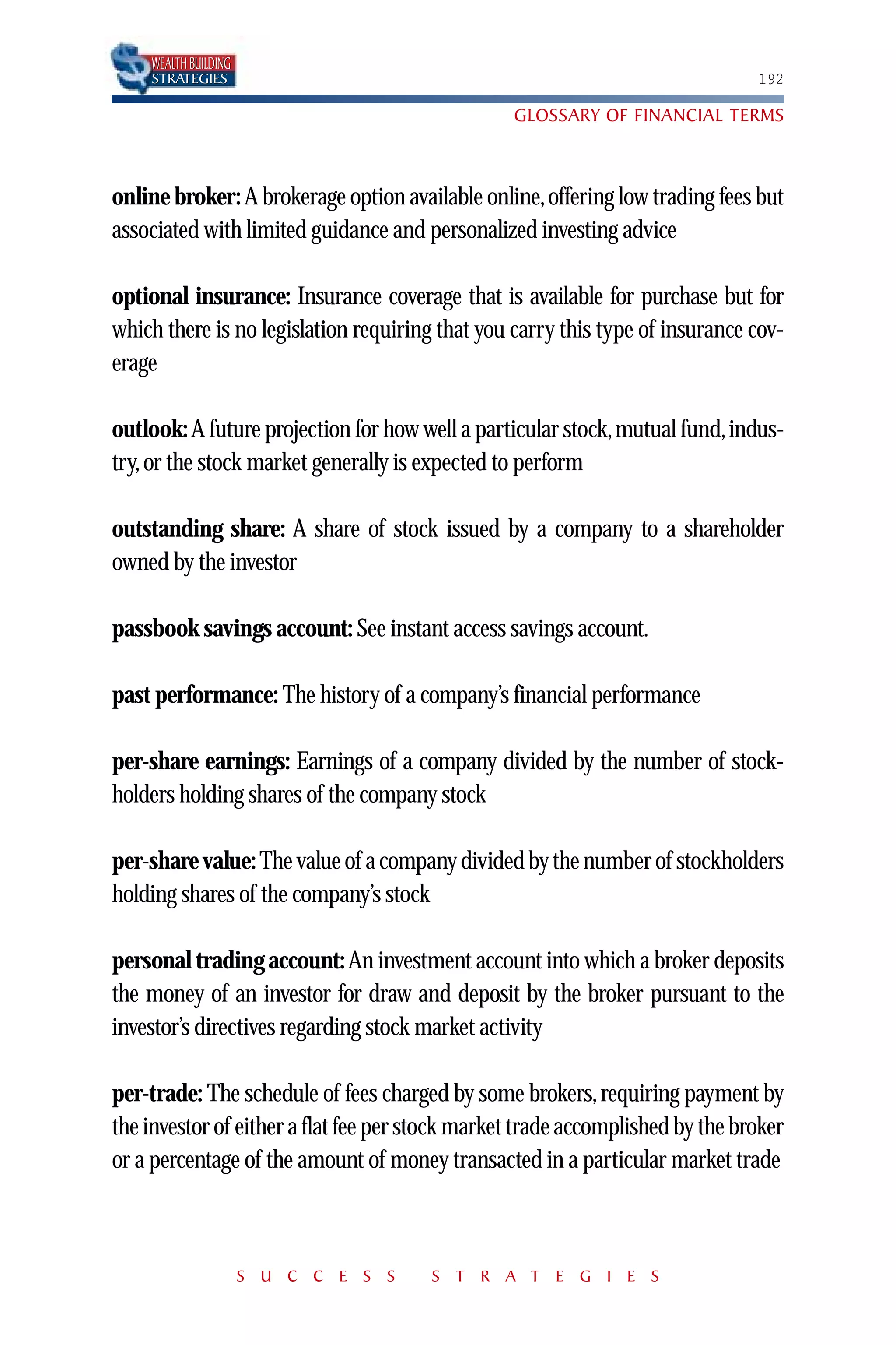 WEALTH BUILDING
    STRATEGIES                                                                 192

                                                 GLOSSARY OF FINANCIAL TERMS



online broker: A brokerage option available online, offering low trading fees but
associated with limited guidance and personalized investing advice

optional insurance: Insurance coverage that is available for purchase but for
which there is no legislation requiring that you carry this type of insurance cov-
erage

outlook: A future projection for how well a particular stock,mutual fund,indus-
try, or the stock market generally is expected to perform

outstanding share: A share of stock issued by a company to a shareholder
owned by the investor

passbook savings account: See instant access savings account.

past performance: The history of a company’s financial performance

per-share earnings: Earnings of a company divided by the number of stock-
holders holding shares of the company stock

per-share value: The value of a company divided by the number of stockholders
holding shares of the company’s stock

personal trading account: An investment account into which a broker deposits
the money of an investor for draw and deposit by the broker pursuant to the
investor’s directives regarding stock market activity

per-trade: The schedule of fees charged by some brokers, requiring payment by
the investor of either a flat fee per stock market trade accomplished by the broker
or a percentage of the amount of money transacted in a particular market trade



                      S U C C E S S    S T R A T E G I E S
 