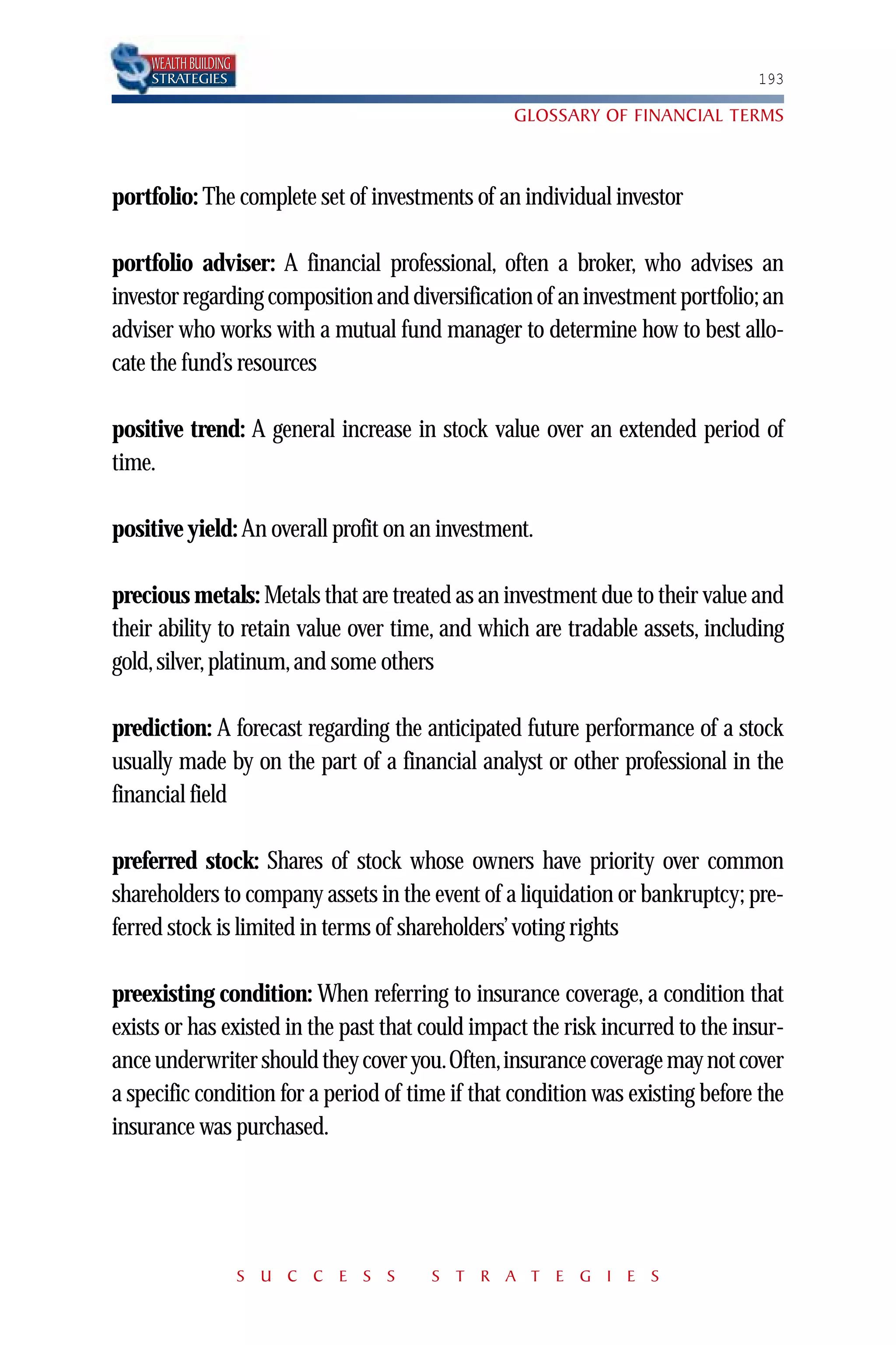 WEALTH BUILDING
    STRATEGIES                                                                 193

                                                 GLOSSARY OF FINANCIAL TERMS



portfolio: The complete set of investments of an individual investor

portfolio adviser: A financial professional, often a broker, who advises an
investor regarding composition and diversification of an investment portfolio; an
adviser who works with a mutual fund manager to determine how to best allo-
cate the fund’s resources

positive trend: A general increase in stock value over an extended period of
time.

positive yield: An overall profit on an investment.

precious metals: Metals that are treated as an investment due to their value and
their ability to retain value over time, and which are tradable assets, including
gold, silver, platinum, and some others

prediction: A forecast regarding the anticipated future performance of a stock
usually made by on the part of a financial analyst or other professional in the
financial field

preferred stock: Shares of stock whose owners have priority over common
shareholders to company assets in the event of a liquidation or bankruptcy; pre-
ferred stock is limited in terms of shareholders’ voting rights

preexisting condition: When referring to insurance coverage, a condition that
exists or has existed in the past that could impact the risk incurred to the insur-
ance underwriter should they cover you.Often,insurance coverage may not cover
a specific condition for a period of time if that condition was existing before the
insurance was purchased.




                      S U C C E S S    S T R A T E G I E S
 