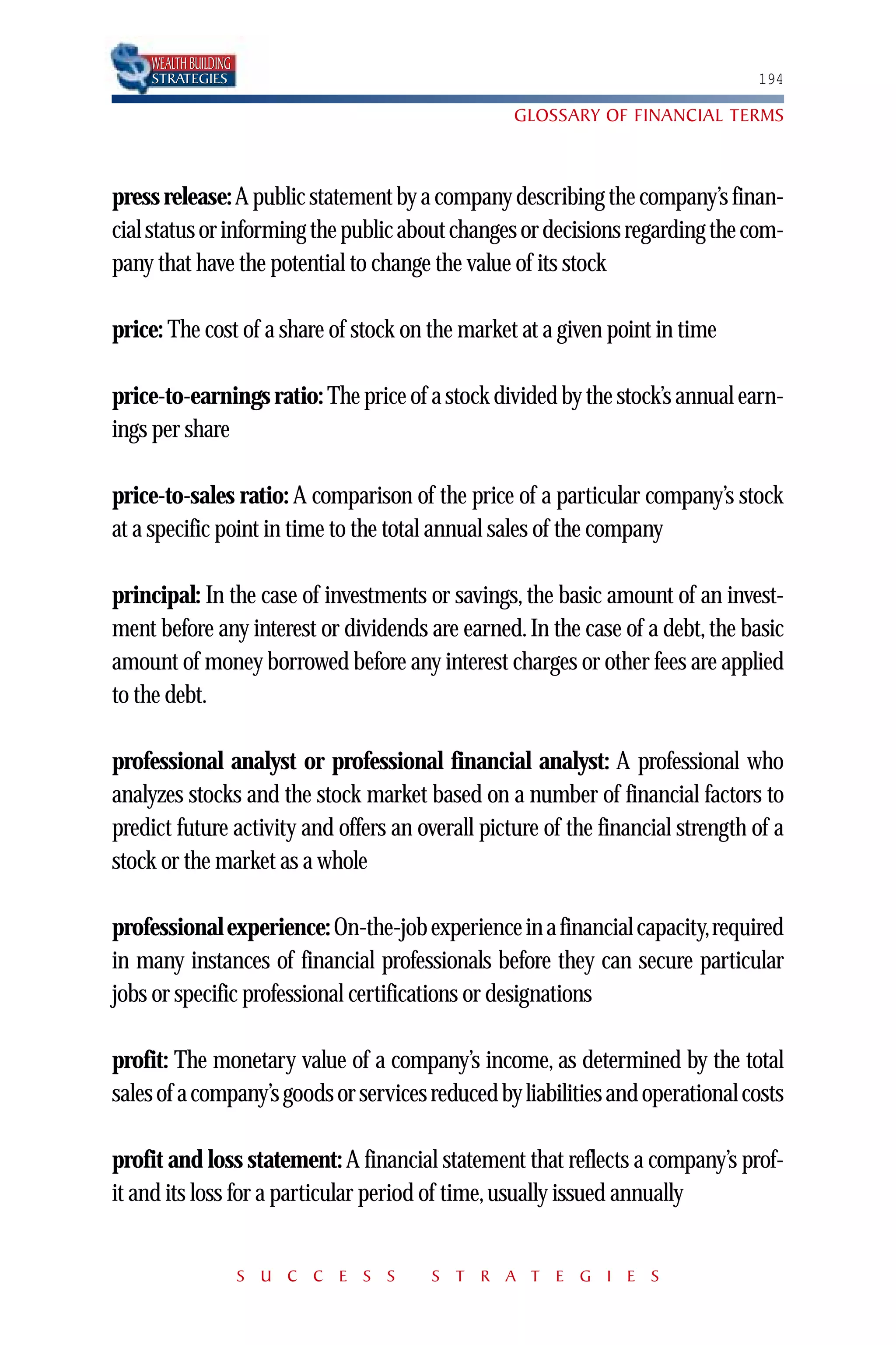 WEALTH BUILDING
    STRATEGIES                                                                  194

                                                  GLOSSARY OF FINANCIAL TERMS



press release: A public statement by a company describing the company’s finan-
cial status or informing the public about changes or decisions regarding the com-
pany that have the potential to change the value of its stock

price: The cost of a share of stock on the market at a given point in time

price-to-earnings ratio: The price of a stock divided by the stock’s annual earn-
ings per share

price-to-sales ratio: A comparison of the price of a particular company’s stock
at a specific point in time to the total annual sales of the company

principal: In the case of investments or savings, the basic amount of an invest-
ment before any interest or dividends are earned. In the case of a debt, the basic
amount of money borrowed before any interest charges or other fees are applied
to the debt.

professional analyst or professional financial analyst: A professional who
analyzes stocks and the stock market based on a number of financial factors to
predict future activity and offers an overall picture of the financial strength of a
stock or the market as a whole

professional experience: On-the-job experience in a financial capacity,required
in many instances of financial professionals before they can secure particular
jobs or specific professional certifications or designations

profit: The monetary value of a company’s income, as determined by the total
sales of a company’s goods or services reduced by liabilities and operational costs

profit and loss statement: A financial statement that reflects a company’s prof-
it and its loss for a particular period of time, usually issued annually


                      S U C C E S S    S T R A T E G I E S
 