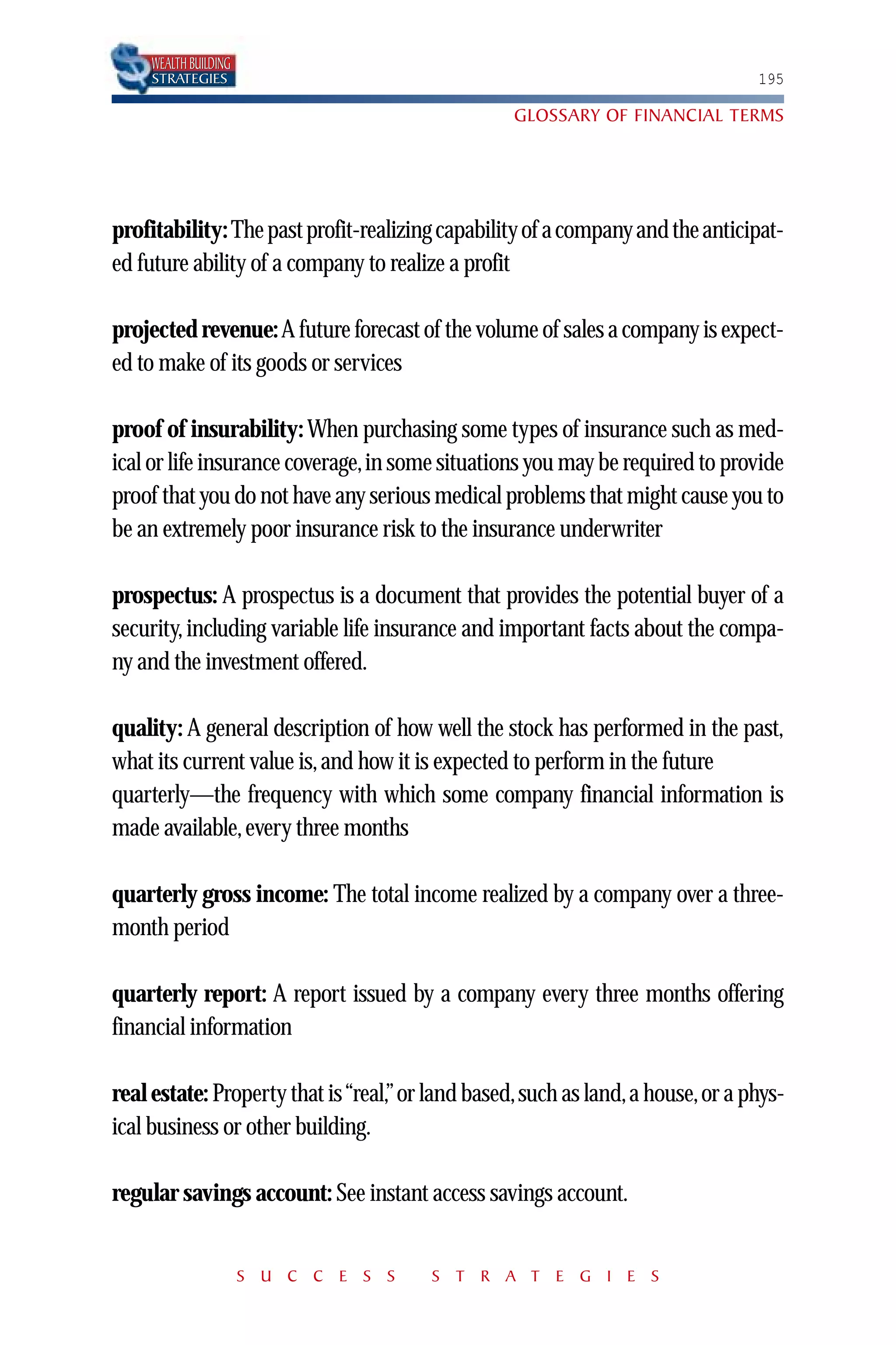 WEALTH BUILDING
    STRATEGIES                                                                 195

                                                 GLOSSARY OF FINANCIAL TERMS




profitability: The past profit-realizing capability of a company and the anticipat-
ed future ability of a company to realize a profit

projected revenue: A future forecast of the volume of sales a company is expect-
ed to make of its goods or services

proof of insurability: When purchasing some types of insurance such as med-
ical or life insurance coverage,in some situations you may be required to provide
proof that you do not have any serious medical problems that might cause you to
be an extremely poor insurance risk to the insurance underwriter

prospectus: A prospectus is a document that provides the potential buyer of a
security, including variable life insurance and important facts about the compa-
ny and the investment offered.

quality: A general description of how well the stock has performed in the past,
what its current value is, and how it is expected to perform in the future
quarterly—the frequency with which some company financial information is
made available, every three months

quarterly gross income: The total income realized by a company over a three-
month period

quarterly report: A report issued by a company every three months offering
financial information

real estate: Property that is “real,” or land based,such as land,a house,or a phys-
ical business or other building.

regular savings account: See instant access savings account.


                      S U C C E S S    S T R A T E G I E S
 