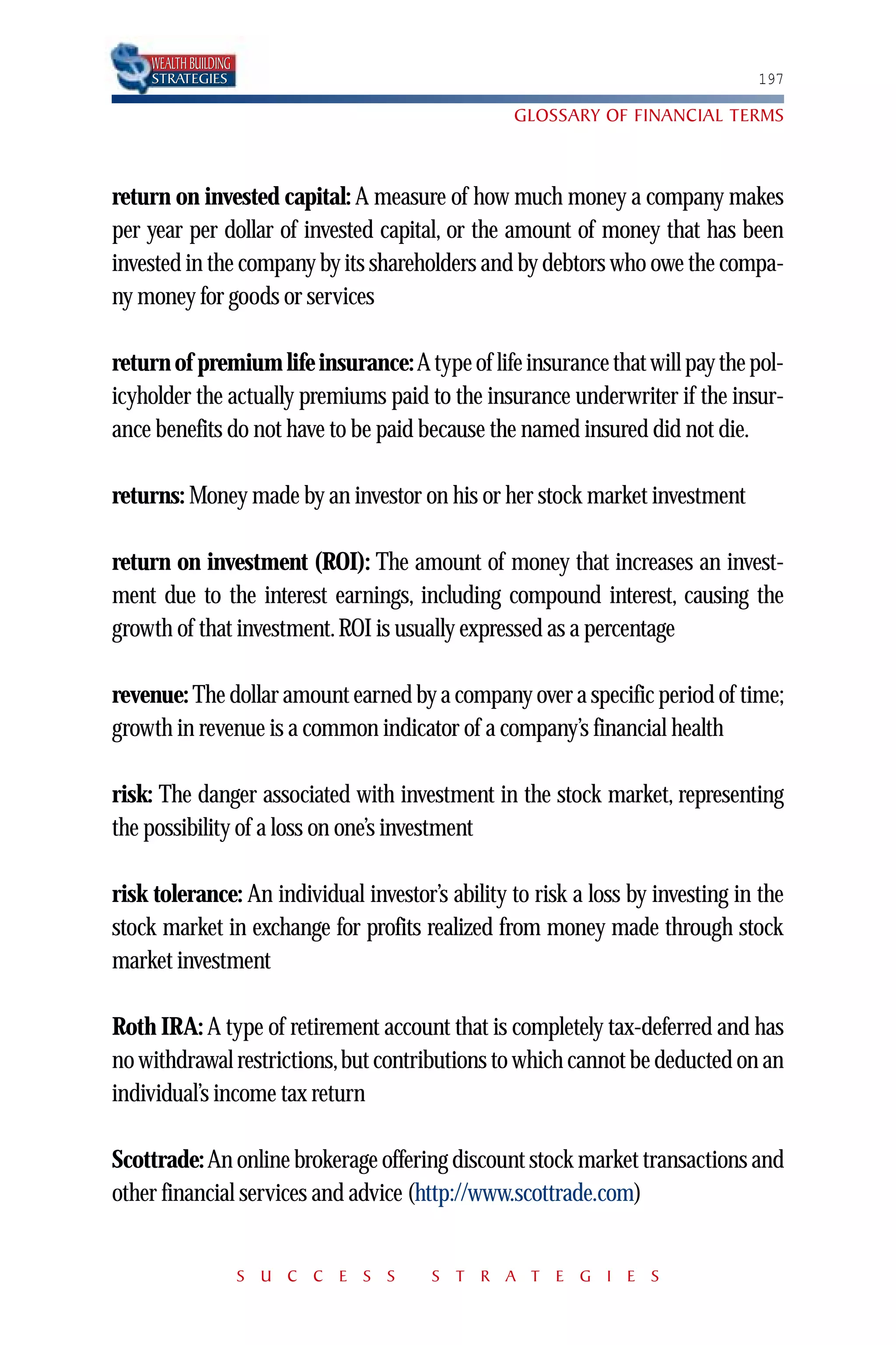WEALTH BUILDING
    STRATEGIES                                                                 197

                                                 GLOSSARY OF FINANCIAL TERMS



return on invested capital: A measure of how much money a company makes
per year per dollar of invested capital, or the amount of money that has been
invested in the company by its shareholders and by debtors who owe the compa-
ny money for goods or services

return of premium life insurance: A type of life insurance that will pay the pol-
icyholder the actually premiums paid to the insurance underwriter if the insur-
ance benefits do not have to be paid because the named insured did not die.

returns: Money made by an investor on his or her stock market investment

return on investment (ROI): The amount of money that increases an invest-
ment due to the interest earnings, including compound interest, causing the
growth of that investment. ROI is usually expressed as a percentage

revenue: The dollar amount earned by a company over a specific period of time;
growth in revenue is a common indicator of a company’s financial health

risk: The danger associated with investment in the stock market, representing
the possibility of a loss on one’s investment

risk tolerance: An individual investor’s ability to risk a loss by investing in the
stock market in exchange for profits realized from money made through stock
market investment

Roth IRA: A type of retirement account that is completely tax-deferred and has
no withdrawal restrictions,but contributions to which cannot be deducted on an
individual’s income tax return

Scottrade: An online brokerage offering discount stock market transactions and
other financial services and advice (http://www.scottrade.com)


                      S U C C E S S    S T R A T E G I E S
 