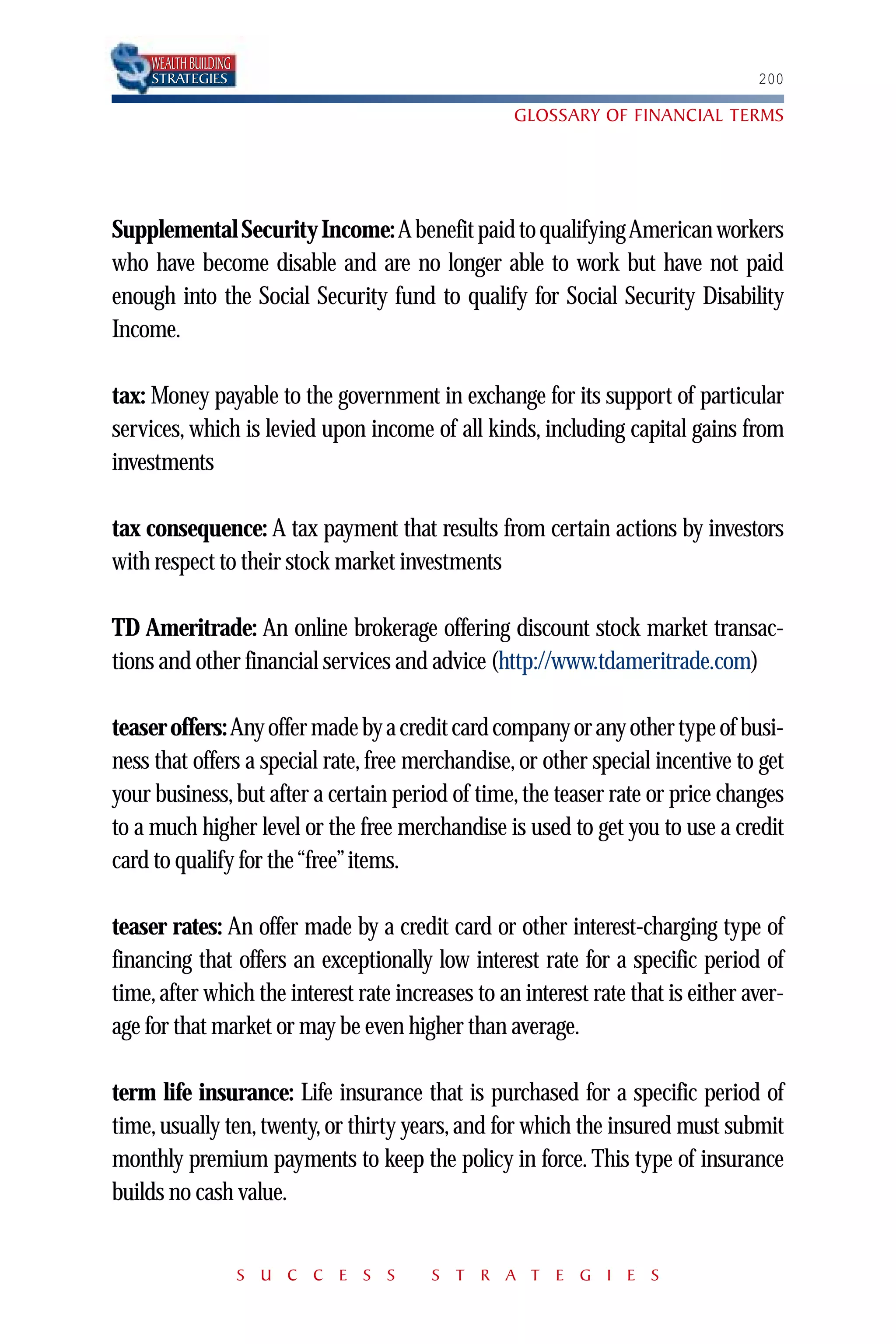 WEALTH BUILDING
     STRATEGIES                                                                   200

                                                   GLOSSARY OF FINANCIAL TERMS




Supplemental Security Income: A benefit paid to qualifying American workers
who have become disable and are no longer able to work but have not paid
enough into the Social Security fund to qualify for Social Security Disability
Income.

tax: Money payable to the government in exchange for its support of particular
services, which is levied upon income of all kinds, including capital gains from
investments

tax consequence: A tax payment that results from certain actions by investors
with respect to their stock market investments

TD Ameritrade: An online brokerage offering discount stock market transac-
tions and other financial services and advice (http://www.tdameritrade.com)

teaser offers: Any offer made by a credit card company or any other type of busi-
ness that offers a special rate, free merchandise, or other special incentive to get
your business, but after a certain period of time, the teaser rate or price changes
to a much higher level or the free merchandise is used to get you to use a credit
card to qualify for the “free”items.

teaser rates: An offer made by a credit card or other interest-charging type of
financing that offers an exceptionally low interest rate for a specific period of
time, after which the interest rate increases to an interest rate that is either aver-
age for that market or may be even higher than average.

term life insurance: Life insurance that is purchased for a specific period of
time, usually ten, twenty, or thirty years, and for which the insured must submit
monthly premium payments to keep the policy in force. This type of insurance
builds no cash value.


                       S U C C E S S    S T R A T E G I E S
 