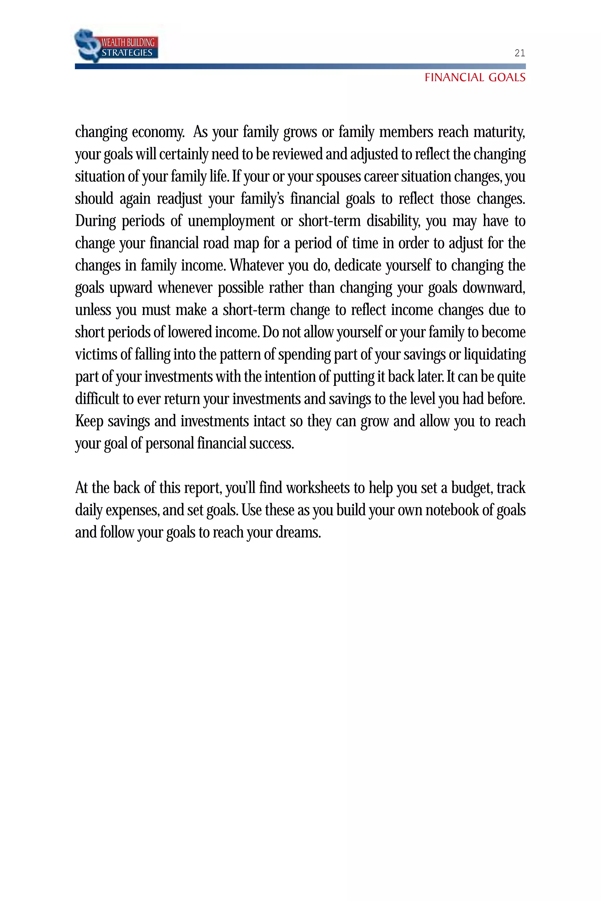 WEALTH BUILDING
    STRATEGIES                                                                   21

                                                                 FINANCIAL GOALS



changing economy. As your family grows or family members reach maturity,
your goals will certainly need to be reviewed and adjusted to reflect the changing
situation of your family life.If your or your spouses career situation changes, you
should again readjust your family’s financial goals to reflect those changes.
During periods of unemployment or short-term disability, you may have to
change your financial road map for a period of time in order to adjust for the
changes in family income. Whatever you do, dedicate yourself to changing the
goals upward whenever possible rather than changing your goals downward,
unless you must make a short-term change to reflect income changes due to
short periods of lowered income.Do not allow yourself or your family to become
victims of falling into the pattern of spending part of your savings or liquidating
part of your investments with the intention of putting it back later.It can be quite
difficult to ever return your investments and savings to the level you had before.
Keep savings and investments intact so they can grow and allow you to reach
your goal of personal financial success.

At the back of this report, you’ll find worksheets to help you set a budget, track
daily expenses, and set goals. Use these as you build your own notebook of goals
and follow your goals to reach your dreams.
 