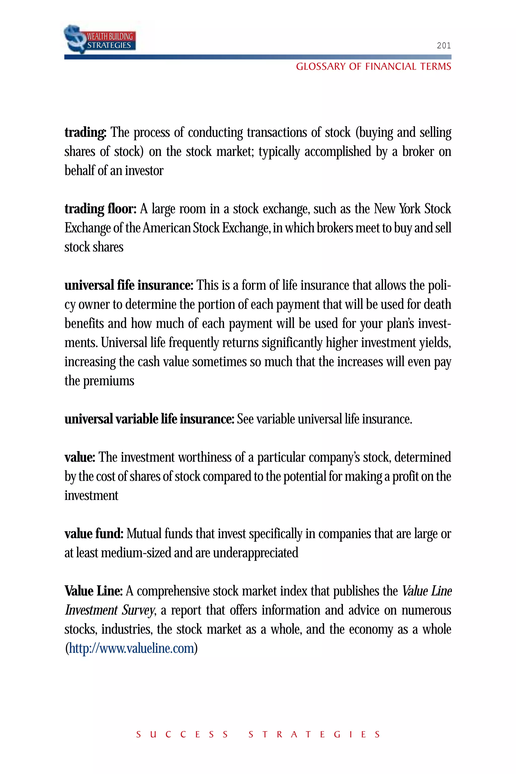 WEALTH BUILDING
    STRATEGIES                                                                 201

                                                 GLOSSARY OF FINANCIAL TERMS




trading: The process of conducting transactions of stock (buying and selling
shares of stock) on the stock market; typically accomplished by a broker on
behalf of an investor

trading floor: A large room in a stock exchange, such as the New York Stock
Exchange of the American Stock Exchange,in which brokers meet to buy and sell
stock shares

universal fife insurance: This is a form of life insurance that allows the poli-
cy owner to determine the portion of each payment that will be used for death
benefits and how much of each payment will be used for your plan’s invest-
ments. Universal life frequently returns significantly higher investment yields,
increasing the cash value sometimes so much that the increases will even pay
the premiums

universal variable life insurance: See variable universal life insurance.

value: The investment worthiness of a particular company’s stock, determined
by the cost of shares of stock compared to the potential for making a profit on the
investment

value fund: Mutual funds that invest specifically in companies that are large or
at least medium-sized and are underappreciated

Value Line: A comprehensive stock market index that publishes the Value Line
Investment Survey, a report that offers information and advice on numerous
stocks, industries, the stock market as a whole, and the economy as a whole
(http://www.valueline.com)




                      S U C C E S S    S T R A T E G I E S
 