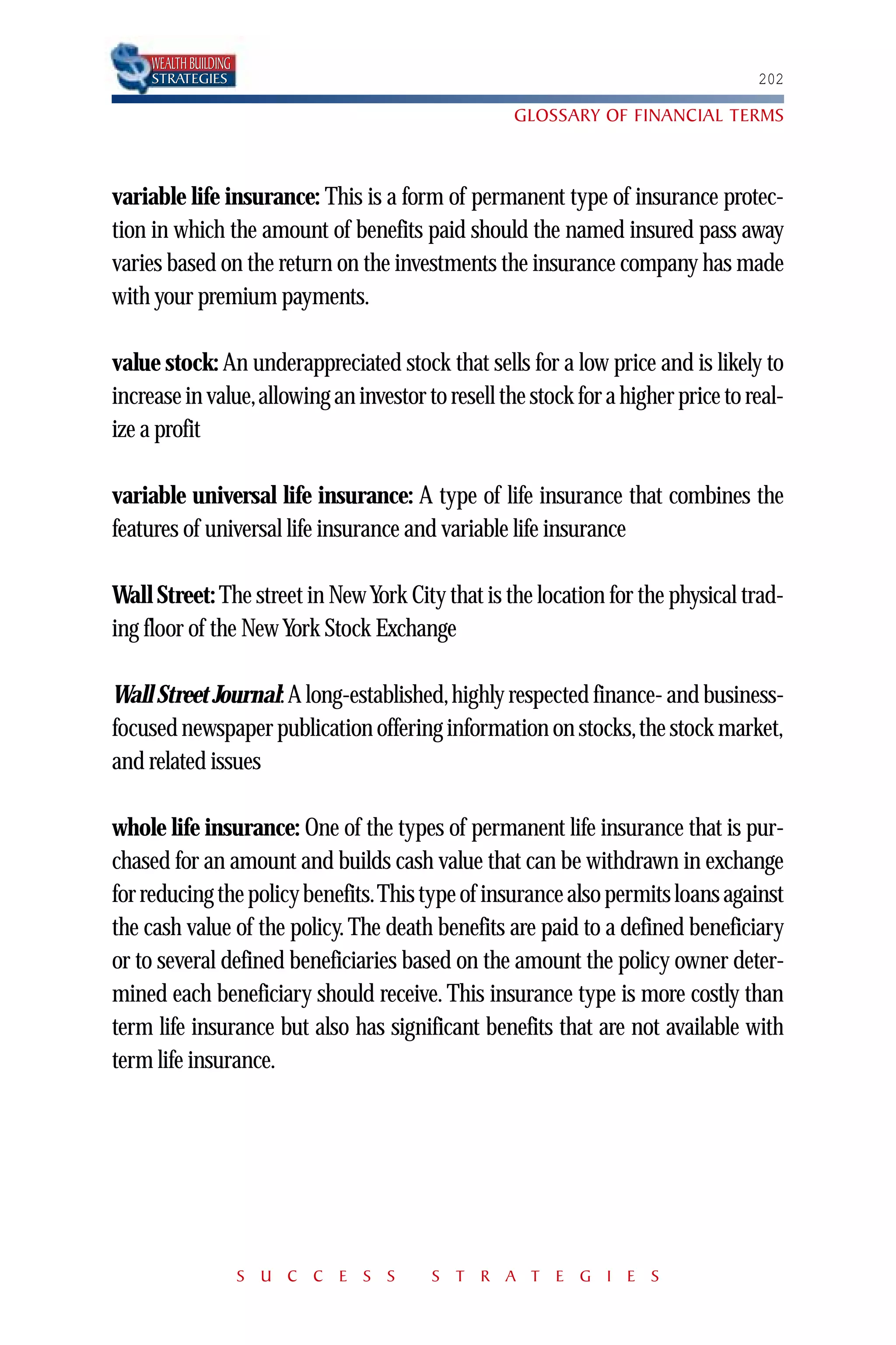 WEALTH BUILDING
     STRATEGIES                                                                   202

                                                   GLOSSARY OF FINANCIAL TERMS



variable life insurance: This is a form of permanent type of insurance protec-
tion in which the amount of benefits paid should the named insured pass away
varies based on the return on the investments the insurance company has made
with your premium payments.

value stock: An underappreciated stock that sells for a low price and is likely to
increase in value,allowing an investor to resell the stock for a higher price to real-
ize a profit

variable universal life insurance: A type of life insurance that combines the
features of universal life insurance and variable life insurance

Wall Street: The street in New York City that is the location for the physical trad-
ing floor of the New York Stock Exchange

Wall Street Journal: A long-established,highly respected finance- and business-
focused newspaper publication offering information on stocks,the stock market,
and related issues

whole life insurance: One of the types of permanent life insurance that is pur-
chased for an amount and builds cash value that can be withdrawn in exchange
for reducing the policy benefits.This type of insurance also permits loans against
the cash value of the policy. The death benefits are paid to a defined beneficiary
or to several defined beneficiaries based on the amount the policy owner deter-
mined each beneficiary should receive. This insurance type is more costly than
term life insurance but also has significant benefits that are not available with
term life insurance.




                       S U C C E S S    S T R A T E G I E S
 