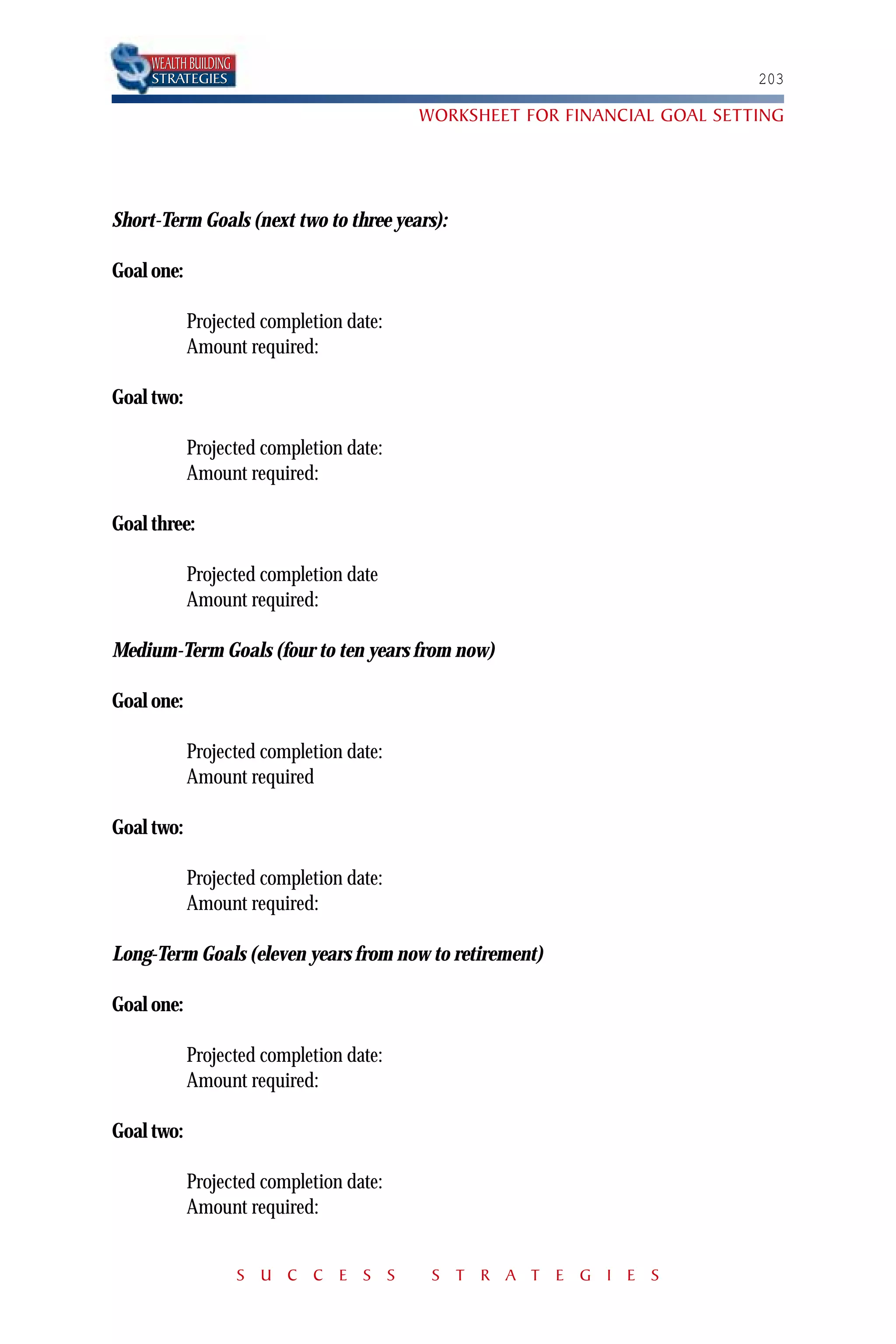 WEALTH BUILDING
     STRATEGIES                                                           203

                                         WORKSHEET FOR FINANCIAL GOAL SETTING




Short-Term Goals (next two to three years):

Goal one:

            Projected completion date:
            Amount required:

Goal two:

            Projected completion date:
            Amount required:

Goal three:

            Projected completion date
            Amount required:

Medium-Term Goals (four to ten years from now)

Goal one:

            Projected completion date:
            Amount required

Goal two:

            Projected completion date:
            Amount required:

Long-Term Goals (eleven years from now to retirement)

Goal one:

            Projected completion date:
            Amount required:

Goal two:

            Projected completion date:
            Amount required:


                       S U C C E S S      S T R A T E G I E S
 