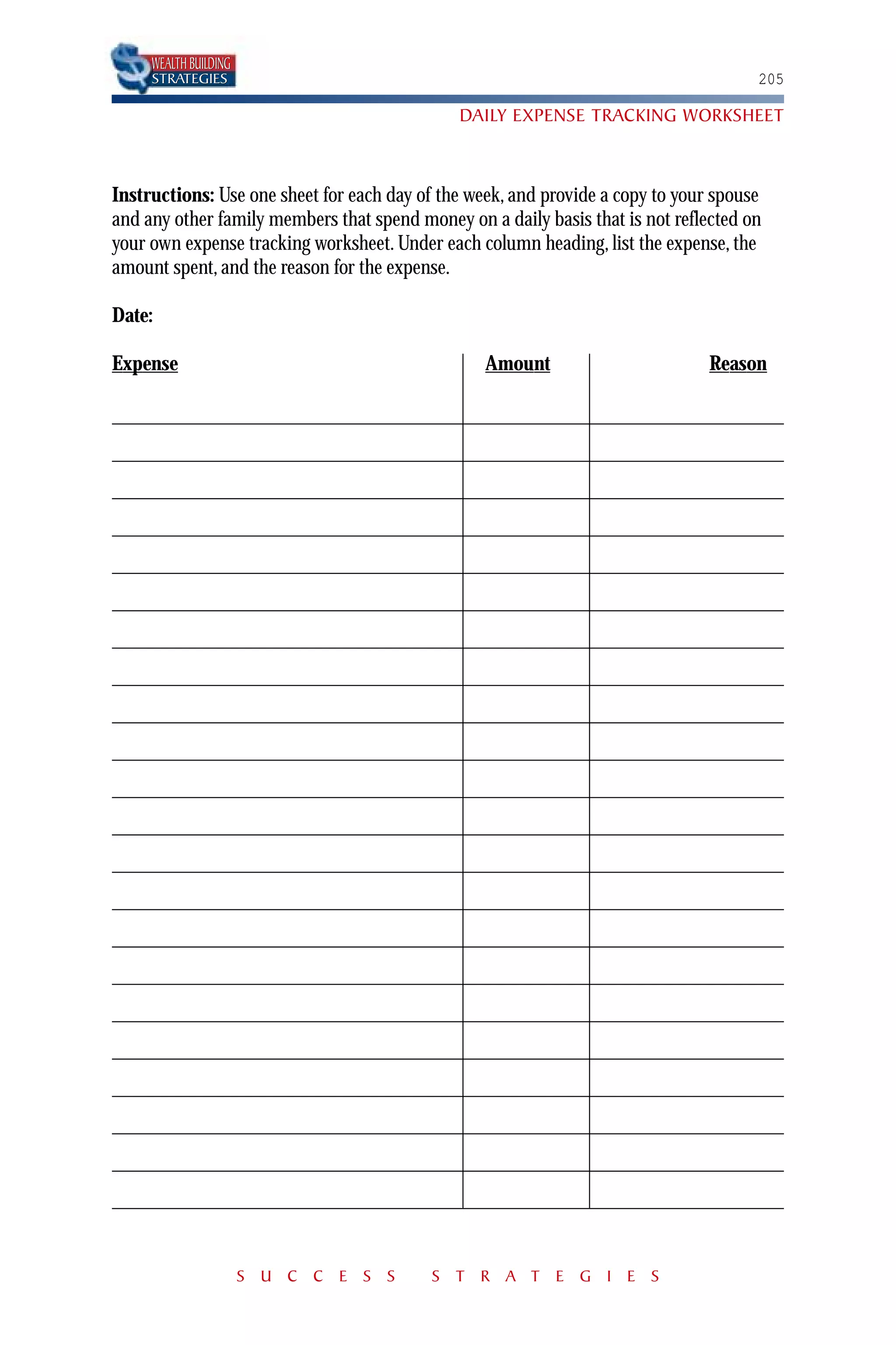 WEALTH BUILDING
     STRATEGIES                                                                       205

                                              DAILY EXPENSE TRACKING WORKSHEET



Instructions: Use one sheet for each day of the week, and provide a copy to your spouse
and any other family members that spend money on a daily basis that is not reflected on
your own expense tracking worksheet. Under each column heading, list the expense, the
amount spent, and the reason for the expense.

Date:

Expense                                           Amount                        Reason




                       S U C C E S S      S T R A T E G I E S
 
