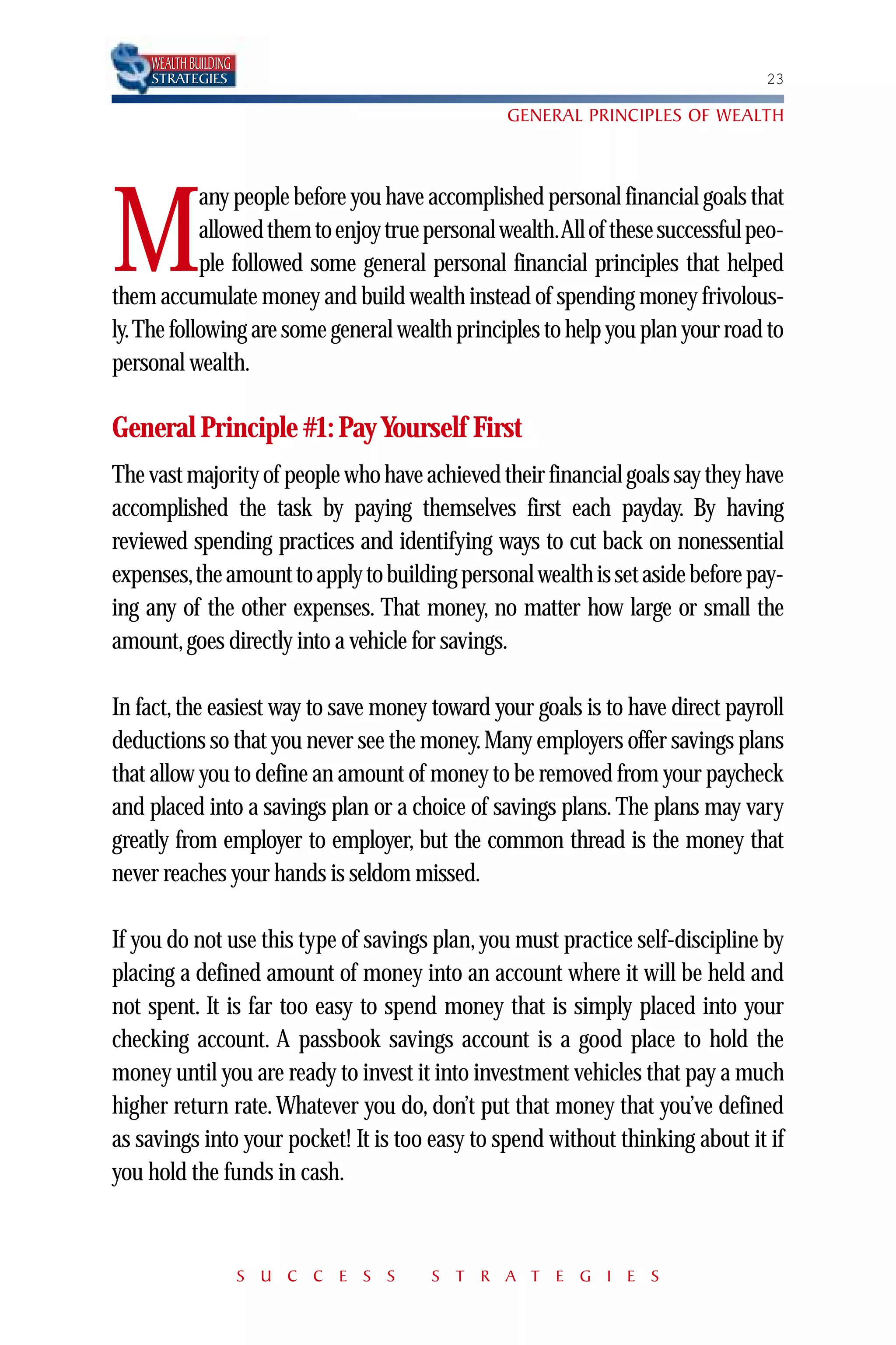 WEALTH BUILDING
    STRATEGIES                                                                 23

                                                GENERAL PRINCIPLES OF WEALTH



           any people before you have accomplished personal financial goals that

M          allowed them to enjoy true personal wealth.All of these successful peo-
           ple followed some general personal financial principles that helped
them accumulate money and build wealth instead of spending money frivolous-
ly.The following are some general wealth principles to help you plan your road to
personal wealth.

General Principle #1: Pay Yourself First
The vast majority of people who have achieved their financial goals say they have
accomplished the task by paying themselves first each payday. By having
reviewed spending practices and identifying ways to cut back on nonessential
expenses,the amount to apply to building personal wealth is set aside before pay-
ing any of the other expenses. That money, no matter how large or small the
amount, goes directly into a vehicle for savings.

In fact, the easiest way to save money toward your goals is to have direct payroll
deductions so that you never see the money. Many employers offer savings plans
that allow you to define an amount of money to be removed from your paycheck
and placed into a savings plan or a choice of savings plans. The plans may vary
greatly from employer to employer, but the common thread is the money that
never reaches your hands is seldom missed.

If you do not use this type of savings plan, you must practice self-discipline by
placing a defined amount of money into an account where it will be held and
not spent. It is far too easy to spend money that is simply placed into your
checking account. A passbook savings account is a good place to hold the
money until you are ready to invest it into investment vehicles that pay a much
higher return rate. Whatever you do, don’t put that money that you’ve defined
as savings into your pocket! It is too easy to spend without thinking about it if
you hold the funds in cash.



                      S U C C E S S    S T R A T E G I E S
 