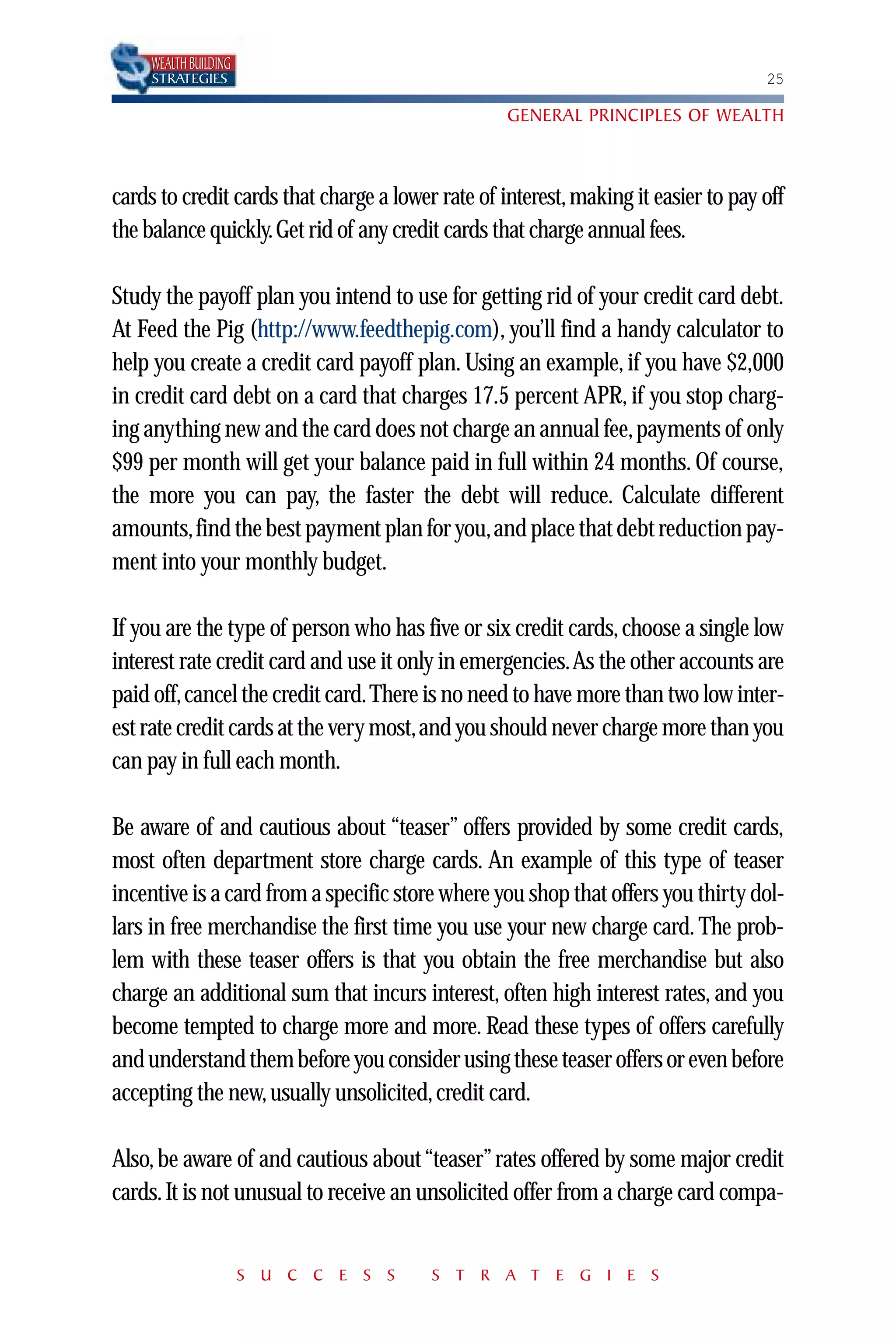 WEALTH BUILDING
     STRATEGIES                                                                     25

                                                   GENERAL PRINCIPLES OF WEALTH



cards to credit cards that charge a lower rate of interest, making it easier to pay off
the balance quickly.Get rid of any credit cards that charge annual fees.

Study the payoff plan you intend to use for getting rid of your credit card debt.
At Feed the Pig (http://www.feedthepig.com), you’ll find a handy calculator to
help you create a credit card payoff plan. Using an example, if you have $2,000
in credit card debt on a card that charges 17.5 percent APR, if you stop charg-
ing anything new and the card does not charge an annual fee, payments of only
$99 per month will get your balance paid in full within 24 months. Of course,
the more you can pay, the faster the debt will reduce. Calculate different
amounts,find the best payment plan for you,and place that debt reduction pay-
ment into your monthly budget.

If you are the type of person who has five or six credit cards, choose a single low
interest rate credit card and use it only in emergencies.As the other accounts are
paid off,cancel the credit card.There is no need to have more than two low inter-
est rate credit cards at the very most,and you should never charge more than you
can pay in full each month.

Be aware of and cautious about “teaser” offers provided by some credit cards,
most often department store charge cards. An example of this type of teaser
incentive is a card from a specific store where you shop that offers you thirty dol-
lars in free merchandise the first time you use your new charge card. The prob-
lem with these teaser offers is that you obtain the free merchandise but also
charge an additional sum that incurs interest, often high interest rates, and you
become tempted to charge more and more. Read these types of offers carefully
and understand them before you consider using these teaser offers or even before
accepting the new, usually unsolicited, credit card.

Also, be aware of and cautious about “teaser” rates offered by some major credit
cards. It is not unusual to receive an unsolicited offer from a charge card compa-


                       S U C C E S S     S T R A T E G I E S
 