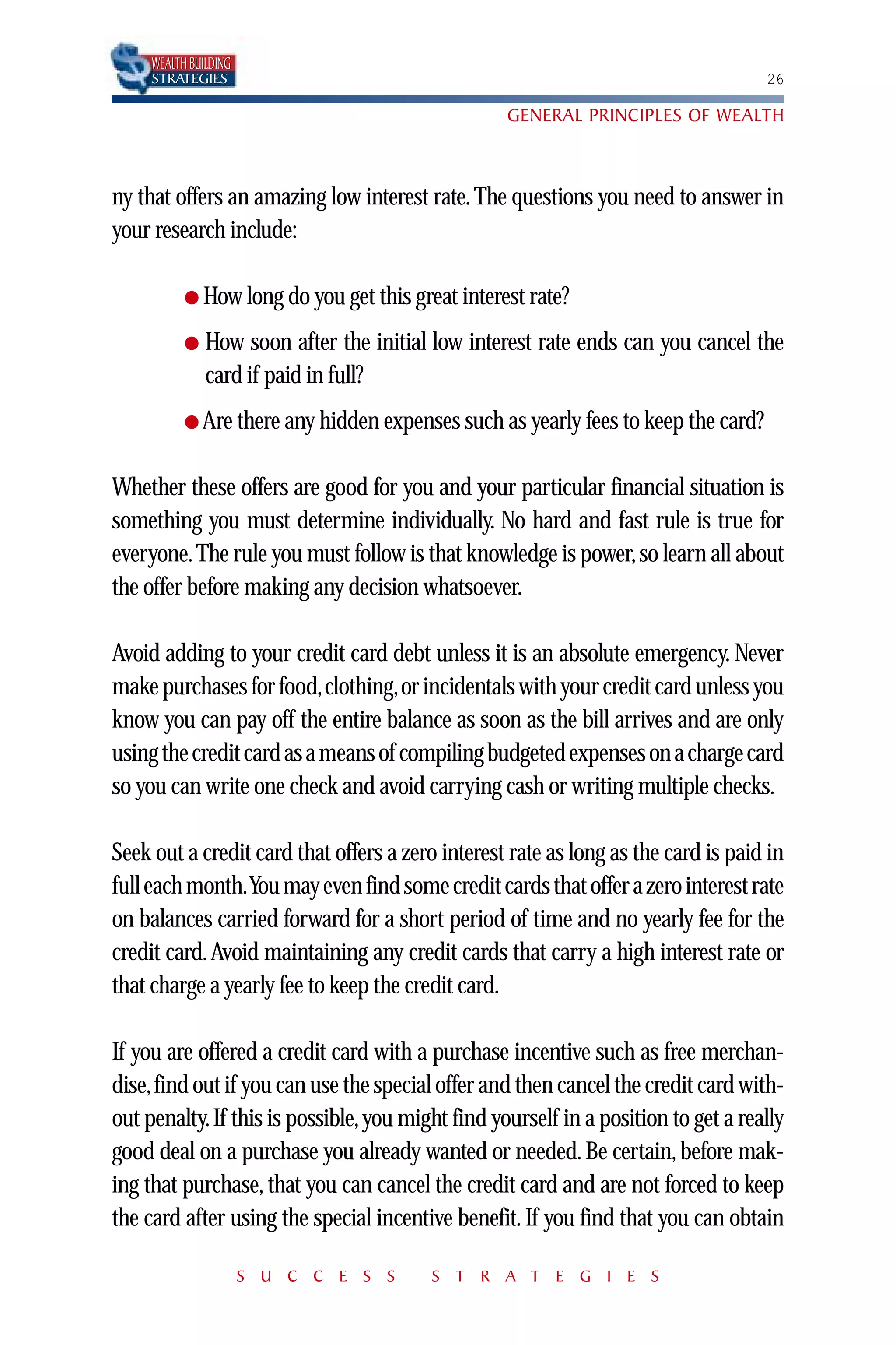 WEALTH BUILDING
     STRATEGIES                                                                     26

                                                   GENERAL PRINCIPLES OF WEALTH



ny that offers an amazing low interest rate. The questions you need to answer in
your research include:

           ● How long do you get this great interest rate?

           ●   How soon after the initial low interest rate ends can you cancel the
               card if paid in full?
           ● Are there any hidden expenses such as yearly fees to keep the card?


Whether these offers are good for you and your particular financial situation is
something you must determine individually. No hard and fast rule is true for
everyone. The rule you must follow is that knowledge is power, so learn all about
the offer before making any decision whatsoever.

Avoid adding to your credit card debt unless it is an absolute emergency. Never
make purchases for food,clothing,or incidentals with your credit card unless you
know you can pay off the entire balance as soon as the bill arrives and are only
using the credit card as a means of compiling budgeted expenses on a charge card
so you can write one check and avoid carrying cash or writing multiple checks.

Seek out a credit card that offers a zero interest rate as long as the card is paid in
full each month.You may even find some credit cards that offer a zero interest rate
on balances carried forward for a short period of time and no yearly fee for the
credit card. Avoid maintaining any credit cards that carry a high interest rate or
that charge a yearly fee to keep the credit card.

If you are offered a credit card with a purchase incentive such as free merchan-
dise,find out if you can use the special offer and then cancel the credit card with-
out penalty. If this is possible, you might find yourself in a position to get a really
good deal on a purchase you already wanted or needed. Be certain, before mak-
ing that purchase, that you can cancel the credit card and are not forced to keep
the card after using the special incentive benefit. If you find that you can obtain

                       S U C C E S S     S T R A T E G I E S
 
