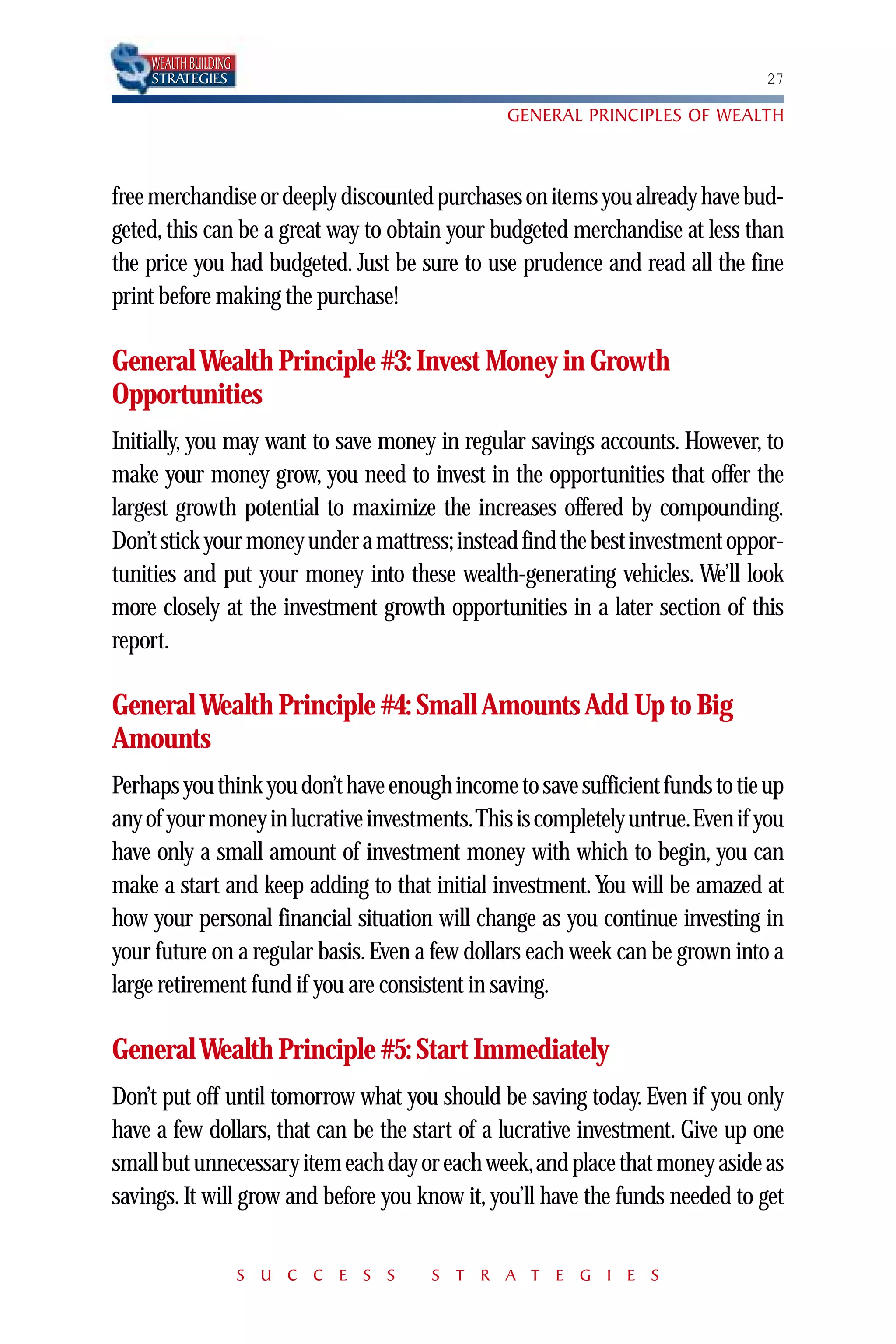 WEALTH BUILDING
    STRATEGIES                                                                27

                                               GENERAL PRINCIPLES OF WEALTH



free merchandise or deeply discounted purchases on items you already have bud-
geted, this can be a great way to obtain your budgeted merchandise at less than
the price you had budgeted. Just be sure to use prudence and read all the fine
print before making the purchase!

General Wealth Principle #3: Invest Money in Growth
Opportunities
Initially, you may want to save money in regular savings accounts. However, to
make your money grow, you need to invest in the opportunities that offer the
largest growth potential to maximize the increases offered by compounding.
Don’t stick your money under a mattress; instead find the best investment oppor-
tunities and put your money into these wealth-generating vehicles. We’ll look
more closely at the investment growth opportunities in a later section of this
report.

General Wealth Principle #4: Small Amounts Add Up to Big
Amounts
Perhaps you think you don’t have enough income to save sufficient funds to tie up
any of your money in lucrative investments.This is completely untrue.Even if you
have only a small amount of investment money with which to begin, you can
make a start and keep adding to that initial investment. You will be amazed at
how your personal financial situation will change as you continue investing in
your future on a regular basis. Even a few dollars each week can be grown into a
large retirement fund if you are consistent in saving.

General Wealth Principle #5: Start Immediately
Don’t put off until tomorrow what you should be saving today. Even if you only
have a few dollars, that can be the start of a lucrative investment. Give up one
small but unnecessary item each day or each week,and place that money aside as
savings. It will grow and before you know it, you’ll have the funds needed to get


                      S U C C E S S   S T R A T E G I E S
 