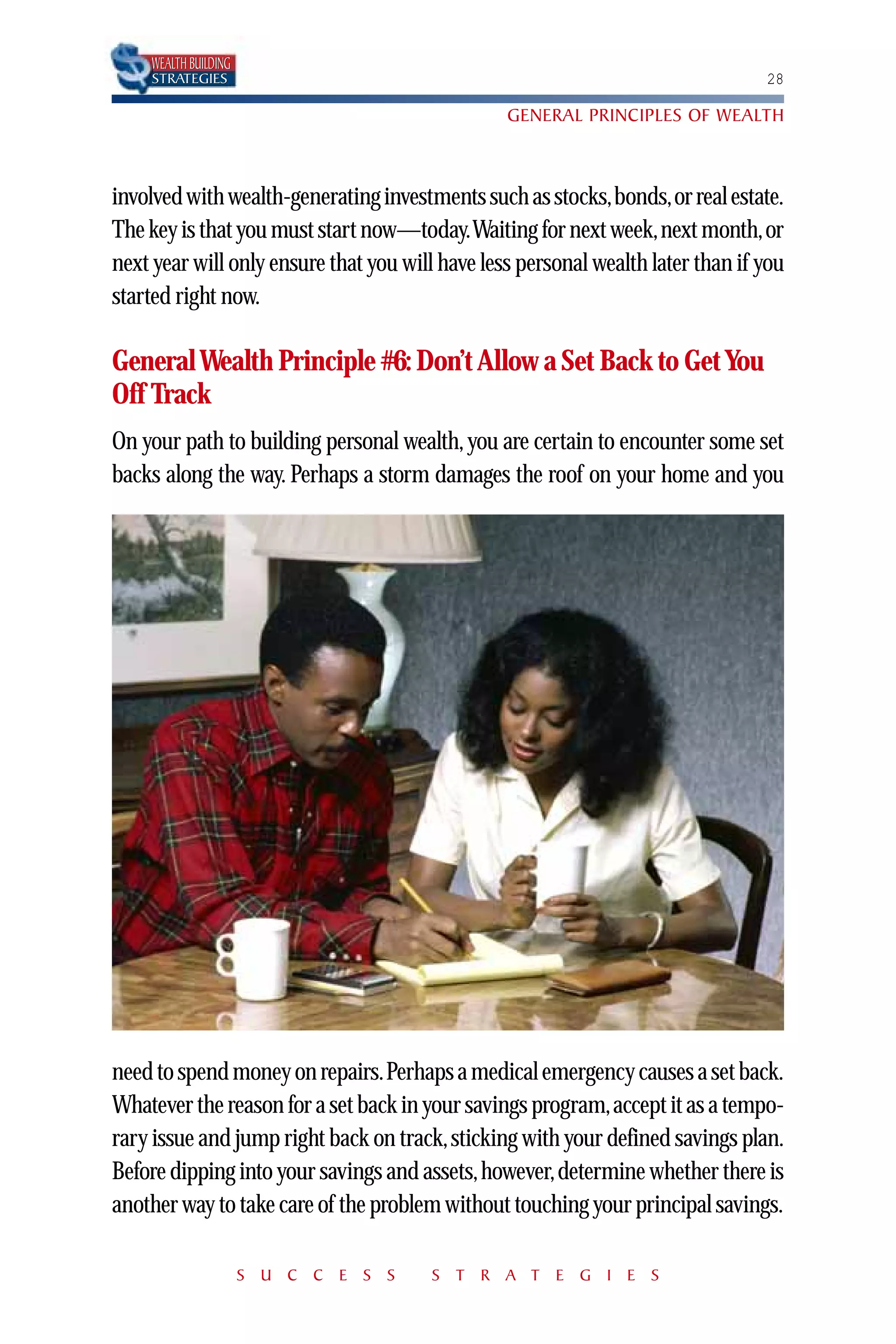 WEALTH BUILDING
    STRATEGIES                                                                   28

                                                 GENERAL PRINCIPLES OF WEALTH



involved with wealth-generating investments such as stocks,bonds,or real estate.
The key is that you must start now—today.Waiting for next week,next month,or
next year will only ensure that you will have less personal wealth later than if you
started right now.

General Wealth Principle #6: Don’t Allow a Set Back to Get You
Off Track
On your path to building personal wealth, you are certain to encounter some set
backs along the way. Perhaps a storm damages the roof on your home and you




need to spend money on repairs.Perhaps a medical emergency causes a set back.
Whatever the reason for a set back in your savings program,accept it as a tempo-
rary issue and jump right back on track, sticking with your defined savings plan.
Before dipping into your savings and assets,however,determine whether there is
another way to take care of the problem without touching your principal savings.

                      S U C C E S S    S T R A T E G I E S
 