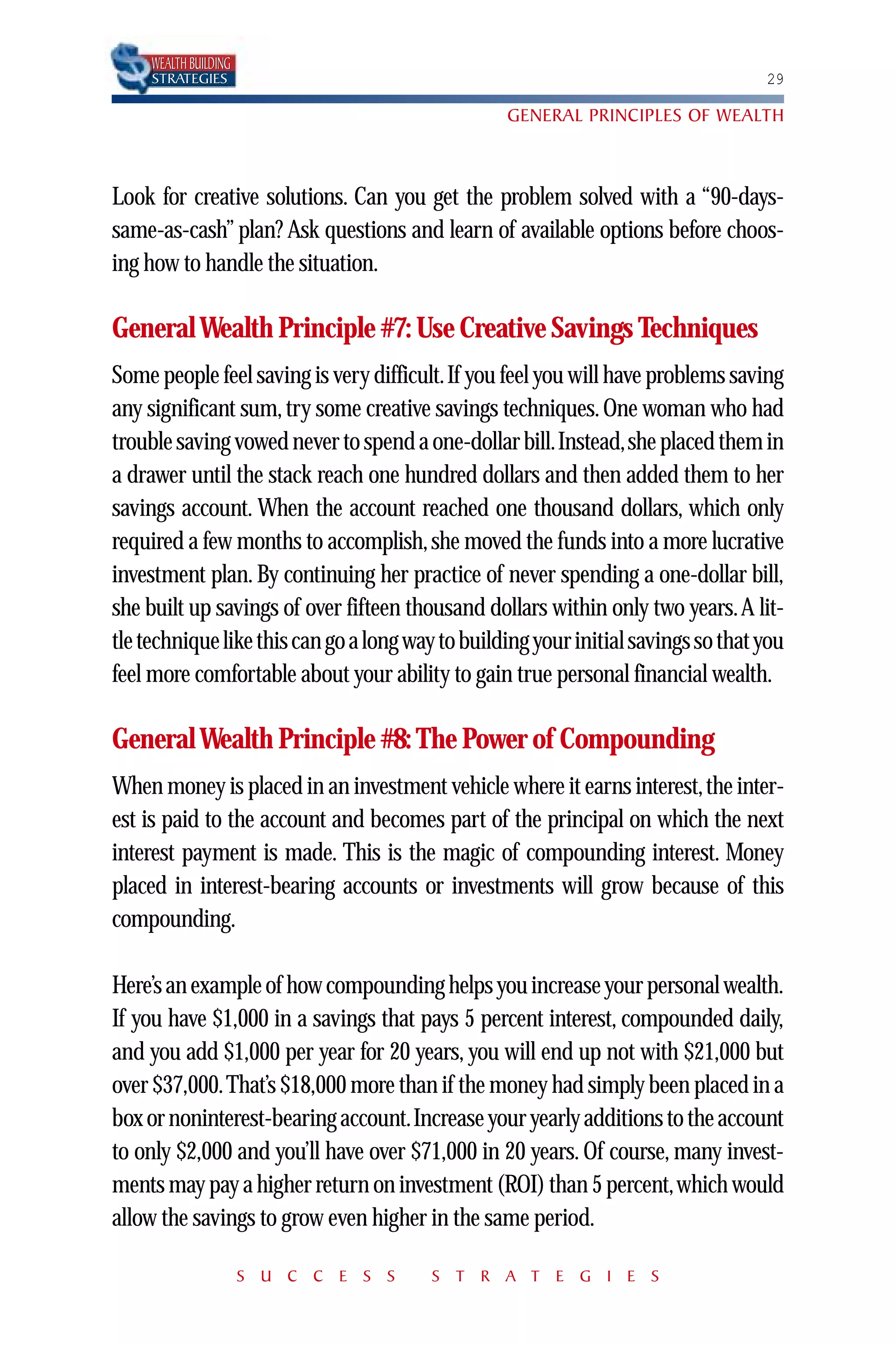 WEALTH BUILDING
     STRATEGIES                                                                    29

                                                  GENERAL PRINCIPLES OF WEALTH



Look for creative solutions. Can you get the problem solved with a “90-days-
same-as-cash” plan? Ask questions and learn of available options before choos-
ing how to handle the situation.

General Wealth Principle #7: Use Creative Savings Techniques
Some people feel saving is very difficult.If you feel you will have problems saving
any significant sum, try some creative savings techniques. One woman who had
trouble saving vowed never to spend a one-dollar bill.Instead,she placed them in
a drawer until the stack reach one hundred dollars and then added them to her
savings account. When the account reached one thousand dollars, which only
required a few months to accomplish, she moved the funds into a more lucrative
investment plan. By continuing her practice of never spending a one-dollar bill,
she built up savings of over fifteen thousand dollars within only two years.A lit-
tle technique like this can go a long way to building your initial savings so that you
feel more comfortable about your ability to gain true personal financial wealth.

General Wealth Principle #8: The Power of Compounding
When money is placed in an investment vehicle where it earns interest,the inter-
est is paid to the account and becomes part of the principal on which the next
interest payment is made. This is the magic of compounding interest. Money
placed in interest-bearing accounts or investments will grow because of this
compounding.

Here’s an example of how compounding helps you increase your personal wealth.
If you have $1,000 in a savings that pays 5 percent interest, compounded daily,
and you add $1,000 per year for 20 years, you will end up not with $21,000 but
over $37,000.That’s $18,000 more than if the money had simply been placed in a
box or noninterest-bearing account.Increase your yearly additions to the account
to only $2,000 and you’ll have over $71,000 in 20 years. Of course, many invest-
ments may pay a higher return on investment (ROI) than 5 percent,which would
allow the savings to grow even higher in the same period.

                       S U C C E S S    S T R A T E G I E S
 