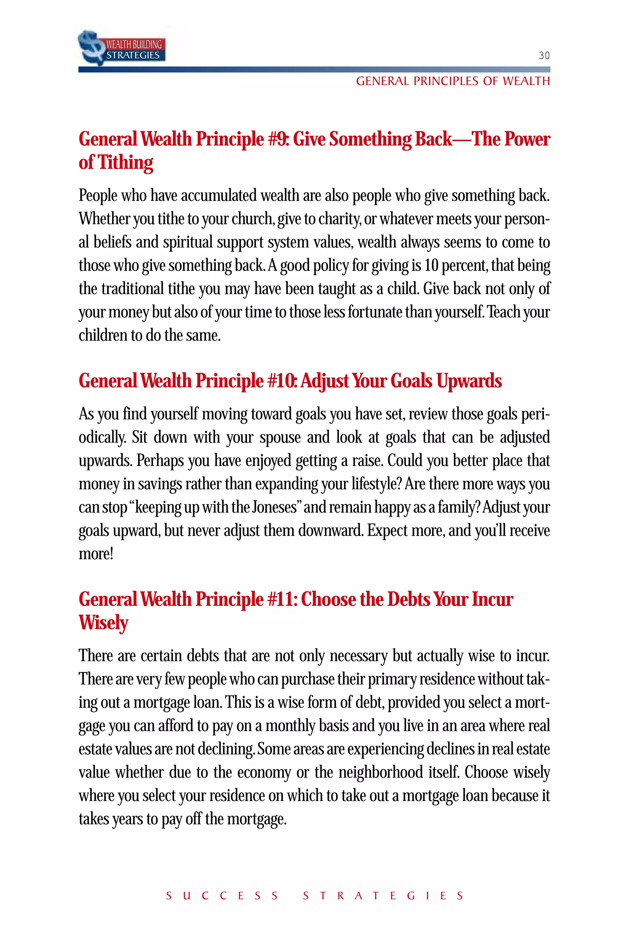 WEALTH BUILDING
    STRATEGIES                                                                  30

                                                GENERAL PRINCIPLES OF WEALTH



General Wealth Principle #9: Give Something Back—The Power
of Tithing
People who have accumulated wealth are also people who give something back.
Whether you tithe to your church,give to charity,or whatever meets your person-
al beliefs and spiritual support system values, wealth always seems to come to
those who give something back.A good policy for giving is 10 percent,that being
the traditional tithe you may have been taught as a child. Give back not only of
your money but also of your time to those less fortunate than yourself.Teach your
children to do the same.

General Wealth Principle #10: Adjust Your Goals Upwards
As you find yourself moving toward goals you have set, review those goals peri-
odically. Sit down with your spouse and look at goals that can be adjusted
upwards. Perhaps you have enjoyed getting a raise. Could you better place that
money in savings rather than expanding your lifestyle? Are there more ways you
can stop “keeping up with the Joneses”and remain happy as a family? Adjust your
goals upward, but never adjust them downward. Expect more, and you’ll receive
more!

General Wealth Principle #11: Choose the Debts Your Incur
Wisely
There are certain debts that are not only necessary but actually wise to incur.
There are very few people who can purchase their primary residence without tak-
ing out a mortgage loan. This is a wise form of debt, provided you select a mort-
gage you can afford to pay on a monthly basis and you live in an area where real
estate values are not declining.Some areas are experiencing declines in real estate
value whether due to the economy or the neighborhood itself. Choose wisely
where you select your residence on which to take out a mortgage loan because it
takes years to pay off the mortgage.



                      S U C C E S S    S T R A T E G I E S
 