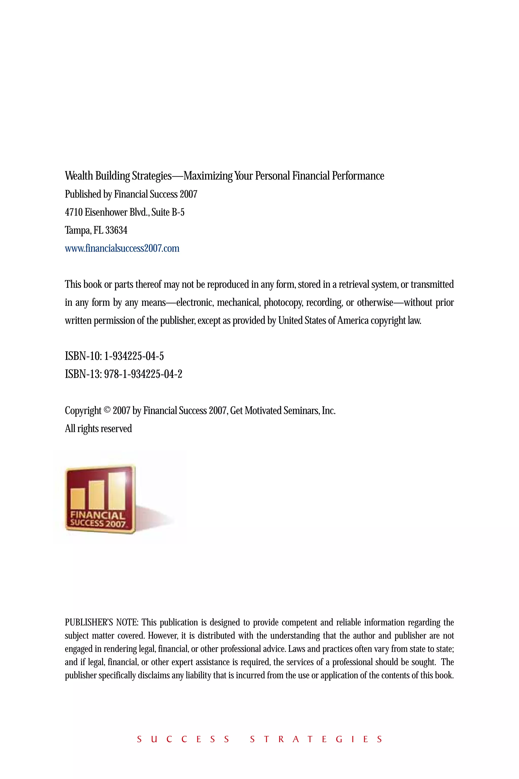 Wealth Building Strategies—Maximizing Your Personal Financial Performance
Published by Financial Success 2007
4710 Eisenhower Blvd., Suite B-5
Tampa, FL 33634
www.financialsuccess2007.com


This book or parts thereof may not be reproduced in any form, stored in a retrieval system, or transmitted
in any form by any means—electronic, mechanical, photocopy, recording, or otherwise—without prior
written permission of the publisher, except as provided by United States of America copyright law.


ISBN-10: 1-934225-04-5
ISBN-13: 978-1-934225-04-2


Copyright © 2007 by Financial Success 2007, Get Motivated Seminars, Inc.
All rights reserved




PUBLISHER’S NOTE: This publication is designed to provide competent and reliable information regarding the
subject matter covered. However, it is distributed with the understanding that the author and publisher are not
engaged in rendering legal, financial, or other professional advice. Laws and practices often vary from state to state;
and if legal, financial, or other expert assistance is required, the services of a professional should be sought. The
publisher specifically disclaims any liability that is incurred from the use or application of the contents of this book.




                      S U C C E S S                      S T R A T E G I E S
 