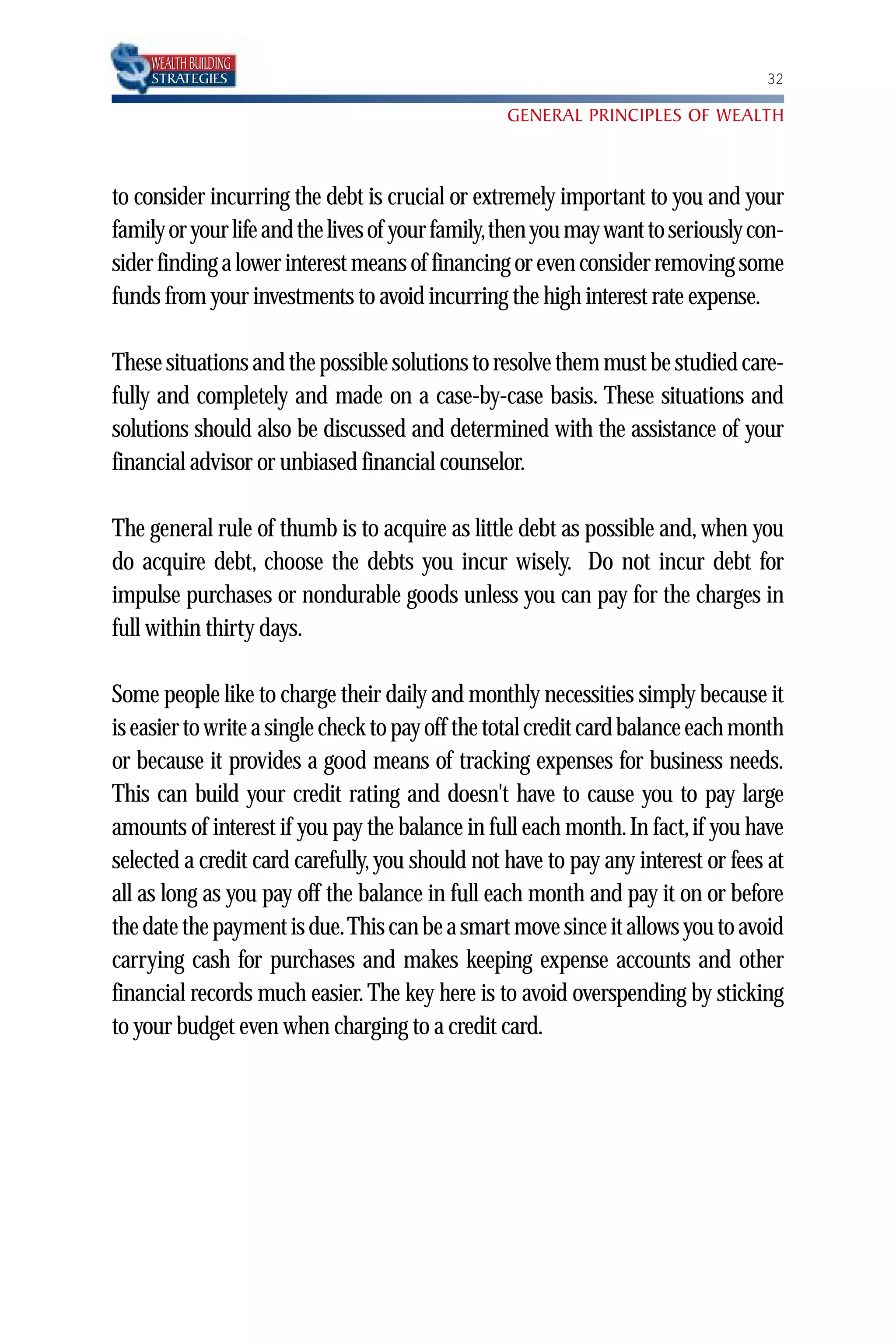 WEALTH BUILDING
     STRATEGIES                                                                   32

                                                 GENERAL PRINCIPLES OF WEALTH



to consider incurring the debt is crucial or extremely important to you and your
family or your life and the lives of your family,then you may want to seriously con-
sider finding a lower interest means of financing or even consider removing some
funds from your investments to avoid incurring the high interest rate expense.

These situations and the possible solutions to resolve them must be studied care-
fully and completely and made on a case-by-case basis. These situations and
solutions should also be discussed and determined with the assistance of your
financial advisor or unbiased financial counselor.

The general rule of thumb is to acquire as little debt as possible and, when you
do acquire debt, choose the debts you incur wisely. Do not incur debt for
impulse purchases or nondurable goods unless you can pay for the charges in
full within thirty days.

Some people like to charge their daily and monthly necessities simply because it
is easier to write a single check to pay off the total credit card balance each month
or because it provides a good means of tracking expenses for business needs.
This can build your credit rating and doesn't have to cause you to pay large
amounts of interest if you pay the balance in full each month. In fact, if you have
selected a credit card carefully, you should not have to pay any interest or fees at
all as long as you pay off the balance in full each month and pay it on or before
the date the payment is due.This can be a smart move since it allows you to avoid
carrying cash for purchases and makes keeping expense accounts and other
financial records much easier. The key here is to avoid overspending by sticking
to your budget even when charging to a credit card.
 