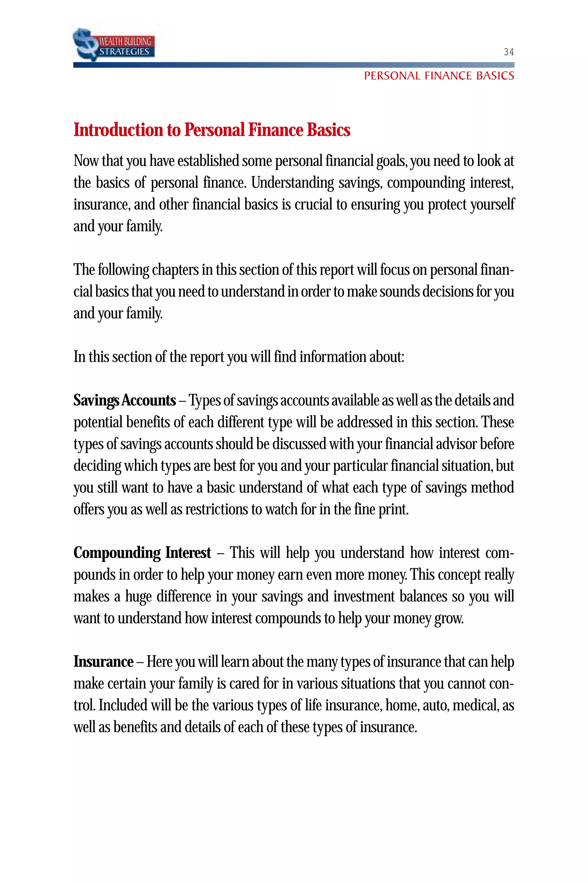 WEALTH BUILDING
    STRATEGIES                                                                  34

                                                      PERSONAL FINANCE BASICS



Introduction to Personal Finance Basics
Now that you have established some personal financial goals, you need to look at
the basics of personal finance. Understanding savings, compounding interest,
insurance, and other financial basics is crucial to ensuring you protect yourself
and your family.

The following chapters in this section of this report will focus on personal finan-
cial basics that you need to understand in order to make sounds decisions for you
and your family.

In this section of the report you will find information about:

Savings Accounts – Types of savings accounts available as well as the details and
potential benefits of each different type will be addressed in this section. These
types of savings accounts should be discussed with your financial advisor before
deciding which types are best for you and your particular financial situation, but
you still want to have a basic understand of what each type of savings method
offers you as well as restrictions to watch for in the fine print.

Compounding Interest – This will help you understand how interest com-
pounds in order to help your money earn even more money. This concept really
makes a huge difference in your savings and investment balances so you will
want to understand how interest compounds to help your money grow.

Insurance – Here you will learn about the many types of insurance that can help
make certain your family is cared for in various situations that you cannot con-
trol. Included will be the various types of life insurance, home, auto, medical, as
well as benefits and details of each of these types of insurance.
 