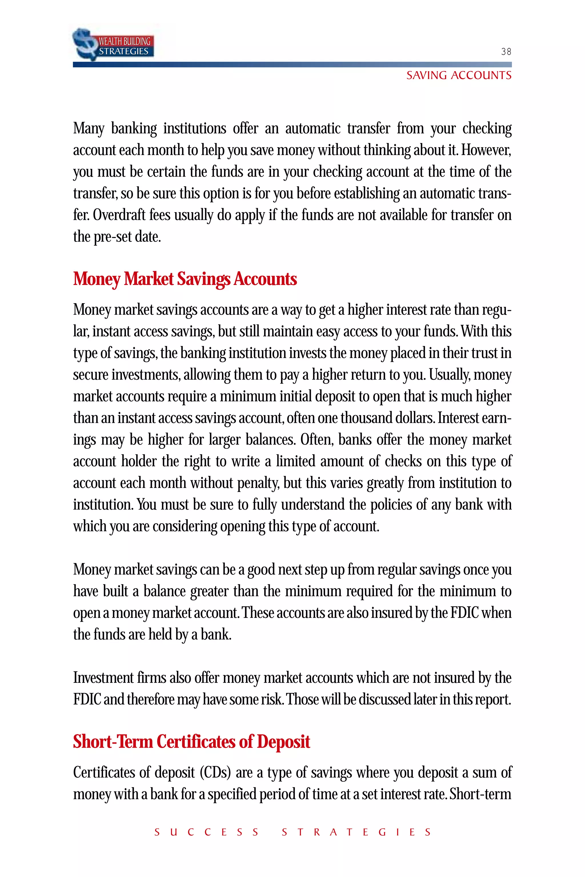WEALTH BUILDING
    STRATEGIES                                                                  38

                                                               SAVING ACCOUNTS



Many banking institutions offer an automatic transfer from your checking
account each month to help you save money without thinking about it. However,
you must be certain the funds are in your checking account at the time of the
transfer, so be sure this option is for you before establishing an automatic trans-
fer. Overdraft fees usually do apply if the funds are not available for transfer on
the pre-set date.

Money Market Savings Accounts
Money market savings accounts are a way to get a higher interest rate than regu-
lar, instant access savings, but still maintain easy access to your funds.With this
type of savings,the banking institution invests the money placed in their trust in
secure investments, allowing them to pay a higher return to you. Usually, money
market accounts require a minimum initial deposit to open that is much higher
than an instant access savings account,often one thousand dollars.Interest earn-
ings may be higher for larger balances. Often, banks offer the money market
account holder the right to write a limited amount of checks on this type of
account each month without penalty, but this varies greatly from institution to
institution. You must be sure to fully understand the policies of any bank with
which you are considering opening this type of account.

Money market savings can be a good next step up from regular savings once you
have built a balance greater than the minimum required for the minimum to
open a money market account.These accounts are also insured by the FDIC when
the funds are held by a bank.

Investment firms also offer money market accounts which are not insured by the
FDIC and therefore may have some risk.Those will be discussed later in this report.

Short-Term Certificates of Deposit
Certificates of deposit (CDs) are a type of savings where you deposit a sum of
money with a bank for a specified period of time at a set interest rate.Short-term

                      S U C C E S S    S T R A T E G I E S
 