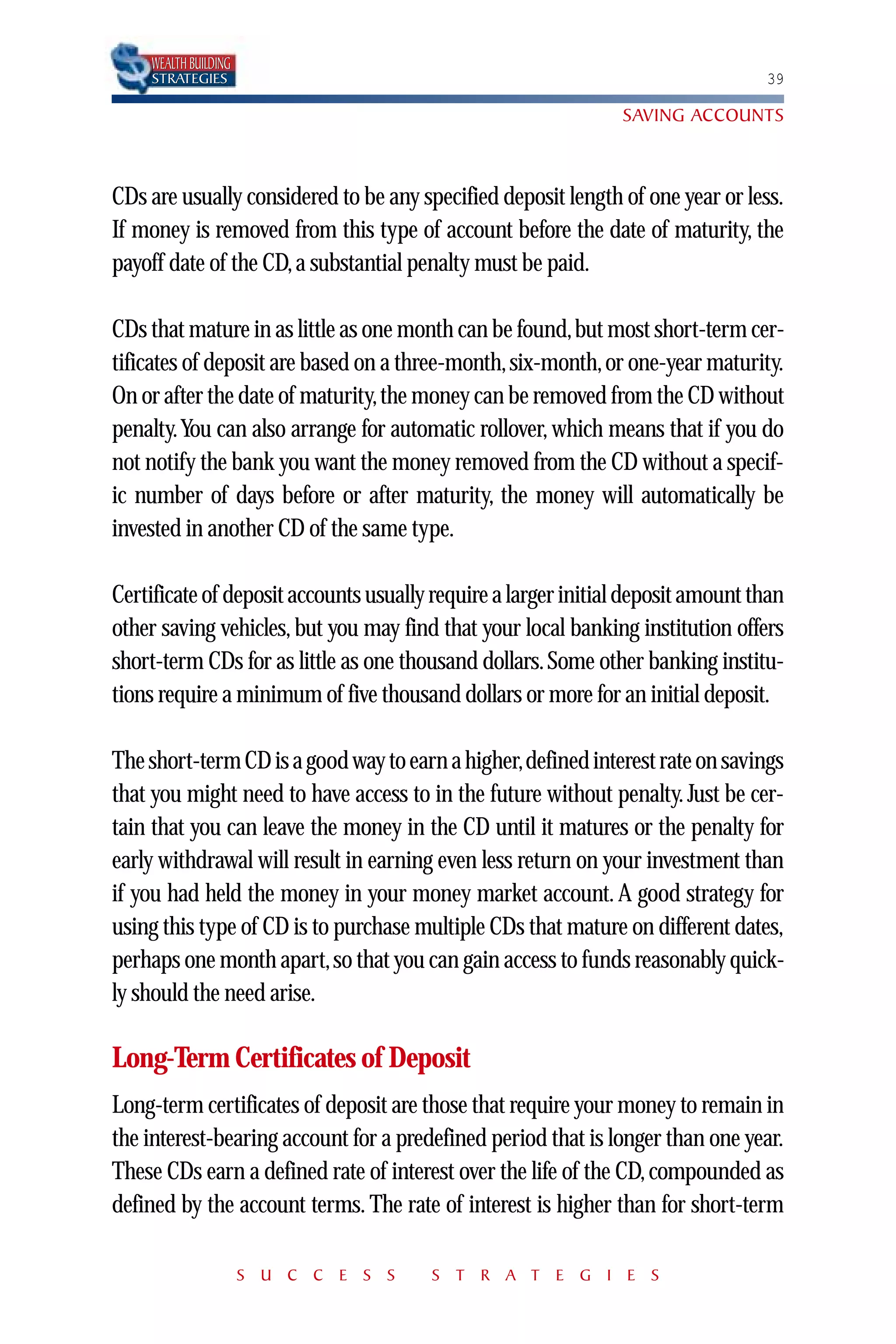 WEALTH BUILDING
    STRATEGIES                                                                   39

                                                               SAVING ACCOUNTS



CDs are usually considered to be any specified deposit length of one year or less.
If money is removed from this type of account before the date of maturity, the
payoff date of the CD, a substantial penalty must be paid.

CDs that mature in as little as one month can be found,but most short-term cer-
tificates of deposit are based on a three-month, six-month, or one-year maturity.
On or after the date of maturity,the money can be removed from the CD without
penalty.You can also arrange for automatic rollover, which means that if you do
not notify the bank you want the money removed from the CD without a specif-
ic number of days before or after maturity, the money will automatically be
invested in another CD of the same type.

Certificate of deposit accounts usually require a larger initial deposit amount than
other saving vehicles, but you may find that your local banking institution offers
short-term CDs for as little as one thousand dollars. Some other banking institu-
tions require a minimum of five thousand dollars or more for an initial deposit.

The short-term CD is a good way to earn a higher,defined interest rate on savings
that you might need to have access to in the future without penalty. Just be cer-
tain that you can leave the money in the CD until it matures or the penalty for
early withdrawal will result in earning even less return on your investment than
if you had held the money in your money market account. A good strategy for
using this type of CD is to purchase multiple CDs that mature on different dates,
perhaps one month apart,so that you can gain access to funds reasonably quick-
ly should the need arise.

Long-Term Certificates of Deposit
Long-term certificates of deposit are those that require your money to remain in
the interest-bearing account for a predefined period that is longer than one year.
These CDs earn a defined rate of interest over the life of the CD, compounded as
defined by the account terms. The rate of interest is higher than for short-term

                      S U C C E S S    S T R A T E G I E S
 