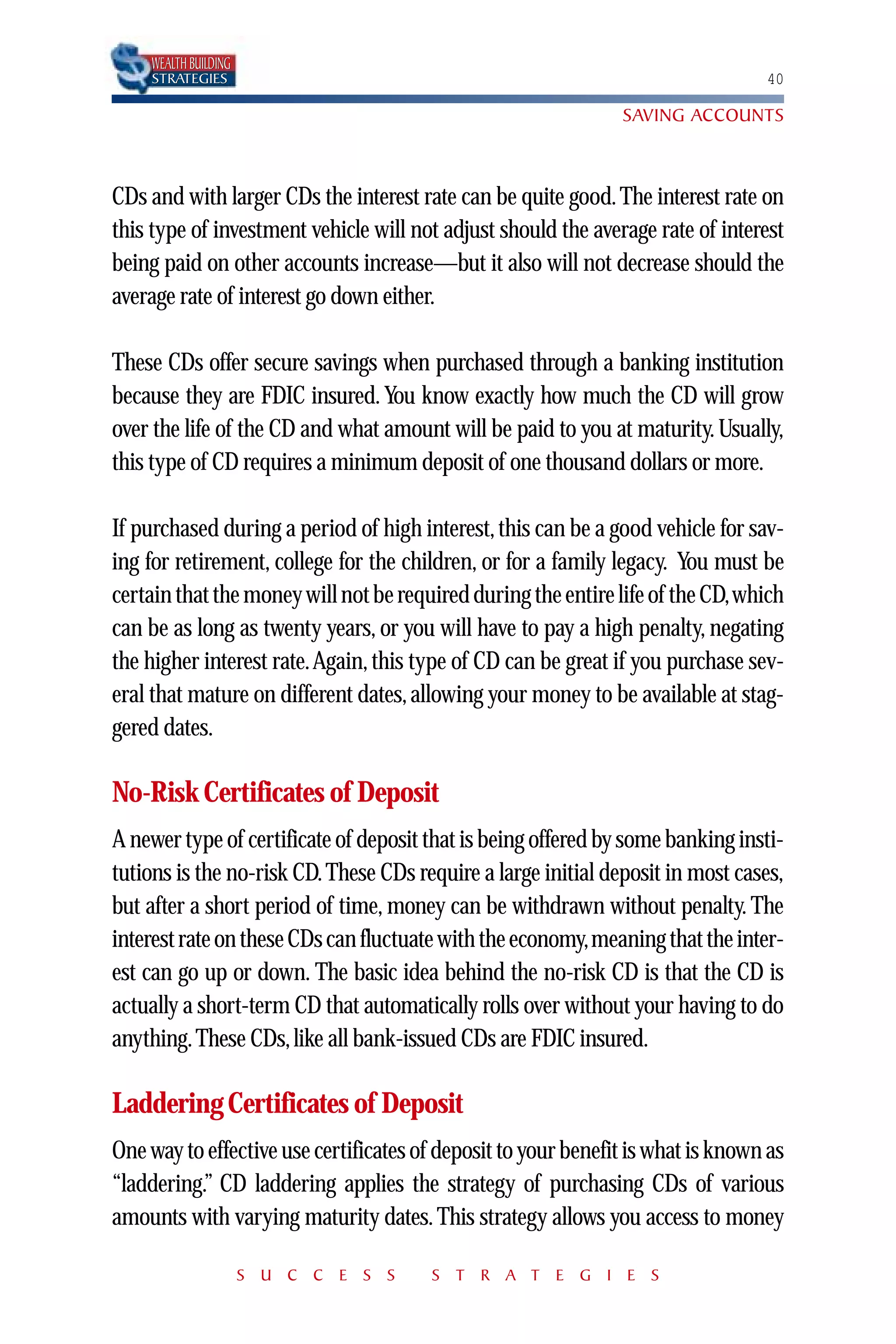 WEALTH BUILDING
    STRATEGIES                                                                   40

                                                               SAVING ACCOUNTS



CDs and with larger CDs the interest rate can be quite good. The interest rate on
this type of investment vehicle will not adjust should the average rate of interest
being paid on other accounts increase—but it also will not decrease should the
average rate of interest go down either.

These CDs offer secure savings when purchased through a banking institution
because they are FDIC insured. You know exactly how much the CD will grow
over the life of the CD and what amount will be paid to you at maturity. Usually,
this type of CD requires a minimum deposit of one thousand dollars or more.

If purchased during a period of high interest, this can be a good vehicle for sav-
ing for retirement, college for the children, or for a family legacy. You must be
certain that the money will not be required during the entire life of the CD,which
can be as long as twenty years, or you will have to pay a high penalty, negating
the higher interest rate.Again, this type of CD can be great if you purchase sev-
eral that mature on different dates, allowing your money to be available at stag-
gered dates.

No-Risk Certificates of Deposit
A newer type of certificate of deposit that is being offered by some banking insti-
tutions is the no-risk CD. These CDs require a large initial deposit in most cases,
but after a short period of time, money can be withdrawn without penalty. The
interest rate on these CDs can fluctuate with the economy,meaning that the inter-
est can go up or down. The basic idea behind the no-risk CD is that the CD is
actually a short-term CD that automatically rolls over without your having to do
anything. These CDs, like all bank-issued CDs are FDIC insured.

Laddering Certificates of Deposit
One way to effective use certificates of deposit to your benefit is what is known as
“laddering.” CD laddering applies the strategy of purchasing CDs of various
amounts with varying maturity dates. This strategy allows you access to money

                      S U C C E S S    S T R A T E G I E S
 