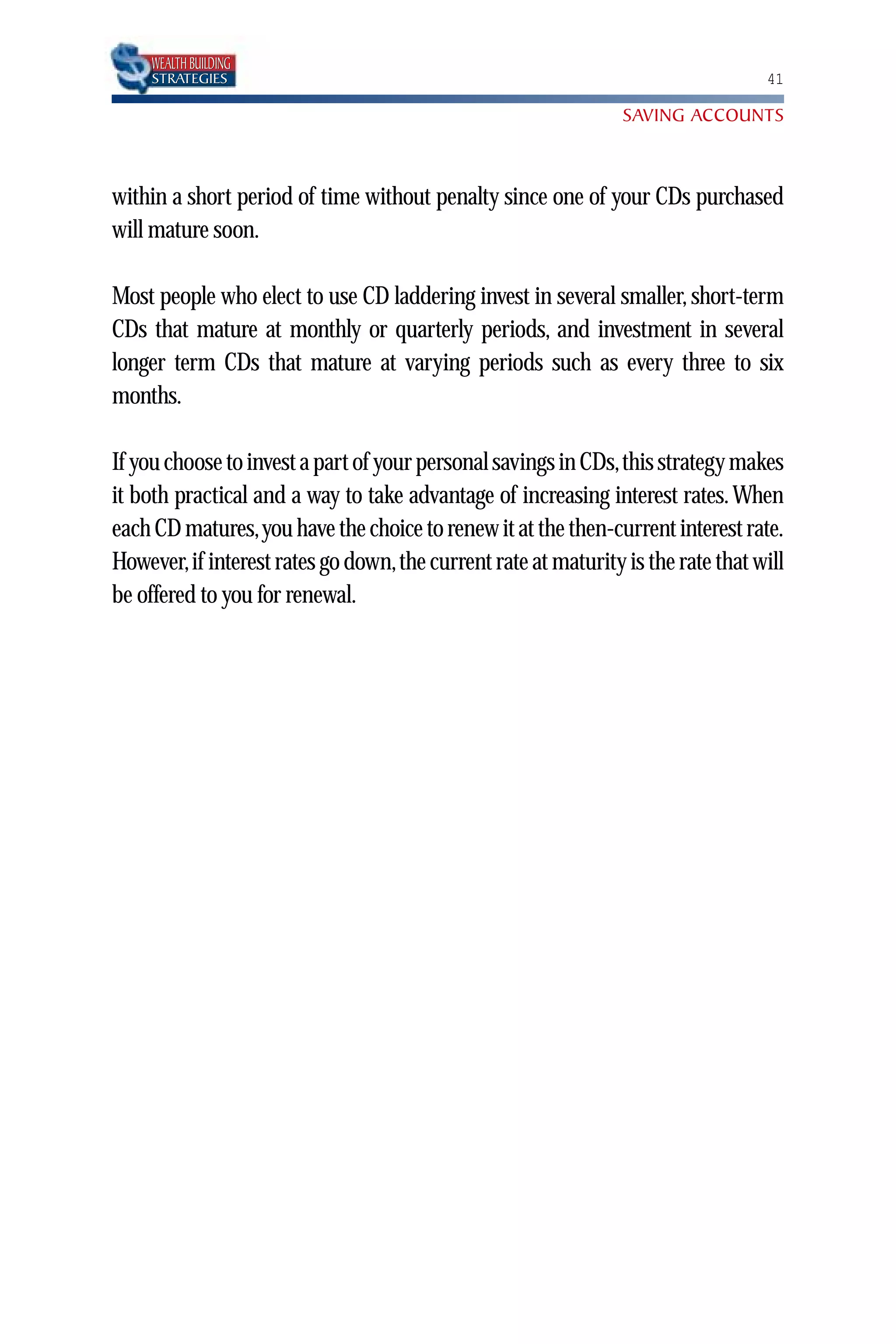 WEALTH BUILDING
    STRATEGIES                                                                   41

                                                               SAVING ACCOUNTS



within a short period of time without penalty since one of your CDs purchased
will mature soon.

Most people who elect to use CD laddering invest in several smaller, short-term
CDs that mature at monthly or quarterly periods, and investment in several
longer term CDs that mature at varying periods such as every three to six
months.

If you choose to invest a part of your personal savings in CDs,this strategy makes
it both practical and a way to take advantage of increasing interest rates. When
each CD matures,you have the choice to renew it at the then-current interest rate.
However,if interest rates go down,the current rate at maturity is the rate that will
be offered to you for renewal.
 