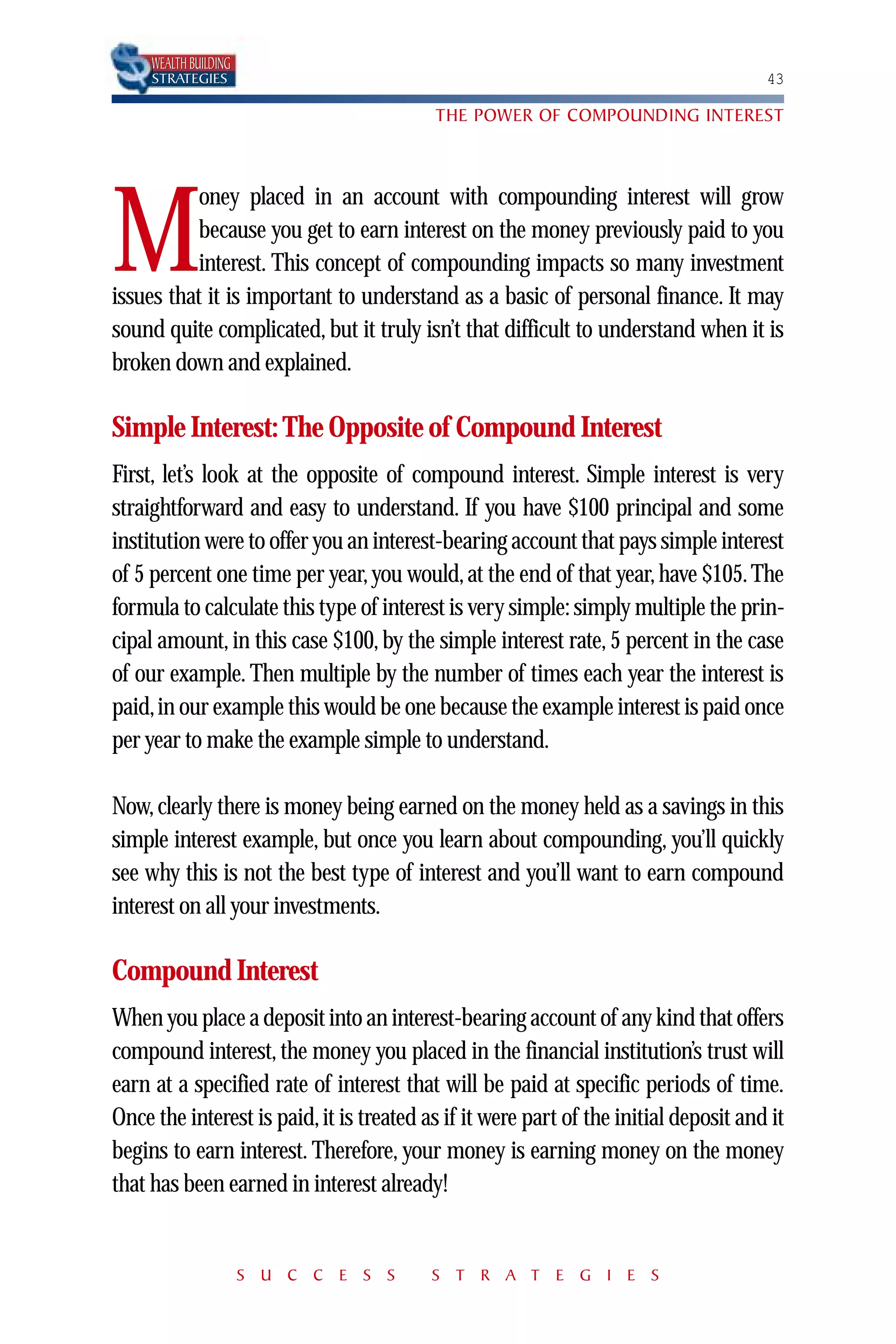 WEALTH BUILDING
     STRATEGIES                                                                       43

                                          THE POWER OF COMPOUNDING INTEREST



           oney placed in an account with compounding interest will grow

M          because you get to earn interest on the money previously paid to you
           interest. This concept of compounding impacts so many investment
issues that it is important to understand as a basic of personal finance. It may
sound quite complicated, but it truly isn’t that difficult to understand when it is
broken down and explained.

Simple Interest: The Opposite of Compound Interest
First, let’s look at the opposite of compound interest. Simple interest is very
straightforward and easy to understand. If you have $100 principal and some
institution were to offer you an interest-bearing account that pays simple interest
of 5 percent one time per year, you would, at the end of that year, have $105. The
formula to calculate this type of interest is very simple: simply multiple the prin-
cipal amount, in this case $100, by the simple interest rate, 5 percent in the case
of our example. Then multiple by the number of times each year the interest is
paid,in our example this would be one because the example interest is paid once
per year to make the example simple to understand.

Now, clearly there is money being earned on the money held as a savings in this
simple interest example, but once you learn about compounding, you’ll quickly
see why this is not the best type of interest and you’ll want to earn compound
interest on all your investments.

Compound Interest
When you place a deposit into an interest-bearing account of any kind that offers
compound interest, the money you placed in the financial institution’s trust will
earn at a specified rate of interest that will be paid at specific periods of time.
Once the interest is paid, it is treated as if it were part of the initial deposit and it
begins to earn interest. Therefore, your money is earning money on the money
that has been earned in interest already!


                       S U C C E S S      S T R A T E G I E S
 