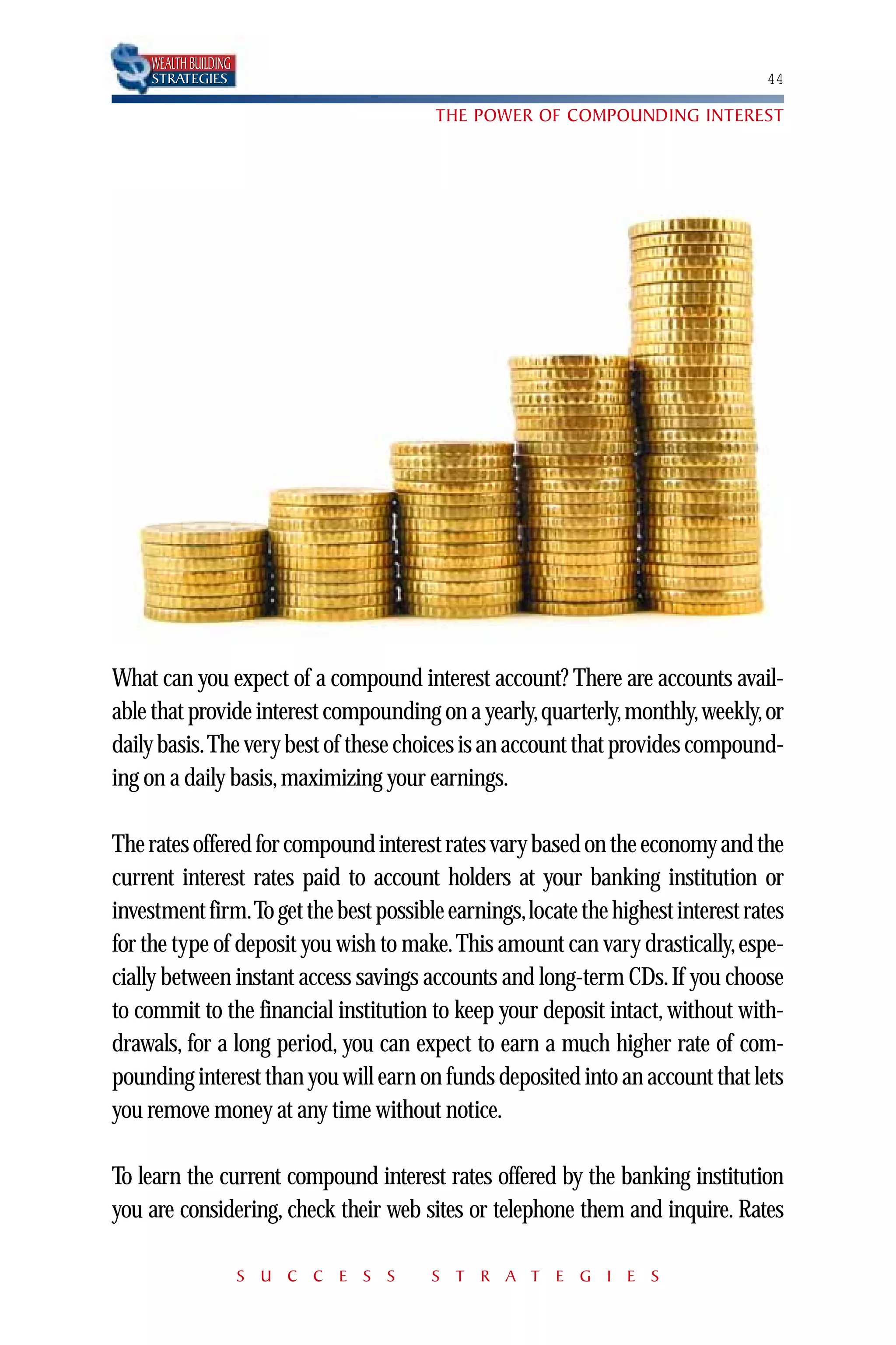 WEALTH BUILDING
    STRATEGIES                                                                  44

                                       THE POWER OF COMPOUNDING INTEREST




What can you expect of a compound interest account? There are accounts avail-
able that provide interest compounding on a yearly,quarterly,monthly,weekly,or
daily basis.The very best of these choices is an account that provides compound-
ing on a daily basis, maximizing your earnings.

The rates offered for compound interest rates vary based on the economy and the
current interest rates paid to account holders at your banking institution or
investment firm.To get the best possible earnings,locate the highest interest rates
for the type of deposit you wish to make. This amount can vary drastically, espe-
cially between instant access savings accounts and long-term CDs. If you choose
to commit to the financial institution to keep your deposit intact, without with-
drawals, for a long period, you can expect to earn a much higher rate of com-
pounding interest than you will earn on funds deposited into an account that lets
you remove money at any time without notice.

To learn the current compound interest rates offered by the banking institution
you are considering, check their web sites or telephone them and inquire. Rates

                      S U C C E S S    S T R A T E G I E S
 
