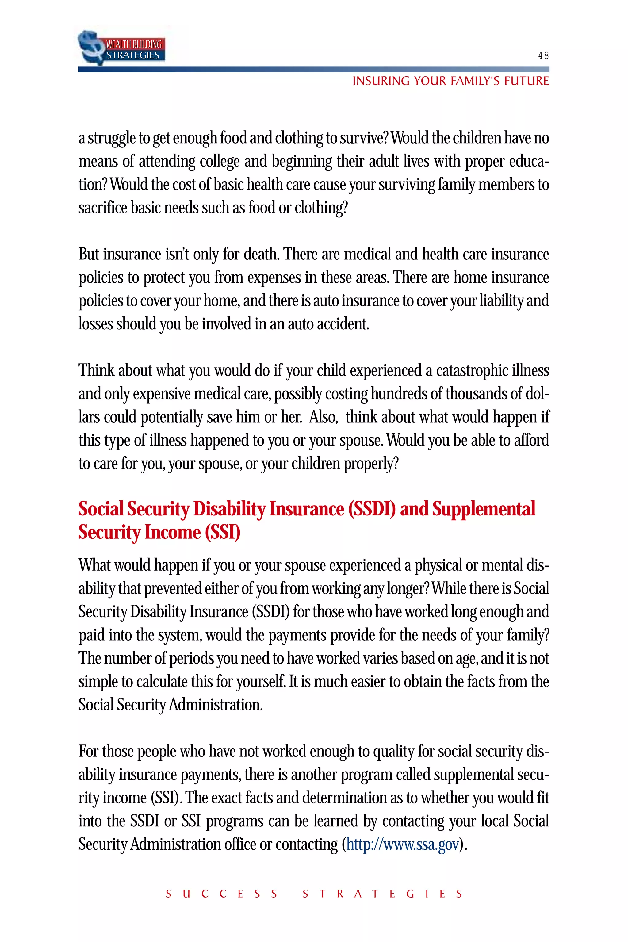 WEALTH BUILDING
     STRATEGIES                                                                   48

                                                 INSURING YOUR FAMILY’S FUTURE



a struggle to get enough food and clothing to survive? Would the children have no
means of attending college and beginning their adult lives with proper educa-
tion? Would the cost of basic health care cause your surviving family members to
sacrifice basic needs such as food or clothing?

But insurance isn’t only for death. There are medical and health care insurance
policies to protect you from expenses in these areas. There are home insurance
policies to cover your home, and there is auto insurance to cover your liability and
losses should you be involved in an auto accident.

Think about what you would do if your child experienced a catastrophic illness
and only expensive medical care, possibly costing hundreds of thousands of dol-
lars could potentially save him or her. Also, think about what would happen if
this type of illness happened to you or your spouse.Would you be able to afford
to care for you, your spouse, or your children properly?

Social Security Disability Insurance (SSDI) and Supplemental
Security Income (SSI)
What would happen if you or your spouse experienced a physical or mental dis-
ability that prevented either of you from working any longer? While there is Social
Security Disability Insurance (SSDI) for those who have worked long enough and
paid into the system, would the payments provide for the needs of your family?
The number of periods you need to have worked varies based on age,and it is not
simple to calculate this for yourself. It is much easier to obtain the facts from the
Social Security Administration.

For those people who have not worked enough to quality for social security dis-
ability insurance payments, there is another program called supplemental secu-
rity income (SSI). The exact facts and determination as to whether you would fit
into the SSDI or SSI programs can be learned by contacting your local Social
Security Administration office or contacting (http://www.ssa.gov).

                       S U C C E S S    S T R A T E G I E S
 