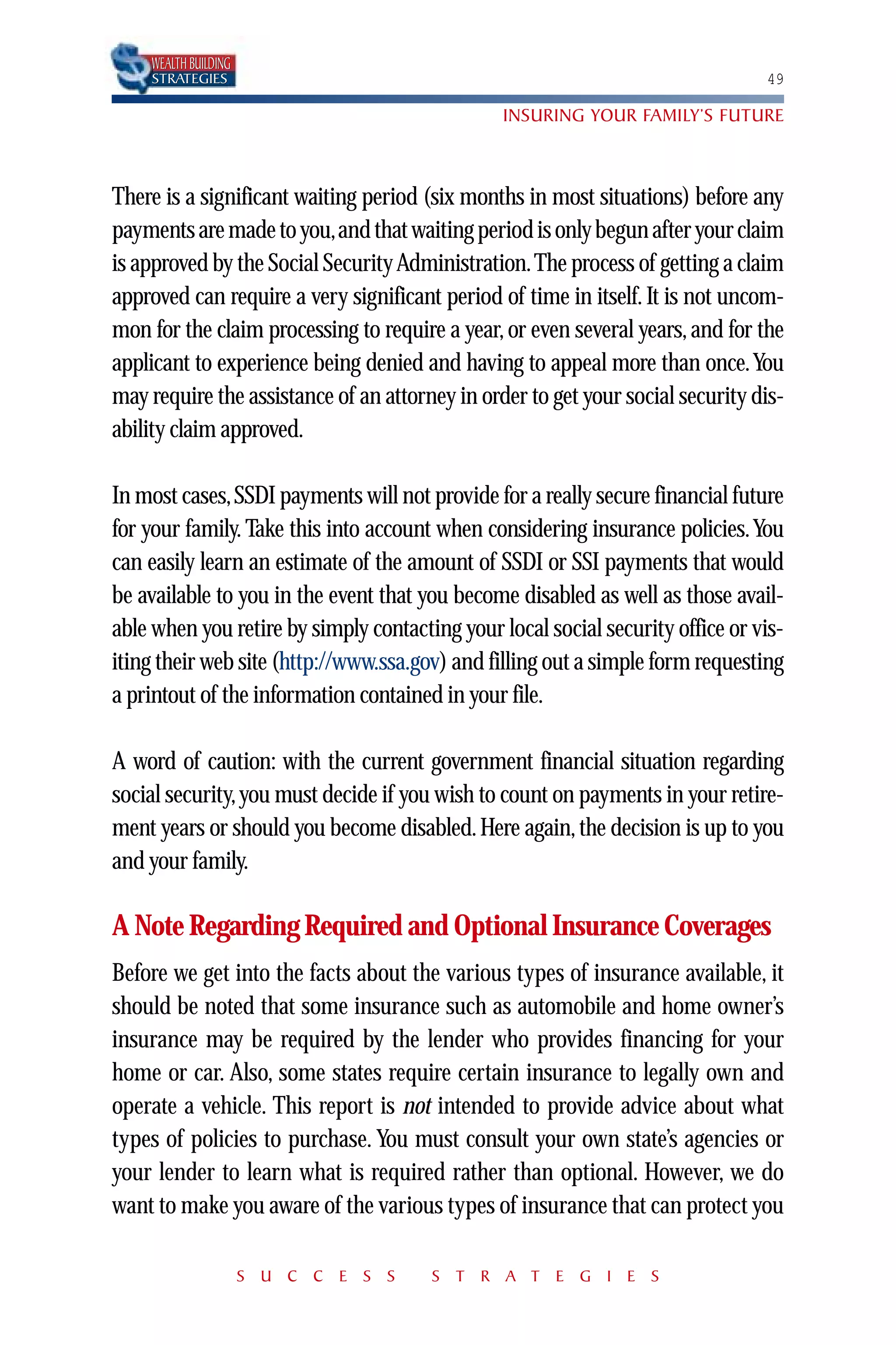 WEALTH BUILDING
    STRATEGIES                                                                  49

                                                INSURING YOUR FAMILY’S FUTURE



There is a significant waiting period (six months in most situations) before any
payments are made to you,and that waiting period is only begun after your claim
is approved by the Social Security Administration.The process of getting a claim
approved can require a very significant period of time in itself. It is not uncom-
mon for the claim processing to require a year, or even several years, and for the
applicant to experience being denied and having to appeal more than once.You
may require the assistance of an attorney in order to get your social security dis-
ability claim approved.

In most cases, SSDI payments will not provide for a really secure financial future
for your family. Take this into account when considering insurance policies.You
can easily learn an estimate of the amount of SSDI or SSI payments that would
be available to you in the event that you become disabled as well as those avail-
able when you retire by simply contacting your local social security office or vis-
iting their web site (http://www.ssa.gov) and filling out a simple form requesting
a printout of the information contained in your file.

A word of caution: with the current government financial situation regarding
social security, you must decide if you wish to count on payments in your retire-
ment years or should you become disabled. Here again, the decision is up to you
and your family.

A Note Regarding Required and Optional Insurance Coverages
Before we get into the facts about the various types of insurance available, it
should be noted that some insurance such as automobile and home owner’s
insurance may be required by the lender who provides financing for your
home or car. Also, some states require certain insurance to legally own and
operate a vehicle. This report is not intended to provide advice about what
types of policies to purchase. You must consult your own state’s agencies or
your lender to learn what is required rather than optional. However, we do
want to make you aware of the various types of insurance that can protect you

                      S U C C E S S    S T R A T E G I E S
 