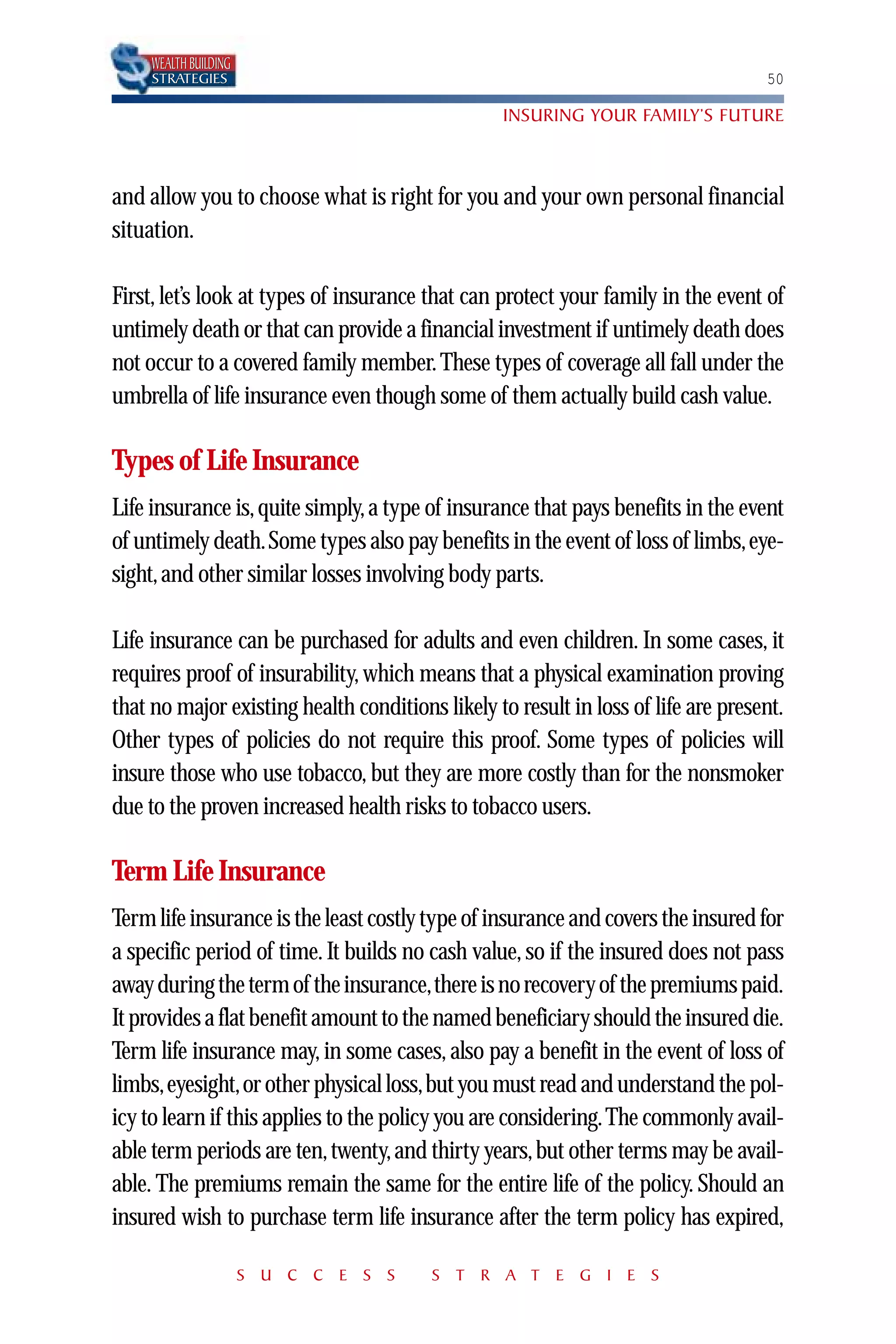 WEALTH BUILDING
     STRATEGIES                                                                    50

                                                  INSURING YOUR FAMILY’S FUTURE



and allow you to choose what is right for you and your own personal financial
situation.

First, let’s look at types of insurance that can protect your family in the event of
untimely death or that can provide a financial investment if untimely death does
not occur to a covered family member. These types of coverage all fall under the
umbrella of life insurance even though some of them actually build cash value.

Types of Life Insurance
Life insurance is, quite simply, a type of insurance that pays benefits in the event
of untimely death.Some types also pay benefits in the event of loss of limbs,eye-
sight, and other similar losses involving body parts.

Life insurance can be purchased for adults and even children. In some cases, it
requires proof of insurability, which means that a physical examination proving
that no major existing health conditions likely to result in loss of life are present.
Other types of policies do not require this proof. Some types of policies will
insure those who use tobacco, but they are more costly than for the nonsmoker
due to the proven increased health risks to tobacco users.

Term Life Insurance
Term life insurance is the least costly type of insurance and covers the insured for
a specific period of time. It builds no cash value, so if the insured does not pass
away during the term of the insurance,there is no recovery of the premiums paid.
It provides a flat benefit amount to the named beneficiary should the insured die.
Term life insurance may, in some cases, also pay a benefit in the event of loss of
limbs,eyesight,or other physical loss,but you must read and understand the pol-
icy to learn if this applies to the policy you are considering.The commonly avail-
able term periods are ten, twenty, and thirty years, but other terms may be avail-
able. The premiums remain the same for the entire life of the policy. Should an
insured wish to purchase term life insurance after the term policy has expired,

                       S U C C E S S    S T R A T E G I E S
 