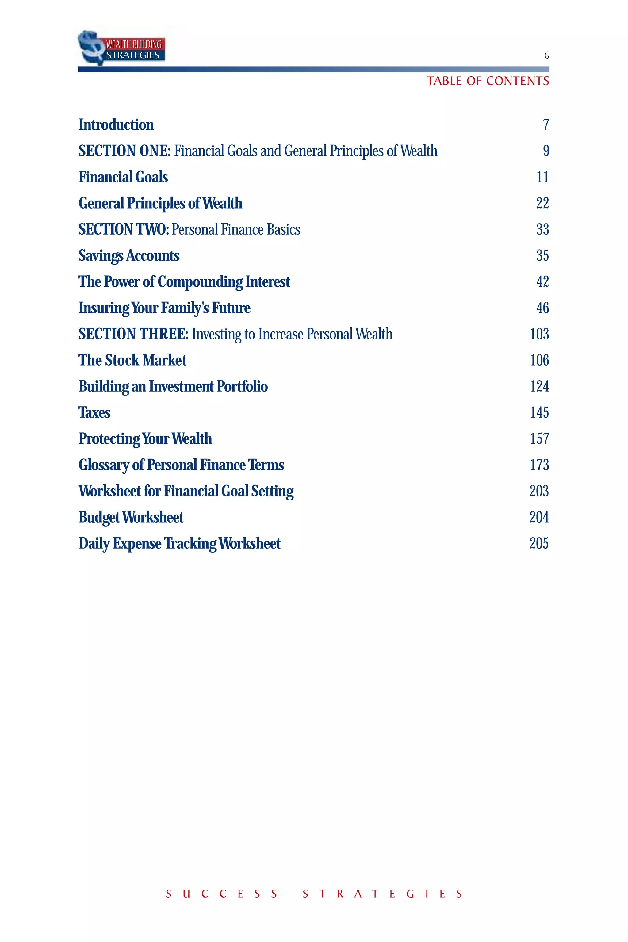WEALTH BUILDING
    STRATEGIES                                                             6

                                                           TABLE OF CONTENTS


Introduction                                                               7
SECTION ONE: Financial Goals and General Principles of Wealth              9
Financial Goals                                                           11
General Principles of Wealth                                              22
SECTION TWO: Personal Finance Basics                                      33
Savings Accounts                                                          35
The Power of Compounding Interest                                         42
Insuring Your Family’s Future                                             46
SECTION THREE: Investing to Increase Personal Wealth                     103
The Stock Market                                                         106
Building an Investment Portfolio                                         124
Taxes                                                                    145
Protecting Your Wealth                                                   157
Glossary of Personal Finance Terms                                       173
Worksheet for Financial Goal Setting                                     203
Budget Worksheet                                                         204
Daily Expense Tracking Worksheet                                         205




                      S U C C E S S    S T R A T E G I E S
 