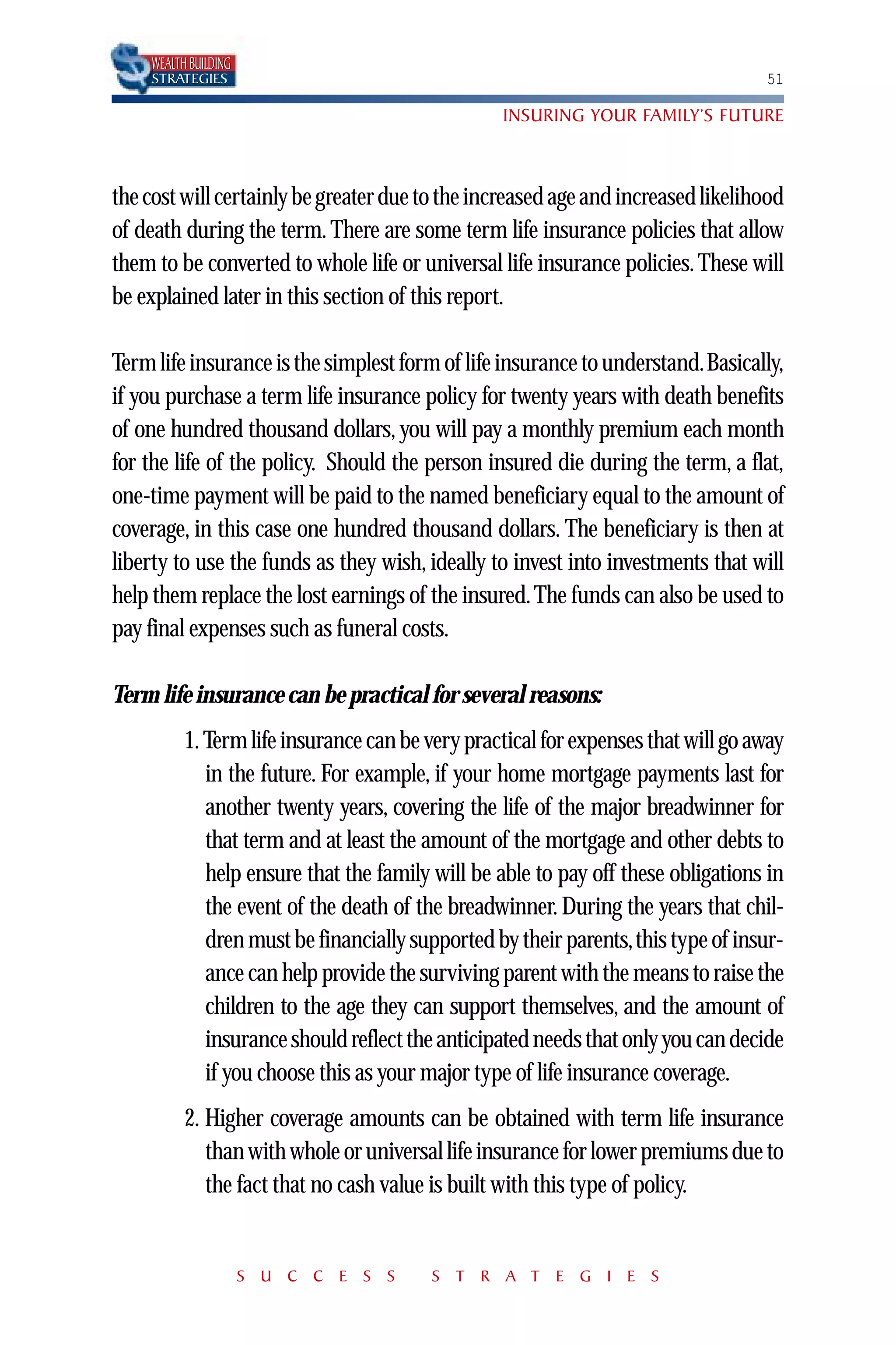 WEALTH BUILDING
    STRATEGIES                                                                    51

                                                 INSURING YOUR FAMILY’S FUTURE



the cost will certainly be greater due to the increased age and increased likelihood
of death during the term. There are some term life insurance policies that allow
them to be converted to whole life or universal life insurance policies. These will
be explained later in this section of this report.

Term life insurance is the simplest form of life insurance to understand.Basically,
if you purchase a term life insurance policy for twenty years with death benefits
of one hundred thousand dollars, you will pay a monthly premium each month
for the life of the policy. Should the person insured die during the term, a flat,
one-time payment will be paid to the named beneficiary equal to the amount of
coverage, in this case one hundred thousand dollars. The beneficiary is then at
liberty to use the funds as they wish, ideally to invest into investments that will
help them replace the lost earnings of the insured. The funds can also be used to
pay final expenses such as funeral costs.

Term life insurance can be practical for several reasons:
          1. Term life insurance can be very practical for expenses that will go away
             in the future. For example, if your home mortgage payments last for
             another twenty years, covering the life of the major breadwinner for
             that term and at least the amount of the mortgage and other debts to
             help ensure that the family will be able to pay off these obligations in
             the event of the death of the breadwinner. During the years that chil-
             dren must be financially supported by their parents,this type of insur-
             ance can help provide the surviving parent with the means to raise the
             children to the age they can support themselves, and the amount of
             insurance should reflect the anticipated needs that only you can decide
             if you choose this as your major type of life insurance coverage.
          2. Higher coverage amounts can be obtained with term life insurance
             than with whole or universal life insurance for lower premiums due to
             the fact that no cash value is built with this type of policy.


                      S U C C E S S     S T R A T E G I E S
 