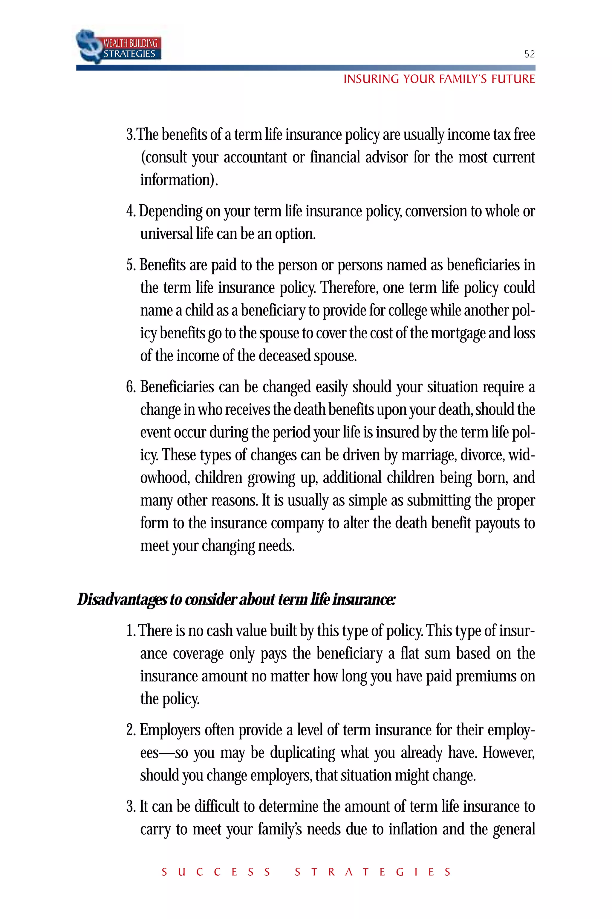 WEALTH BUILDING
    STRATEGIES                                                                    52

                                                 INSURING YOUR FAMILY’S FUTURE



          3.The benefits of a term life insurance policy are usually income tax free
            (consult your accountant or financial advisor for the most current
            information).
          4. Depending on your term life insurance policy, conversion to whole or
             universal life can be an option.
          5. Benefits are paid to the person or persons named as beneficiaries in
             the term life insurance policy. Therefore, one term life policy could
             name a child as a beneficiary to provide for college while another pol-
             icy benefits go to the spouse to cover the cost of the mortgage and loss
             of the income of the deceased spouse.
          6. Beneficiaries can be changed easily should your situation require a
             change in who receives the death benefits upon your death,should the
             event occur during the period your life is insured by the term life pol-
             icy. These types of changes can be driven by marriage, divorce, wid-
             owhood, children growing up, additional children being born, and
             many other reasons. It is usually as simple as submitting the proper
             form to the insurance company to alter the death benefit payouts to
             meet your changing needs.


Disadvantages to consider about term life insurance:
          1.There is no cash value built by this type of policy. This type of insur-
            ance coverage only pays the beneficiary a flat sum based on the
            insurance amount no matter how long you have paid premiums on
            the policy.
          2. Employers often provide a level of term insurance for their employ-
             ees—so you may be duplicating what you already have. However,
             should you change employers, that situation might change.
          3. It can be difficult to determine the amount of term life insurance to
             carry to meet your family’s needs due to inflation and the general

                      S U C C E S S     S T R A T E G I E S
 
